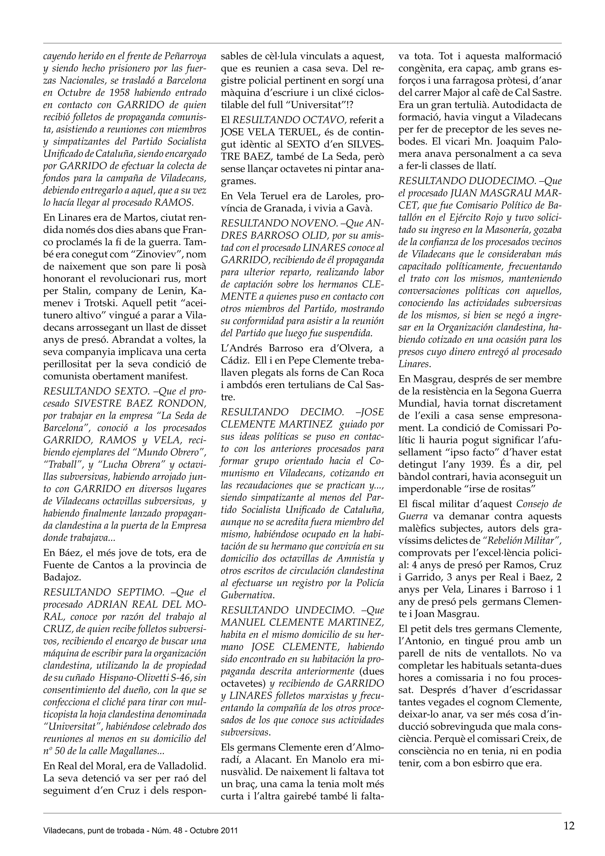 cayendo herido en el frente de Peñarroya       sables de cèl·lula vinculats a aquest,      va tota. Tot i aquesta malformació
y siendo hecho prisionero por las fuer-        que es reunien a casa seva. Del re-         congènita, era capaç, amb grans es-
zas Nacionales, se trasladó a Barcelona        gistre policial pertinent en sorgí una      forços i una farragosa pròtesi, d’anar
en Octubre de 1958 habiendo entrado            màquina d’escriure i un clixé ciclos-       del carrer Major al cafè de Cal Sastre.
en contacto con GARRIDO de quien               tilable del full “Universitat”!?            Era un gran tertulià. Autodidacta de
recibió folletos de propaganda comunis-        El RESULTANDO OCTAVO, referit a             formació, havia vingut a Viladecans
ta, asistiendo a reuniones con miembros        JOSE VELA TERUEL, és de contin-             per fer de preceptor de les seves ne-
y simpatizantes del Partido Socialista         gut idèntic al SEXTO d’en SILVES-           bodes. El vicari Mn. Joaquim Palo-
Unificado de Cataluña, siendo encargado        TRE BAEZ, també de La Seda, però            mera anava personalment a ca seva
por GARRIDO de efectuar la colecta de          sense llançar octavetes ni pintar ana-      a fer-li classes de llatí.
fondos para la campaña de Viladecans,          grames.                                     RESULTANDO DUODECIMO. –Que
debiendo entregarlo a aquel, que a su vez                                                  el procesado JUAN MASGRAU MAR-
                                               En Vela Teruel era de Laroles, pro-
lo hacía llegar al procesado RAMOS.                                                        CET, que fue Comisario Político de Ba-
                                               víncia de Granada, i vivia a Gavà.
En Linares era de Martos, ciutat ren-                                                      tallón en el Ejército Rojo y tuvo solici-
                                               RESULTANDO NOVENO. –Que AN-
dida només dos dies abans que Fran-                                                        tado su ingreso en la Masonería, gozaba
                                               DRES BARROSO OLID, por su amis-
co proclamés la fi de la guerra. Tam-                                                      de la confianza de los procesados vecinos
                                               tad con el procesado LINARES conoce al
bé era conegut com “Zinoviev”, nom                                                         de Viladecans que le consideraban más
                                               GARRIDO, recibiendo de él propaganda
de naixement que son pare li posà                                                          capacitado políticamente, frecuentando
                                               para ulterior reparto, realizando labor
honorant el revolucionari rus, mort                                                        el trato con los mismos, manteniendo
                                               de captación sobre los hermanos CLE-
per Stalin, company de Lenin, Ka-                                                          conversaciones políticas con aquellos,
                                               MENTE a quienes puso en contacto con
menev i Trotski. Aquell petit “acei-                                                       conociendo las actividades subversivas
                                               otros miembros del Partido, mostrando
tunero altivo” vingué a parar a Vila-                                                      de los mismos, si bien se negó a ingre-
                                               su conformidad para asistir a la reunión
decans arrossegant un llast de disset                                                      sar en la Organización clandestina, ha-
                                               del Partido que luego fue suspendida.
anys de presó. Abrandat a voltes, la                                                       biendo cotizado en una ocasión para los
seva companyia implicava una certa             L’Andrés Barroso era d’Olvera, a            presos cuyo dinero entregó al procesado
perillositat per la seva condició de           Cádiz. Ell i en Pepe Clemente treba-        Linares.
comunista obertament manifest.                 llaven plegats als forns de Can Roca
                                                                                           En Masgrau, després de ser membre
                                               i ambdós eren tertulians de Cal Sas-
RESULTANDO SEXTO. –Que el pro-                                                             de la resistència en la Segona Guerra
                                               tre.
cesado SIVESTRE BAEZ RONDON,                                                               Mundial, havia tornat discretament
por trabajar en la empresa “La Seda de         RESULTANDO DECIMO. –JOSE                    de l’exili a casa sense empresona-
Barcelona”, conoció a los procesados           CLEMENTE MARTINEZ guiado por                ment. La condició de Comissari Po-
GARRIDO, RAMOS y VELA, reci-                   sus ideas políticas se puso en contac-      lític li hauria pogut significar l’afu-
biendo ejemplares del “Mundo Obrero”,          to con los anteriores procesados para       sellament “ipso facto” d’haver estat
“Traball”, y “Lucha Obrera” y octavi-          formar grupo orientado hacia el Co-         detingut l’any 1939. És a dir, pel
llas subversivas, habiendo arrojado jun-       munismo en Viladecans, cotizando en         bàndol contrari, havia aconseguit un
to con GARRIDO en diversos lugares             las recaudaciones que se practican y...,    imperdonable “irse de rositas”
de Viladecans octavillas subversivas, y        siendo simpatizante al menos del Par-
                                                                                           El fiscal militar d’aquest Consejo de
habiendo finalmente lanzado propagan-          tido Socialista Unificado de Cataluña,
                                                                                           Guerra va demanar contra aquests
da clandestina a la puerta de la Empresa       aunque no se acredita fuera miembro del
                                                                                           malèfics subjectes, autors dels gra-
donde trabajava...                             mismo, habiéndose ocupado en la habi-
                                                                                           víssims delictes de “Rebelión Militar”,
                                               tación de su hermano que convivía en su
En Báez, el més jove de tots, era de                                                       comprovats per l’excel·lència polici-
                                               domicilio dos octavillas de Amnistía y
Fuente de Cantos a la provincia de                                                         al: 4 anys de presó per Ramos, Cruz
                                               otros escritos de circulación clandestina
Badajoz.                                                                                   i Garrido, 3 anys per Real i Baez, 2
                                               al efectuarse un registro por la Policía
RESULTANDO SEPTIMO. –Que el                                                                anys per Vela, Linares i Barroso i 1
                                               Gubernativa.
procesado ADRIAN REAL DEL MO-                                                              any de presó pels germans Clemen-
                                               RESULTANDO UNDECIMO. –Que                   te i Joan Masgrau.
RAL, conoce por razón del trabajo al
                                               MANUEL CLEMENTE MARTINEZ,
CRUZ, de quien recibe folletos subversi-                                                   El petit dels tres germans Clemente,
                                               habita en el mismo domicilio de su her-
vos, recibiendo el encargo de buscar una                                                   l’Antonio, en tingué prou amb un
                                               mano JOSE CLEMENTE, habiendo
máquina de escribir para la organización                                                   parell de nits de ventallots. No va
                                               sido encontrado en su habitación la pro-
clandestina, utilizando la de propiedad                                                    completar les habituals setanta-dues
                                               paganda descrita anteriormente (dues
de su cuñado Hispano-Olivetti S-46, sin                                                    hores a comissaria i no fou proces-
                                               octavetes) y recibiendo de GARRIDO
consentimiento del dueño, con la que se                                                    sat. Després d’haver d’escridassar
                                               y LINARES folletos marxistas y frecu-
confecciona el cliché para tirar con mul-                                                  tantes vegades el cognom Clemente,
                                               entando la compañía de los otros proce-
ticopista la hoja clandestina denominada                                                   deixar-lo anar, va ser més cosa d’in-
                                               sados de los que conoce sus actividades
“Universitat”, habiéndose celebrado dos                                                    ducció sobrevinguda que mala cons-
                                               subversivas.
reuniones al menos en su domicilio del                                                     ciència. Perquè el comissari Creix, de
nº 50 de la calle Magallanes...                Els germans Clemente eren d’Almo-           consciència no en tenia, ni en podia
                                               radí, a Alacant. En Manolo era mi-          tenir, com a bon esbirro que era.
En Real del Moral, era de Valladolid.
                                               nusvàlid. De naixement li faltava tot
La seva detenció va ser per raó del
                                               un braç, una cama la tenia molt més
seguiment d’en Cruz i dels respon-
                                               curta i l’altra gairebé també li falta-


Viladecans, punt de trobada - Núm. 48 - Octubre 2011                                                                                   12
 