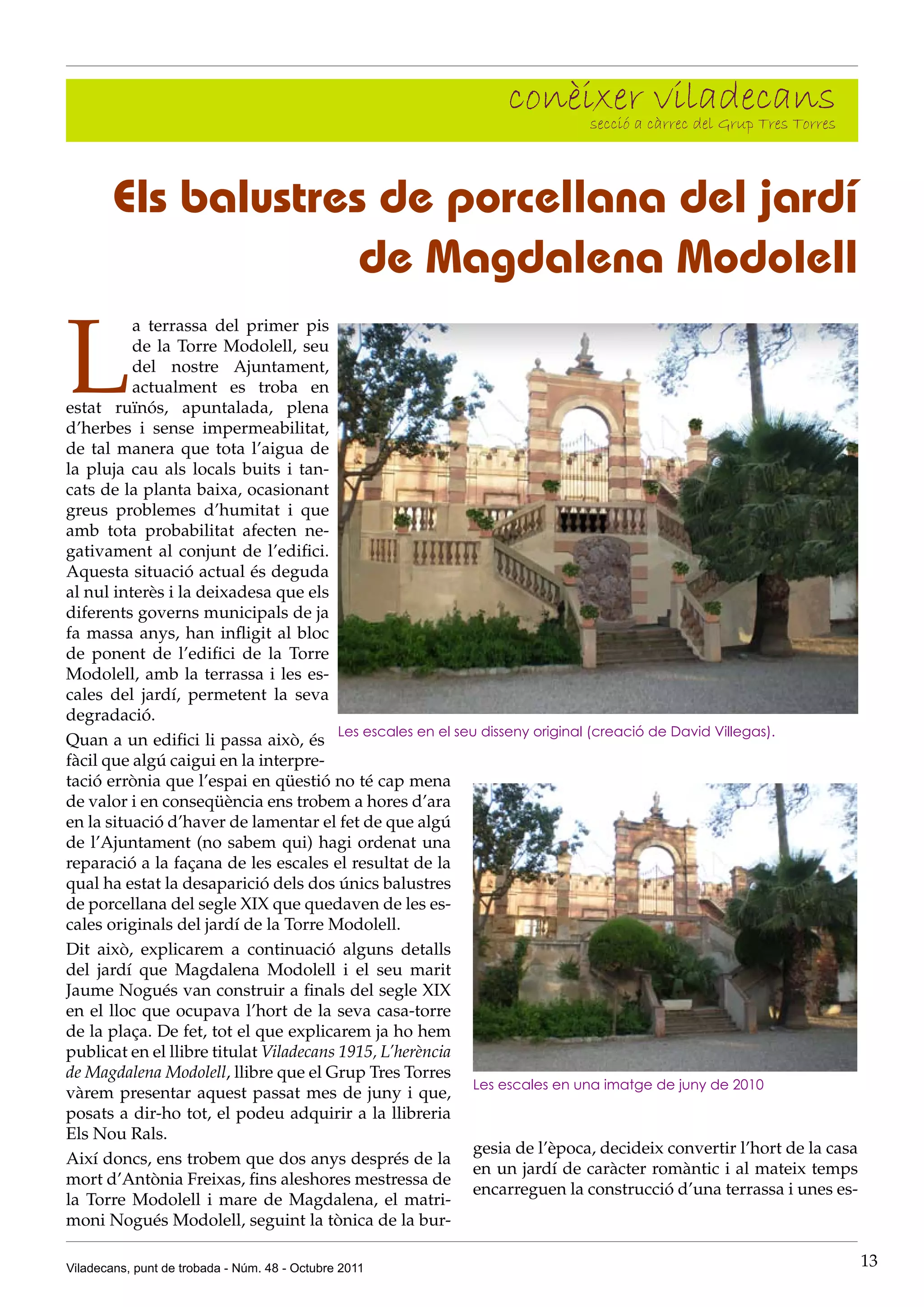 conèixer càrrec del Grup Tres Torres
                                                                     secció a
                                                                              viladecans

        Els balustres de porcellana del jardí
                     de Magdalena Modolell

L
          a terrassa del primer pis
          de la Torre Modolell, seu
          del nostre Ajuntament,
          actualment es troba en
estat ruïnós, apuntalada, plena
d’herbes i sense impermeabilitat,
de tal manera que tota l’aigua de
la pluja cau als locals buits i tan-
cats de la planta baixa, ocasionant
greus problemes d’humitat i que
amb tota probabilitat afecten ne-
gativament al conjunt de l’edifici.
Aquesta situació actual és deguda
al nul interès i la deixadesa que els
diferents governs municipals de ja
fa massa anys, han infligit al bloc
de ponent de l’edifici de la Torre
Modolell, amb la terrassa i les es-
cales del jardí, permetent la seva
degradació.
                                         Les escales en el seu disseny original (creació de David Villegas).
Quan a un edifici li passa això, és
fàcil que algú caigui en la interpre-
tació errònia que l’espai en qüestió no té cap mena
de valor i en conseqüència ens trobem a hores d’ara
en la situació d’haver de lamentar el fet de que algú
de l’Ajuntament (no sabem qui) hagi ordenat una
reparació a la façana de les escales el resultat de la
qual ha estat la desaparició dels dos únics balustres
de porcellana del segle XIX que quedaven de les es-
cales originals del jardí de la Torre Modolell.
Dit això, explicarem a continuació alguns detalls
del jardí que Magdalena Modolell i el seu marit
Jaume Nogués van construir a finals del segle XIX
en el lloc que ocupava l’hort de la seva casa-torre
de la plaça. De fet, tot el que explicarem ja ho hem
publicat en el llibre titulat Viladecans 1915, L’herència
de Magdalena Modolell, llibre que el Grup Tres Torres
                                                              Les escales en una imatge de juny de 2010
vàrem presentar aquest passat mes de juny i que,
posats a dir-ho tot, el podeu adquirir a la llibreria
Els Nou Rals.
                                                              gesia de l’època, decideix convertir l’hort de la casa
Així doncs, ens trobem que dos anys després de la
                                                              en un jardí de caràcter romàntic i al mateix temps
mort d’Antònia Freixas, fins aleshores mestressa de
                                                              encarreguen la construcció d’una terrassa i unes es-
la Torre Modolell i mare de Magdalena, el matri-
moni Nogués Modolell, seguint la tònica de la bur-

Viladecans, punt de trobada - Núm. 48 - Octubre 2011                                                                   13
 