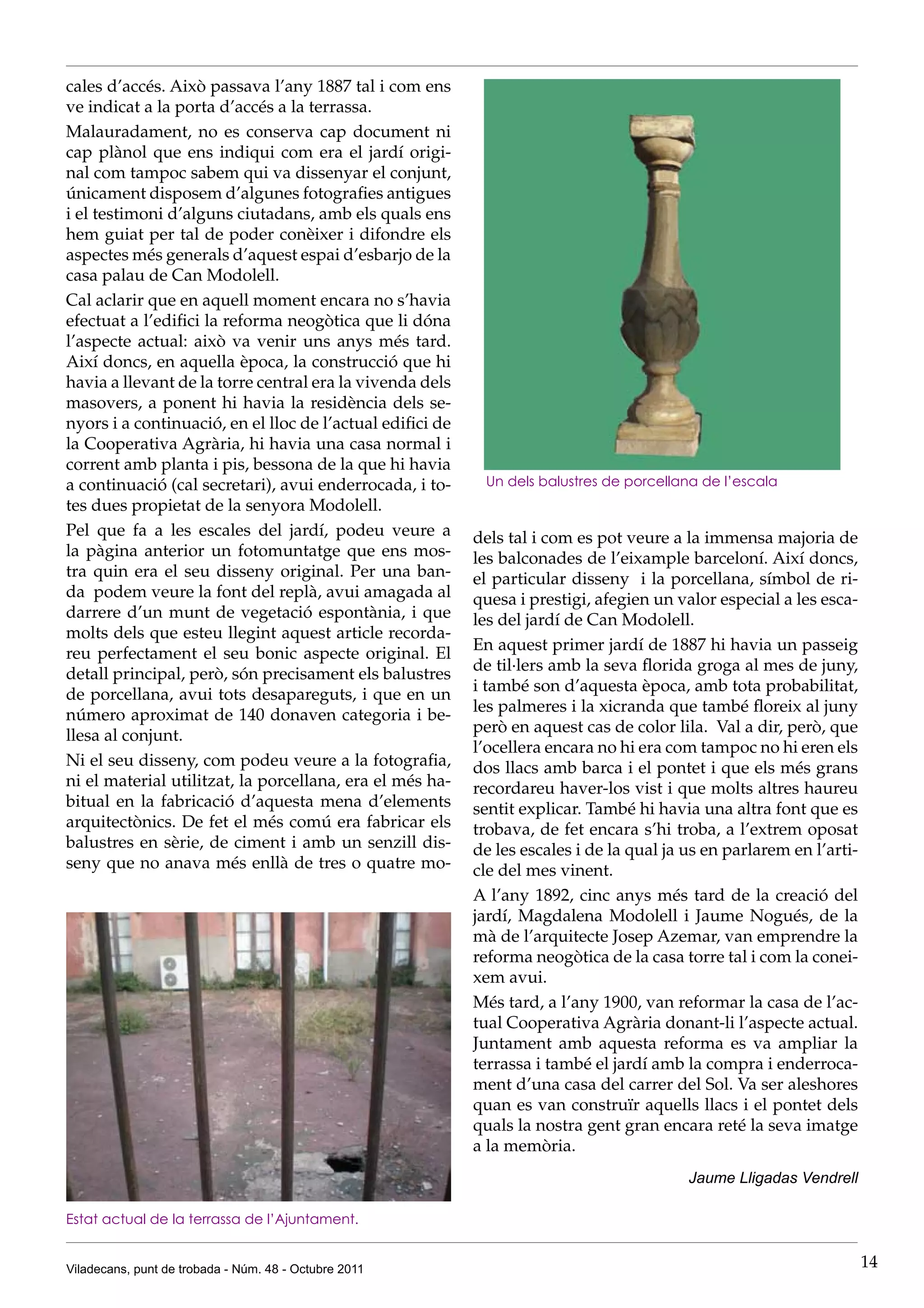 cales d’accés. Això passava l’any 1887 tal i com ens
ve indicat a la porta d’accés a la terrassa.
Malauradament, no es conserva cap document ni
cap plànol que ens indiqui com era el jardí origi-
nal com tampoc sabem qui va dissenyar el conjunt,
únicament disposem d’algunes fotografies antigues
i el testimoni d’alguns ciutadans, amb els quals ens
hem guiat per tal de poder conèixer i difondre els
aspectes més generals d’aquest espai d’esbarjo de la
casa palau de Can Modolell.
Cal aclarir que en aquell moment encara no s’havia
efectuat a l’edifici la reforma neogòtica que li dóna
l’aspecte actual: això va venir uns anys més tard.
Així doncs, en aquella època, la construcció que hi
havia a llevant de la torre central era la vivenda dels
masovers, a ponent hi havia la residència dels se-
nyors i a continuació, en el lloc de l’actual edifici de
la Cooperativa Agrària, hi havia una casa normal i
corrent amb planta i pis, bessona de la que hi havia
a continuació (cal secretari), avui enderrocada, i to-      Un dels balustres de porcellana de l’escala
tes dues propietat de la senyora Modolell.
Pel que fa a les escales del jardí, podeu veure a          dels tal i com es pot veure a la immensa majoria de
la pàgina anterior un fotomuntatge que ens mos-            les balconades de l’eixample barceloní. Així doncs,
tra quin era el seu disseny original. Per una ban-         el particular disseny i la porcellana, símbol de ri-
da podem veure la font del replà, avui amagada al          quesa i prestigi, afegien un valor especial a les esca-
darrere d’un munt de vegetació espontània, i que           les del jardí de Can Modolell.
molts dels que esteu llegint aquest article recorda-
                                                           En aquest primer jardí de 1887 hi havia un passeig
reu perfectament el seu bonic aspecte original. El
                                                           de til·lers amb la seva florida groga al mes de juny,
detall principal, però, són precisament els balustres
                                                           i també son d’aquesta època, amb tota probabilitat,
de porcellana, avui tots desapareguts, i que en un
                                                           les palmeres i la xicranda que també floreix al juny
número aproximat de 140 donaven categoria i be-
                                                           però en aquest cas de color lila. Val a dir, però, que
llesa al conjunt.
                                                           l’ocellera encara no hi era com tampoc no hi eren els
Ni el seu disseny, com podeu veure a la fotografia,        dos llacs amb barca i el pontet i que els més grans
ni el material utilitzat, la porcellana, era el més ha-    recordareu haver-los vist i que molts altres haureu
bitual en la fabricació d’aquesta mena d’elements          sentit explicar. També hi havia una altra font que es
arquitectònics. De fet el més comú era fabricar els        trobava, de fet encara s’hi troba, a l’extrem oposat
balustres en sèrie, de ciment i amb un senzill dis-        de les escales i de la qual ja us en parlarem en l’arti-
seny que no anava més enllà de tres o quatre mo-           cle del mes vinent.
                                                           A l’any 1892, cinc anys més tard de la creació del
                                                           jardí, Magdalena Modolell i Jaume Nogués, de la
                                                           mà de l’arquitecte Josep Azemar, van emprendre la
                                                           reforma neogòtica de la casa torre tal i com la conei-
                                                           xem avui.
                                                           Més tard, a l’any 1900, van reformar la casa de l’ac-
                                                           tual Cooperativa Agrària donant-li l’aspecte actual.
                                                           Juntament amb aquesta reforma es va ampliar la
                                                           terrassa i també el jardí amb la compra i enderroca-
                                                           ment d’una casa del carrer del Sol. Va ser aleshores
                                                           quan es van construïr aquells llacs i el pontet dels
                                                           quals la nostra gent gran encara reté la seva imatge
                                                           a la memòria.
                                                                                          Jaume Lligadas Vendrell

Estat actual de la terrassa de l’Ajuntament.


Viladecans, punt de trobada - Núm. 48 - Octubre 2011                                                                  14
 
