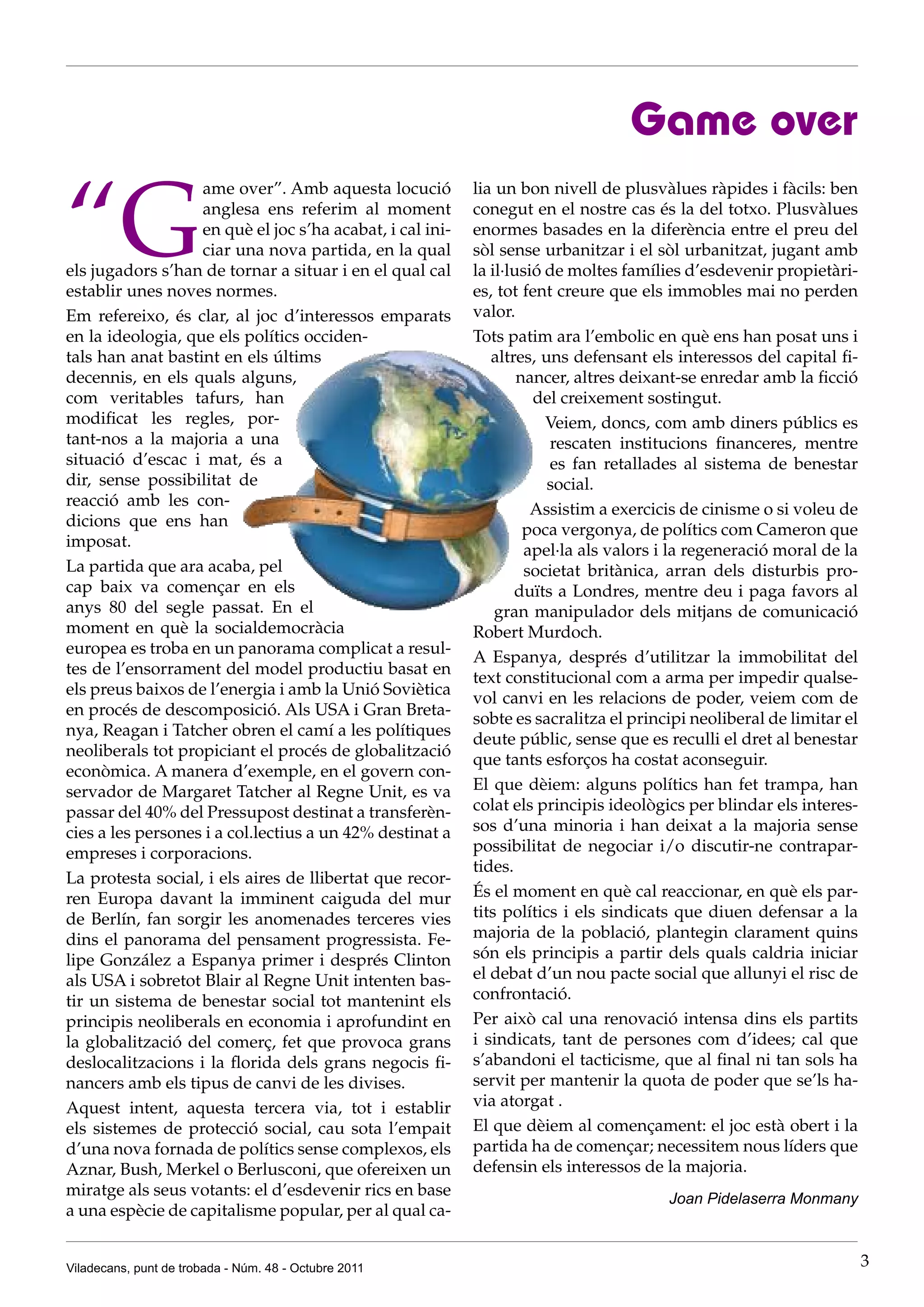 Game over

“G
                   ame over”. Amb aquesta locució          lia un bon nivell de plusvàlues ràpides i fàcils: ben
                   anglesa ens referim al moment           conegut en el nostre cas és la del totxo. Plusvàlues
                   en què el joc s’ha acabat, i cal ini-   enormes basades en la diferència entre el preu del
                   ciar una nova partida, en la qual       sòl sense urbanitzar i el sòl urbanitzat, jugant amb
els jugadors s’han de tornar a situar i en el qual cal     la il·lusió de moltes famílies d’esdevenir propietàri-
establir unes noves normes.                                es, tot fent creure que els immobles mai no perden
Em refereixo, és clar, al joc d’interessos emparats        valor.
en la ideologia, que els polítics occiden-                 Tots patim ara l’embolic en què ens han posat uns i
tals han anat bastint en els últims                           altres, uns defensant els interessos del capital fi-
decennis, en els quals alguns,                                     nancer, altres deixant-se enredar amb la ficció
com veritables tafurs, han                                           del creixement sostingut.
modificat les regles, por-                                             Veiem, doncs, com amb diners públics es
tant-nos a la majoria a una                                            rescaten institucions financeres, mentre
situació d’escac i mat, és a                                           es fan retallades al sistema de benestar
dir, sense possibilitat de                                             social.
reacció amb les con-
                                                                     Assistim a exercicis de cinisme o si voleu de
dicions que ens han
                                                                    poca vergonya, de polítics com Cameron que
imposat.
                                                                    apel·la als valors i la regeneració moral de la
La partida que ara acaba, pel                                       societat britànica, arran dels disturbis pro-
cap baix va començar en els                                       duïts a Londres, mentre deu i paga favors al
anys 80 del segle passat. En el                                gran manipulador dels mitjans de comunicació
moment en què la socialdemocràcia                          Robert Murdoch.
europea es troba en un panorama complicat a resul-
                                                           A Espanya, després d’utilitzar la immobilitat del
tes de l’ensorrament del model productiu basat en
                                                           text constitucional com a arma per impedir qualse-
els preus baixos de l’energia i amb la Unió Soviètica
                                                           vol canvi en les relacions de poder, veiem com de
en procés de descomposició. Als USA i Gran Breta-
                                                           sobte es sacralitza el principi neoliberal de limitar el
nya, Reagan i Tatcher obren el camí a les polítiques
                                                           deute públic, sense que es reculli el dret al benestar
neoliberals tot propiciant el procés de globalització
                                                           que tants esforços ha costat aconseguir.
econòmica. A manera d’exemple, en el govern con-
servador de Margaret Tatcher al Regne Unit, es va          El que dèiem: alguns polítics han fet trampa, han
passar del 40% del Pressupost destinat a transferèn-       colat els principis ideològics per blindar els interes-
cies a les persones i a col.lectius a un 42% destinat a    sos d’una minoria i han deixat a la majoria sense
empreses i corporacions.                                   possibilitat de negociar i/o discutir-ne contrapar-
                                                           tides.
La protesta social, i els aires de llibertat que recor-
ren Europa davant la imminent caiguda del mur              És el moment en què cal reaccionar, en què els par-
de Berlín, fan sorgir les anomenades terceres vies         tits polítics i els sindicats que diuen defensar a la
dins el panorama del pensament progressista. Fe-           majoria de la població, plantegin clarament quins
lipe González a Espanya primer i després Clinton           són els principis a partir dels quals caldria iniciar
als USA i sobretot Blair al Regne Unit intenten bas-       el debat d’un nou pacte social que allunyi el risc de
tir un sistema de benestar social tot mantenint els        confrontació.
principis neoliberals en economia i aprofundint en         Per això cal una renovació intensa dins els partits
la globalització del comerç, fet que provoca grans         i sindicats, tant de persones com d’idees; cal que
deslocalitzacions i la florida dels grans negocis fi-      s’abandoni el tacticisme, que al final ni tan sols ha
nancers amb els tipus de canvi de les divises.             servit per mantenir la quota de poder que se’ls ha-
Aquest intent, aquesta tercera via, tot i establir         via atorgat .
els sistemes de protecció social, cau sota l’empait        El que dèiem al començament: el joc està obert i la
d’una nova fornada de polítics sense complexos, els        partida ha de començar; necessitem nous líders que
Aznar, Bush, Merkel o Berlusconi, que ofereixen un         defensin els interessos de la majoria.
miratge als seus votants: el d’esdevenir rics en base                                  Joan Pidelaserra Monmany
a una espècie de capitalisme popular, per al qual ca-


Viladecans, punt de trobada - Núm. 48 - Octubre 2011                                                                  3
 