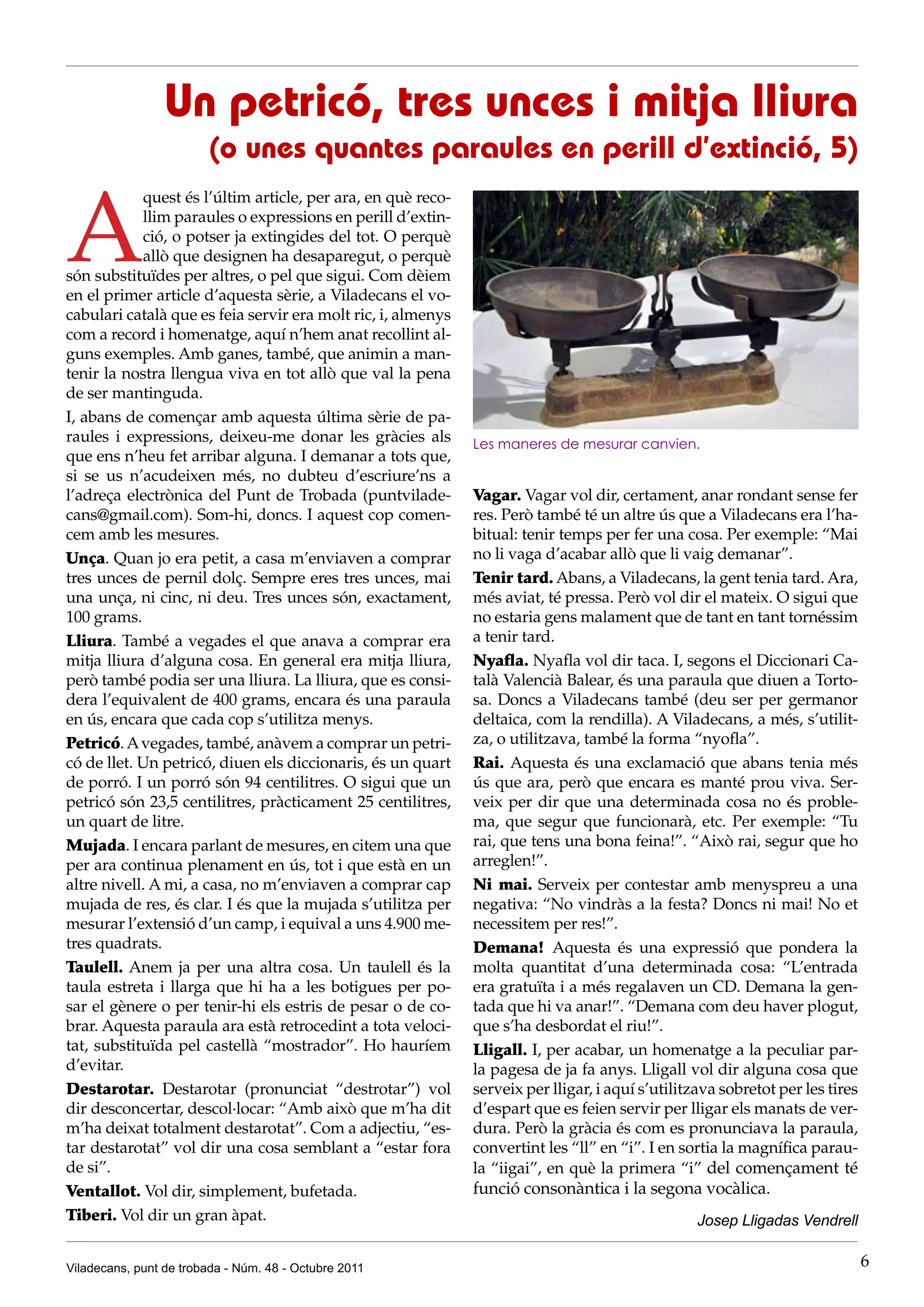 Un petricó, tres unces i mitja lliura
                        (o unes quantes paraules en perill d’extinció, 5)


A
            quest és l’últim article, per ara, en què reco-
            llim paraules o expressions en perill d’extin-
            ció, o potser ja extingides del tot. O perquè
            allò que designen ha desaparegut, o perquè
són substituïdes per altres, o pel que sigui. Com dèiem
en el primer article d’aquesta sèrie, a Viladecans el vo-
cabulari català que es feia servir era molt ric, i, almenys
com a record i homenatge, aquí n’hem anat recollint al-
guns exemples. Amb ganes, també, que animin a man-
tenir la nostra llengua viva en tot allò que val la pena
de ser mantinguda.
I, abans de començar amb aquesta última sèrie de pa-
raules i expressions, deixeu-me donar les gràcies als         Les maneres de mesurar canvien.
que ens n’heu fet arribar alguna. I demanar a tots que,
si se us n’acudeixen més, no dubteu d’escriure’ns a
l’adreça electrònica del Punt de Trobada (puntvilade-         Vagar. Vagar vol dir, certament, anar rondant sense fer
cans@gmail.com). Som-hi, doncs. I aquest cop comen-           res. Però també té un altre ús que a Viladecans era l’ha-
cem amb les mesures.                                          bitual: tenir temps per fer una cosa. Per exemple: “Mai
Unça. Quan jo era petit, a casa m’enviaven a comprar          no li vaga d’acabar allò que li vaig demanar”.
tres unces de pernil dolç. Sempre eres tres unces, mai        Tenir tard. Abans, a Viladecans, la gent tenia tard. Ara,
una unça, ni cinc, ni deu. Tres unces són, exactament,        més aviat, té pressa. Però vol dir el mateix. O sigui que
100 grams.                                                    no estaria gens malament que de tant en tant tornéssim
Lliura. També a vegades el que anava a comprar era            a tenir tard.
mitja lliura d’alguna cosa. En general era mitja lliura,      Nyafla. Nyafla vol dir taca. I, segons el Diccionari Ca-
però també podia ser una lliura. La lliura, que es consi-     talà Valencià Balear, és una paraula que diuen a Torto-
dera l’equivalent de 400 grams, encara és una paraula         sa. Doncs a Viladecans també (deu ser per germanor
en ús, encara que cada cop s’utilitza menys.                  deltaica, com la rendilla). A Viladecans, a més, s’utilit-
Petricó. A vegades, també, anàvem a comprar un petri-         za, o utilitzava, també la forma “nyofla”.
có de llet. Un petricó, diuen els diccionaris, és un quart    Rai. Aquesta és una exclamació que abans tenia més
de porró. I un porró són 94 centilitres. O sigui que un       ús que ara, però que encara es manté prou viva. Ser-
petricó són 23,5 centilitres, pràcticament 25 centilitres,    veix per dir que una determinada cosa no és proble-
un quart de litre.                                            ma, que segur que funcionarà, etc. Per exemple: “Tu
Mujada. I encara parlant de mesures, en citem una que         rai, que tens una bona feina!”. “Això rai, segur que ho
per ara continua plenament en ús, tot i que està en un        arreglen!”.
altre nivell. A mi, a casa, no m’enviaven a comprar cap       Ni mai. Serveix per contestar amb menyspreu a una
mujada de res, és clar. I és que la mujada s’utilitza per     negativa: “No vindràs a la festa? Doncs ni mai! No et
mesurar l’extensió d’un camp, i equival a uns 4.900 me-       necessitem per res!”.
tres quadrats.                                                Demana! Aquesta és una expressió que pondera la
Taulell. Anem ja per una altra cosa. Un taulell és la         molta quantitat d’una determinada cosa: “L’entrada
taula estreta i llarga que hi ha a les botigues per po-       era gratuïta i a més regalaven un CD. Demana la gen-
sar el gènere o per tenir-hi els estris de pesar o de co-     tada que hi va anar!”. “Demana com deu haver plogut,
brar. Aquesta paraula ara està retrocedint a tota veloci-     que s’ha desbordat el riu!”.
tat, substituïda pel castellà “mostrador”. Ho hauríem         Lligall. I, per acabar, un homenatge a la peculiar par-
d’evitar.                                                     la pagesa de ja fa anys. Lligall vol dir alguna cosa que
Destarotar. Destarotar (pronunciat “destrotar”) vol           serveix per lligar, i aquí s’utilitzava sobretot per les tires
dir desconcertar, descol·locar: “Amb això que m’ha dit        d’espart que es feien servir per lligar els manats de ver-
m’ha deixat totalment destarotat”. Com a adjectiu, “es-       dura. Però la gràcia és com es pronunciava la paraula,
tar destarotat” vol dir una cosa semblant a “estar fora       convertint les “ll” en “i”. I en sortia la magnífica parau-
de si”.                                                       la “iigai”, en què la primera “i” del començament té
Ventallot. Vol dir, simplement, bufetada.                     funció consonàntica i la segona vocàlica.
Tiberi. Vol dir un gran àpat.                                                                     Josep Lligadas Vendrell


Viladecans, punt de trobada - Núm. 48 - Octubre 2011                                                                           6
 