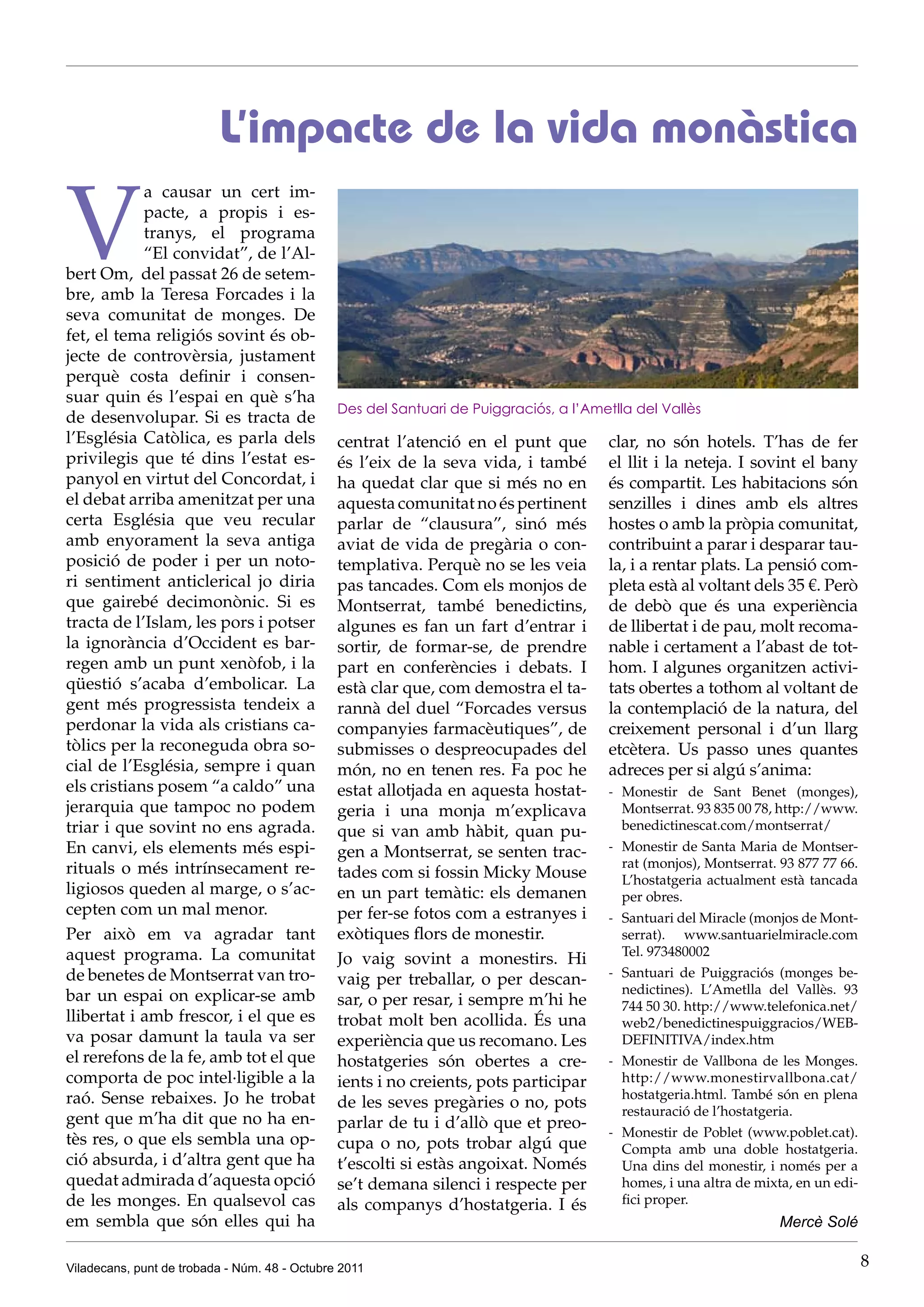 L’impacte de la vida monàstica

V
            a causar un cert im-
            pacte, a propis i es-
            tranys, el programa
            “El convidat”, de l’Al-
bert Om, del passat 26 de setem-
bre, amb la Teresa Forcades i la
seva comunitat de monges. De
fet, el tema religiós sovint és ob-
jecte de controvèrsia, justament
perquè costa definir i consen-
suar quin és l’espai en què s’ha
                                               Des del Santuari de Puiggraciós, a l’Ametlla del Vallès
de desenvolupar. Si es tracta de
l’Església Catòlica, es parla dels             centrat l’atenció en el punt que         clar, no són hotels. T’has de fer
privilegis que té dins l’estat es-             és l’eix de la seva vida, i també        el llit i la neteja. I sovint el bany
panyol en virtut del Concordat, i              ha quedat clar que si més no en          és compartit. Les habitacions són
el debat arriba amenitzat per una              aquesta comunitat no és pertinent        senzilles i dines amb els altres
certa Església que veu recular                 parlar de “clausura”, sinó més           hostes o amb la pròpia comunitat,
amb enyorament la seva antiga                  aviat de vida de pregària o con-         contribuint a parar i desparar tau-
posició de poder i per un noto-                templativa. Perquè no se les veia        la, i a rentar plats. La pensió com-
ri sentiment anticlerical jo diria             pas tancades. Com els monjos de          pleta està al voltant dels 35 €. Però
que gairebé decimonònic. Si es                 Montserrat, també benedictins,           de debò que és una experiència
tracta de l’Islam, les pors i potser           algunes es fan un fart d’entrar i        de llibertat i de pau, molt recoma-
la ignorància d’Occident es bar-               sortir, de formar-se, de prendre         nable i certament a l’abast de tot-
regen amb un punt xenòfob, i la                part en conferències i debats. I         hom. I algunes organitzen activi-
qüestió s’acaba d’embolicar. La                està clar que, com demostra el ta-       tats obertes a tothom al voltant de
gent més progressista tendeix a                rannà del duel “Forcades versus          la contemplació de la natura, del
perdonar la vida als cristians ca-             companyies farmacèutiques”, de           creixement personal i d’un llarg
tòlics per la reconeguda obra so-              submisses o despreocupades del           etcètera. Us passo unes quantes
cial de l’Església, sempre i quan              món, no en tenen res. Fa poc he          adreces per si algú s’anima:
els cristians posem “a caldo” una              estat allotjada en aquesta hostat-       - Monestir de Sant Benet (monges),
jerarquia que tampoc no podem                  geria i una monja m’explicava              Montserrat. 93 835 00 78, http://www.
triar i que sovint no ens agrada.              que si van amb hàbit, quan pu-             benedictinescat.com/montserrat/
En canvi, els elements més espi-               gen a Montserrat, se senten trac-        - Monestir de Santa Maria de Montser-
rituals o més intrínsecament re-                                                          rat (monjos), Montserrat. 93 877 77 66.
                                               tades com si fossin Micky Mouse            L’hostatgeria actualment està tancada
ligiosos queden al marge, o s’ac-              en un part temàtic: els demanen            per obres.
cepten com un mal menor.                       per fer-se fotos com a estranyes i       - Santuari del Miracle (monjos de Mont-
Per això em va agradar tant                    exòtiques flors de monestir.               serrat). www.santuarielmiracle.com
aquest programa. La comunitat                                                             Tel. 973480002
                                               Jo vaig sovint a monestirs. Hi
de benetes de Montserrat van tro-                                                       - Santuari de Puiggraciós (monges be-
                                               vaig per treballar, o per descan-
bar un espai on explicar-se amb                                                           nedictines). L’Ametlla del Vallès. 93
                                               sar, o per resar, i sempre m’hi he         744 50 30. http://www.telefonica.net/
llibertat i amb frescor, i el que es           trobat molt ben acollida. És una           web2/benedictinespuiggracios/WEB-
va posar damunt la taula va ser                experiència que us recomano. Les           DEFINITIVA/index.htm
el rerefons de la fe, amb tot el que           hostatgeries són obertes a cre-          - Monestir de Vallbona de les Monges.
comporta de poc intel·ligible a la             ients i no creients, pots participar       http://www.monestirvallbona.cat/
raó. Sense rebaixes. Jo he trobat                                                         hostatgeria.html. També són en plena
                                               de les seves pregàries o no, pots          restauració de l’hostatgeria.
gent que m’ha dit que no ha en-                parlar de tu i d’allò que et preo-
                                                                                        - Monestir de Poblet (www.poblet.cat).
tès res, o que els sembla una op-              cupa o no, pots trobar algú que            Compta amb una doble hostatgeria.
ció absurda, i d’altra gent que ha             t’escolti si estàs angoixat. Només         Una dins del monestir, i només per a
quedat admirada d’aquesta opció                se’t demana silenci i respecte per         homes, i una altra de mixta, en un edi-
de les monges. En qualsevol cas                als companys d’hostatgeria. I és           fici proper.
em sembla que són elles qui ha                                                                                      Mercè Solé

Viladecans, punt de trobada - Núm. 48 - Octubre 2011                                                                                8
 