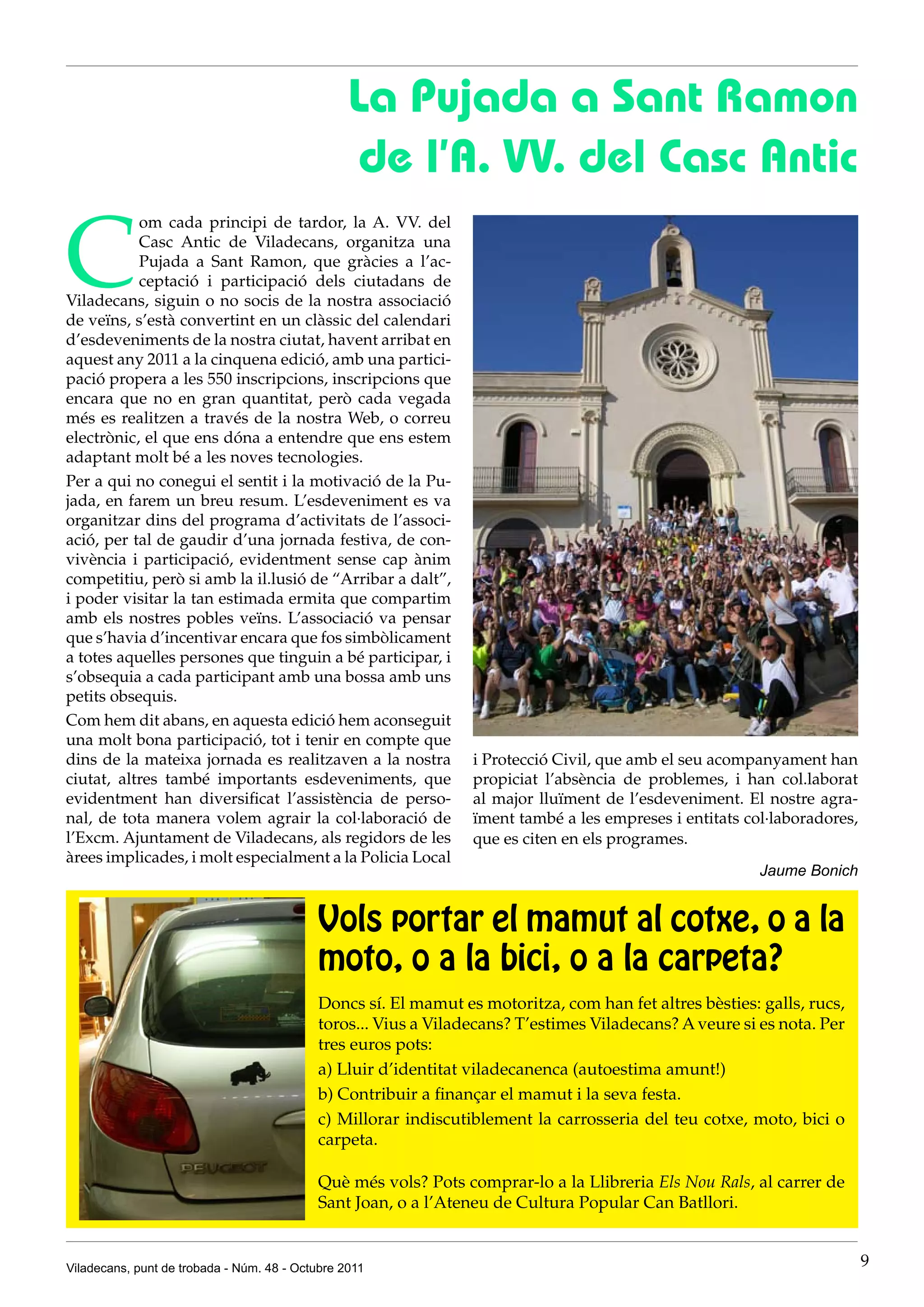 La Pujada a Sant Ramon
                                                 de l’A. VV. del Casc Antic

C
           om cada principi de tardor, la A. VV. del
           Casc Antic de Viladecans, organitza una
           Pujada a Sant Ramon, que gràcies a l’ac-
           ceptació i participació dels ciutadans de
Viladecans, siguin o no socis de la nostra associació
de veïns, s’està convertint en un clàssic del calendari
d’esdeveniments de la nostra ciutat, havent arribat en
aquest any 2011 a la cinquena edició, amb una partici-
pació propera a les 550 inscripcions, inscripcions que
encara que no en gran quantitat, però cada vegada
més es realitzen a través de la nostra Web, o correu
electrònic, el que ens dóna a entendre que ens estem
adaptant molt bé a les noves tecnologies.
Per a qui no conegui el sentit i la motivació de la Pu-
jada, en farem un breu resum. L’esdeveniment es va
organitzar dins del programa d’activitats de l’associ-
ació, per tal de gaudir d’una jornada festiva, de con-
vivència i participació, evidentment sense cap ànim
competitiu, però si amb la il.lusió de “Arribar a dalt”,
i poder visitar la tan estimada ermita que compartim
amb els nostres pobles veïns. L’associació va pensar
que s’havia d’incentivar encara que fos simbòlicament
a totes aquelles persones que tinguin a bé participar, i
s’obsequia a cada participant amb una bossa amb uns
petits obsequis.
Com hem dit abans, en aquesta edició hem aconseguit
una molt bona participació, tot i tenir en compte que
dins de la mateixa jornada es realitzaven a la nostra           i Protecció Civil, que amb el seu acompanyament han
ciutat, altres també importants esdeveniments, que              propiciat l’absència de problemes, i han col.laborat
evidentment han diversificat l’assistència de perso-            al major lluïment de l’esdeveniment. El nostre agra-
nal, de tota manera volem agrair la col·laboració de            ïment també a les empreses i entitats col·laboradores,
l’Excm. Ajuntament de Viladecans, als regidors de les           que es citen en els programes.
àrees implicades, i molt especialment a la Policia Local
                                                                                                        Jaume Bonich


                                           Vols portar el mamut al cotxe, o a la
                                           moto, o a la bici, o a la carpeta?
                                           Doncs sí. El mamut es motoritza, com han fet altres bèsties: galls, rucs,
                                           toros... Vius a Viladecans? T’estimes Viladecans? A veure si es nota. Per
                                           tres euros pots:
                                           a) Lluir d’identitat viladecanenca (autoestima amunt!)
                                           b) Contribuir a finançar el mamut i la seva festa.
                                           c) Millorar indiscutiblement la carrosseria del teu cotxe, moto, bici o
                                           carpeta.

                                           Què més vols? Pots comprar-lo a la Llibreria Els Nou Rals, al carrer de
                                           Sant Joan, o a l’Ateneu de Cultura Popular Can Batllori.


Viladecans, punt de trobada - Núm. 48 - Octubre 2011                                                                     9
 