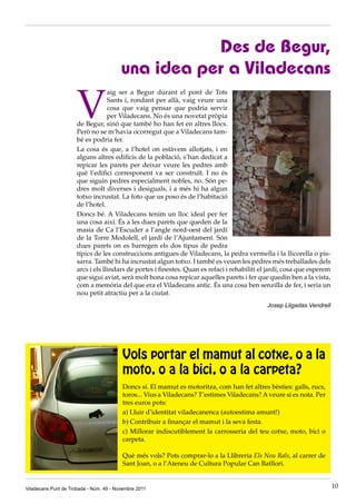 Des de Begur,
                                         una idea per a Viladecans

                      V
                                   aig ser a Begur durant el pont de Tots
                                   Sants i, rondant per allà, vaig veure una
                                   cosa que vaig pensar que podria servir
                                   per Viladecans. No és una novetat pròpia
                      de Begur, sinó que també ho han fet en altres llocs.
                      Però no se m’havia ocorregut que a Viladecans tam-
                      bé es podria fer.
                      La cosa és que, a l’hotel on estàvem allotjats, i en
                      alguns altres edificis de la població, s’han dedicat a
                      repicar les parets per deixar veure les pedres amb
                      què l’edifici corresponent va ser construït. I no és
                      que siguin pedres especialment nobles, no. Són pe-
                      dres molt diverses i desiguals, i a més hi ha algun
                      totxo incrustat. La foto que us poso és de l’habitació
                      de l’hotel.
                      Doncs bé. A Viladecans tenim un lloc ideal per fer
                      una cosa així. És a les dues parets que queden de la
                      masia de Ca l’Escuder a l’angle nord-oest del jardí
                      de la Torre Modolell, el jardí de l’Ajuntament. Són
                      dues parets on es barregen els dos tipus de pedra
                      típics de les construccions antigues de Viladecans, la pedra vermella i la llicorella o pis-
                      sarra. També hi ha incrustat algun totxo. I també es veuen les pedres més treballades dels
                      arcs i els llindars de portes i finestes. Quan es refaci i rehabiliti el jardí, cosa que esperem
                      que sigui aviat, serà molt bona cosa repicar aquelles parets i fer que quedin ben a la vista,
                      com a memòria del que era el Viladecans antic. És una cosa ben senzilla de fer, i seria un
                      nou petit atractiu per a la ciutat.
                                                                                              Josep Lligadas Vendrell




                                         Vols portar el mamut al cotxe, o a la
                                         moto, o a la bici, o a la carpeta?
                                         Doncs sí. El mamut es motoritza, com han fet altres bèsties: galls, rucs,
                                         toros... Vius a Viladecans? T’estimes Viladecans? A veure si es nota. Per
                                         tres euros pots:
                                         a) Lluir d’identitat viladecanenca (autoestima amunt!)
                                         b) Contribuir a finançar el mamut i la seva festa.
                                         c) Millorar indiscutiblement la carrosseria del teu cotxe, moto, bici o
                                         carpeta.

                                         Què més vols? Pots comprar-lo a la Llibreria Els Nou Rals, al carrer de
                                         Sant Joan, o a l’Ateneu de Cultura Popular Can Batllori.


Viladecans Punt de Trobada - Núm. 49 - Novembre 2011                                                                     10
 