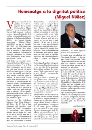 Homenatge a la dignitat política
                                   (Miguel Núñez)

V
           aig ser aquest 7 de no-           d’arquitectes,           d’adversaris
           vembre en l’acte “La              polítics com el Miquel Roca.
           dignitat de la política           Testimonis de la regidora d’ICV
           (Homenatge a Miguel               Elsa Blasco, que recordava
Núñez)” en un Auditori Oriol                 com el seu pare, Robert Blasco,
Martorell ple a vessar. I realment           militant comunista, la va invitar
poques vegades la dignitat de la             a acompanyar-lo a un viatge
política ha estat millor represen-           a França quan tenia set anys.
tada que en la figura del Miguel             Va pujar al cotxe amb els seus
Núñez, i en l’esperit d’aquest               pares i un senyor que es deia
homenatge.        Miguel Núñez               Miguel. “Si nos para la policía,
(1920-2008) va ser un lluitador              hija mía, a este señor lo hemos
del PSUC i del PCE, però l’acte              encontrado haciendo auto stop,”
que va obrir Jordi Pujol, potser             li va dir el pare. Ella era part de la
amb la intervenció més brillant,             coartada. “Vam arribar a l’estació       problemas, un sano ejercicio
va anar més enllà de l’aroma de              de Perpinyà, vam deixar aquell           político para sus señorías”.
nostàlgia psuquera per reivin-               senyor i vam tornar a Espanya.           Va parlar una treballadora del
dicar una manera de fer política             Aquell va ser tot el meu primer          Congrés de Diputats i va dir que
que trobem a faltar.                         viatge a França”, va explicar            una vegada li va preguntar l’edat.
Jordi Pujol va recordar també                l’Elsa.                                  “Tengo sesenta años, pero en rea-
l’Antoni Gutiérrez Díaz quan es              Torturat per la policia franquista       lidad son cuarenta, porque me
manifestaven junts “i jo li deia,            per la seva militància comunista,        robaron los veinte que me tiré en
Guti, no et pensis que sóc tonto,            va ser un mite de la resistència         la cárcel”, va respondre.
que estic aquí perquè coincidim              democràtica, un heroi del nostre         Què volen aquesta gent que tru-
només en unes coses, i jo sé que             temps. “Molt respectat però mas-         quen de matinada? va clausurar
tu vols que sembli que això ho               sa poc valorat”, va assenyalar           la Maria del Mar Bonet, però la
hem muntat nosaltres, quan en                Miquel Roca.                             dignitat de la política ressona
realitat sé que tot això és cosa             Santiago Carrillo va ironitzar que       enmig de la campanya electoral,
vostra, que no m’enganyes. I és              “los políticos más influyentes y         enmig dels vídeos prefabricats
clar, quan jo veia al Miguel, Mi-            los economistas más ilustres es-         dels publicistes. La dignitat de la
guelito li dèiem, que era madri-             tán convirtiendo una crisis eco-         política que sap conjugar verbs
lenyo i parlava castellà, mai li             nómica en una crisis crónica” i          oblidats: lluitar, escoltar, estimar,
vaig sentir una sola paraula en              va dir que Miguel faria avui “lo         caminar, parlar, aprendre, ense-
català, amb una pancarta que                 que ha hecho siempre, luchar             nyar amb l’exemple.
deia “Catalunya, un sol poble”               para cambiar el mundo.”                  ¿Qué quiere esta gente?, em sembla
pensava que endavant, que ell ho
                                             Miguel Núñez, va ser diputat del         sentir la veu del Miguel Núñez
podia dir, perquè si ho deia jo, és
                                             Congrés. Estava en la Comissió           en aquesta campanya electoral.
clar, semblaria que ....”
                                             de Sanitat i s`ho prenia tan serio-      Encara que aquesta gent sigui
Presentat per dos periodistes,               sament que es pensaven que era           una altra gent i no truquin de
Milagros Pérez Oliva, defensora              metge. Doctor Núñez, li deien al-        matinada.
del lector de El País i Joan                 guns parlamentaris, va explicar
Busquets, del Periódico, antic               la Lali Vintró, que va recordar                             José Luis Atienza
director de Treball, l’homenatge             quan va defensar el 1980 apujar
va reivindicar una dignitat                  la pensió de 13.800 ptes a 15.300.
política que no depèn del càrrec             “Deben de pensar menos en el
ni del cotxe oficial, sinó de la             coste del presupuesto y pensar
manera de fer i de la manera de              más en la gente que tiene que pa-
ser. Declaracions d’obrers de la             sar con la pensión mínima, en sus
Seat, de sindicalistes, d’editors,


Viladecans Punt de Trobada - Núm. 49 - Novembre 2011                                                                          12
 