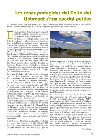 Les zones protegides del Delta del
                Llobregat s’han quedat petites
Un conjunt d’entitats (per ordre alfabètic: DEPANA, Ecologistes en acció-Les Agulles, Salvem la zona agricola,
Salvem Oliveretes, SEO/BirdLife, SOS Delta y WWF) han signat l’escrit que aquí us transcric:




E
         studis científics demostren que les aus del
         Delta del Llobregat necessiten nous espais
         per assegurar la seva conservació.
         La decisió de protegir certes zones del
Delta del Llobregat no obeeix a interessos localistes
sinó a l’obligat compliment d’una normativa
comunitària basada en l’anomenada “Directiva
d’Aus”, que és la que estableix els criteris d’inclusió
d’àrees a protegir dins de les anomenades ZEPA
(Zones d’Especial Protecció per a les Aus).
Des dels anys 90, la Comissió Europea encarrega a
SEO/BirdLife (Societat Espanyola d’Ornitologia)
l’elaboració d’uns inventaris d’“àrees importants
per a les aus” o IBA (acrònim anglès: Important
                                                            nombre important d’exemplars d’aus protegides,
Bird Areas) que, sota criteris científics, delimiten les
                                                            ja que no disposen de suficient espai vital dins
zones que haurien de ser protegides. La validesa
                                                            dels terrenys ja protegits (de manera que es
d’aquest inventari ha estat ratificada per nombroses
                                                            veuen obligades a dispersar-se i buscar nous
sentències contra diferents estats de la UE per
                                                            territoris). Com sempre, la natura va per davant
part dels tribunals europeus.
                                                            de les prediccions humanes i, tot i els cartells que
En el cas del Delta del Llobregat, la delimitació           indiquen quines són les zones de nidificació, les aus,
data del 1992, i estableix un total de 2.200                incultes, s’obstinen a ocupar territoris no protegits.
Ha. L’inventari va ser revisat a finals dels                És el cas de l’Illa del Molí de ca l’Arana (en la nova
90, i es va mantenir la mateixa delimitació.                desembocadura del Llobregat), on l’any passat es
Des del 1998, l’actual IBA del Delta del Llobregat          van reproduir unes 140 parelles de gavina corsa i
ha sofert les greus conseqüències del “Pla                  el 2011 l’han fet unes 380, convertint-se en una de
d’infraestructures del Delta”. De les 2.200 Ha              les colònies més importants de la Mediterrània per
catalogades inicialment, 600 han desaparegut sota           a aquesta espècie, que fins fa molt poc estava en
el formigó del Port i l’Aeroport. De les 1.600 Ha           perill de extinció.
restants, gairebé un 60% (900 Ha) ja estan protegides
                                                            De manera que, la superfície de la nova IBA
(Remolar - Filipines, Ricarda - ca l’Arana, La
                                                            s’ha incrementat un 60%. Això representa que
Murtra, Reguerons i Can Dimoni).
                                                            les 900 Ha protegides (reserves naturals i ZEPA)
L’any passat es va iniciar un nou procés de revisió de      tan sols cobreixen un 28% de les actuals 3.500 Ha de
les IBA de tot l’Estat. Des de les entitats del territori   la nova IBA, posant de manifest la insuficiència dels
es va proposar una adequació de l’IBA del Delta             espais protegits i la necessitat de salvaguardar una
del Llobregat, i es va aportar una ingent quantitat         part d’aquests terrenys incorporats a la nova IBA
de documentació científica que avala l’establiment          per poder complir amb els objectius de conservació
d’una nova delimitació, excloent els terrenys               que exigeix la Unió Europea als estats membres.
destruïts i incorporant els que actualment utilitzen
                                                            Per tant, des de la nostra entitat, creiem que s’ha
les aus protegides i que es troben fora de l’anterior
                                                            d’iniciar un procés de revisió de la superfície
delimitació.
                                                            protegida del Delta del Llobregat, de manera
Amb la nova delimitació proposada, s’exclouen               que les delimitacions de la ZEPA es realitzin
les zones que, almenys en els pròxims 100                   sota criteris científics i no sota els interessos
anys, no seran recuperables. S’afegeixen nous               especulatius de les diferents administracions.
paratges naturals que estan sent ocupats per un
                                                                                                     Ricard Caba


Viladecans Punt de Trobada - Núm. 49 - Novembre 2011                                                                 13
 