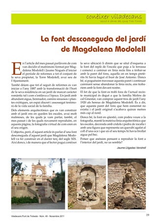 conèixer càrrec del Grup Tres Torres
                                                                   secció a
                                                                            viladecans


                            La font desconeguda del jardí
                                  de Magdalena Modolell

E
          n l’article del mes passat parlàvem de com      la seva ubicació li direm que se situï d’esquena a
          van decidir el matrimoni format per Mag-        la font del replà de l’escala que puja a la terrassa
          dalena Modolell i Jaume Nogués d’iniciar        i comenci a caminar en línia recta fins a trobar-se
          el període de reformes a tot el conjunt de      amb la paret del fons, aquella on en temps pretè-
la seva propietat, la Torre Modolell, avui seu de         rits hi havia hagut el bust de José Antonio. Doncs
l’Ajuntament.                                             bé, si poguéssim travessar aquesta paret i continuar
També dèiem que tot el seguit de reformes es van          caminant sense abandonar la línia recta, ens troba-
iniciar a l’any 1887 amb la transformació de l’hort       riem amb la font davant nostre.
de la seva residència en un jardí de marcat caràcter      El fet de que la font es trobi fora de l’actual recin-
romàntic tal i com s’estilava a l’època. Un jardí amb     te municipal és degut a que la família Molins de
abundant aigua, berenador, camins sinuosos i plan-        cal Ginestar, van comprar aquest tros de jardí l’any
tes exòtiques, un espai discret i assossegat testimo-     1920 als hereus de Magdalena Modolell. És a dir,
ni de la vida social de la família.                       que aquesta paret del fons que hem esmentat no
Dels elements arquitectònics que es van construir         existia i el jardí original s’acabava quinze metres
amb el jardí ens en queden les escales, avui molt         més cap al nord.
malmeses, de les quals ja vam parlar, també, el           Doncs bé, la font en qüestió, com podeu veure a la
mes passat i de les quals novament reproduïm, en          fotografia, manté la mateixa línia arquitectònica que
aquesta pàgina, la fotografia virtual de com eren en      les escales, decorada amb còdols i pedra de rocalla i
el seu origen.                                            amb una figura que representa un querubí agafat al
L’objectiu, però, d’aquest article és parlar d’una font   coll d’una oca i que en el seu temps hi havia brollat
desconeguda d’aquest jardí que Magdalena Modo-            aigua pel bec.
lell va fer construir en el darrer terç del segle XIX.    Potser que anéssim pensant a reproduir la font a
Així doncs, i de manera que el lector pugui conèixer      l’interior del jardí, no us sembla?
                                                                                        Jaume Lligadas Vendrell




Viladecans Punt de Trobada - Núm. 49 - Novembre 2011                                                               19
 