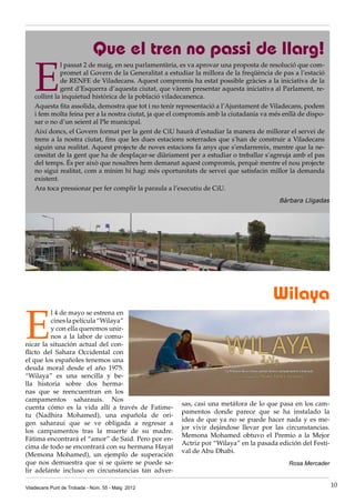 E
l passat 2 de maig, en seu parlamentària, es va aprovar una proposta de resolució que com-
promet al Govern de la Generalitat a estudiar la millora de la freqüència de pas a l’estació
de RENFE de Viladecans. Aquest compromís ha estat possible gràcies a la iniciativa de la
gent d’Esquerra d’aquesta ciutat, que vàrem presentar aquesta iniciativa al Parlament, re-
collint la inquietud històrica de la població viladecanenca.
Aquesta fita assolida, demostra que tot i no tenir representació a l’Ajuntament de Viladecans, podem
i fem molta feina per a la nostra ciutat, ja que el compromís amb la ciutadania va més enllà de dispo-
sar o no d’un seient al Ple municipal.
Així doncs, el Govern format per la gent de CiU haurà d’estudiar la manera de millorar el servei de
trens a la nostra ciutat, fins que les dues estacions soterrades que s’han de construir a Viladecans
siguin una realitat. Aquest projecte de noves estacions fa anys que s’endarrereix, mentre que la ne-
cessitat de la gent que ha de desplaçar-se diàriament per a estudiar o treballar s’agreuja amb el pas
del temps. És per això que nosaltres hem demanat aquest compromís, perquè mentre el nou projecte
no sigui realitat, com a mínim hi hagi més oportunitats de servei que satisfacin millor la demanda
existent.
Ara toca pressionar per fer complir la paraula a l’executiu de CiU.
Bàrbara Lligadas
Que el tren no passi de llarg!
Viladecans Punt de Trobada - Núm. 55 - Maig 2012 10
Wilaya
E
l 4 de mayo se estrena en
cineslapelícula“Wilaya”
y con ella queremos unir-
nos a la labor de comu-
nicar la situación actual del con-
flicto del Sahara Occidental con
el que los españoles tenemos una
deuda moral desde el año 1975.
“Wilaya” es una sencilla y be-
lla historia sobre dos herma-
nas que se reencuentran en los
campamentos saharauis. Nos
cuenta cómo es la vida allí a través de Fatime-
tu (Nadhira Mohamed), una española de ori-
gen saharaui que se ve obligada a regresar a
los campamentos tras la muerte de su madre.
Fátima encontrará el “amor” de Said. Pero por en-
cima de todo se encontrará con su hermana Hayat
(Memona Mohamed), un ejemplo de superación
que nos demuestra que si se quiere se puede sa-
lir adelante incluso en circunstancias tan adver-
sas, casi una metáfora de lo que pasa en los cam-
pamentos donde parece que se ha instalado la
idea de que ya no se puede hacer nada y es me-
jor vivir dejándose llevar por las circunstancias.
Memona Mohamed obtuvo el Premio a la Mejor
Actriz por “Wilaya” en la pasada edición del Festi-
val de Abu Dhabi.
Rosa Mercader
 