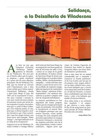 Viladecans Punt de Trobada - Núm. 55 - Maig 2012 12
A
ra farà un any que
l’empresa d’inserció
“Solidança Treball”
gestiona la Deixalle-
ria de Viladecans. Per això pot
ser d’interès saber què fa aques-
ta empresa i quina orientació
té. I quins són els seus objectius
principals. De fet Solidança Tre-
ball, que ha firmat un conveni
amb l’Ajuntament, està a dins
d’una entitat que li dóna suport:
l’Associació Solidança, creada
a Sant Joan Despí el juny del
1997, ara fa exactament 15 anys.
Als anys vuitanta i noranta es
van anar creant diverses entitats
d’economia social, per tal de do-
nar resposta a la greu crisi indus-
trial que va patir el Baix Llobre-
gat. Una resposta petita, és clar,
però que va donar impuls a mol-
tes iniciatives que s’han consoli-
dat i que han pogut formar una
bona xarxa –per exemple, “Roba
Amiga”–, tot especialitzant-se en
el camp de la recuperació.
Aquest és el cas de Solidança. Si-
tuada l’entitat a l’antiga Fàbrica
del Cartró de Sant Joan Despí, ha
aconseguit fer una bona gestió de
més de mil tones de roba a l’any
i entrar en el camp de la gestió
de deixalleries. Al mateix recinte
de Sant Joan Despí hi tenim una
àmplia botiga on es poden trobar
mobles, llibres, electrodomèstics,
antigalles... i molta roba ben clas-
sificada i a punt de fer servir. En-
tre recollides de material, triatge,
taller de reparació de contenidors
“Roba Amiga”, reparació d’elec-
trodomèstics i les mateixes dei-
xalleries ja podem comptar amb
més de cinquanta treballadors.
La inserció sociolaboral és l’eix
important del nostre projecte.
Volem que les energies principals
vagin encaminades a fer possible
la incorporació al mercat labo-
ral d’algunes persones que, per
motius diversos, n’han quedat
al marge. Per això comptem amb
personal especialitzat en tasques
d’inserció i formació, a través de
les mateixes activitats: tria de la
roba, planxisteria, venda i comer-
cialització... Alguns joves que
vénen de Centres Especials de
Formació han trobat en alguns
d’aquests tallers una bona sorti-
da formativa i professional.
Però a més, hem fet un treball
considerable per a mantenir i
conservar el recinte patrimoni-
al de Can Cartró, per tal que en
els propers anys, pugui esdeve-
nir un espai cultural com a mos-
tra d’una indústria que, a través
d’un ramal del Canal de la Infan-
ta i el Salt de l’Erasme, va donar
feina a treballadors que feien tres
torns, i color a les indianes que
també s’hi havien fabricat.
Avui dóna feina a un col·lectiu
ben nombrós i té empen-
ta per obrir-se a nous reptes.
El dia 20 de maig farem la quin-
zena jornada de Portes Obertes.
Hi esteu tots convidats.
Josep Maria Fisa
 
Solidança,
a la Deixalleria de Viladecans
 