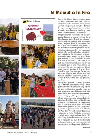 Viladecans Punt de Trobada - Núm. 55 - Maig 2012 14
El Mamut a la Fira
Em va fer il·lusió. Primer em van posar
al cartell, anunciant la mostra d’entitats,
amb “new look” rejovenit i celles fashion,
això sí. Vaig quedar afavorit i tunejat.
I vaig veure que les entitats se sentien
còmodes amb la meva presència i que
m’acceptaven com un col·lega més.
Després em van convidar a fer una cer-
cavila dissabte al vespre pel mig de la
Fira. Era una cercavila amb totes les enti-
tats, vestides de gala, perquè la gent ens
veiés i tingués ganes d’associar-se, que
no fa mal, tot al contrari. Nois, noies, hi
ha molts motius i molts pretextos per as-
sociar-nos: per aprendre, per escriure, o
pintar, o fer puntes, o ballar... o reivindi-
car, o ajudar, o fer-nos veure, o passar-
nos-ho bé, però no està de moda. Estic
per escriure al Pep Guardiola, a veure
si a més de llevar-nos d’hora, que és un
pal, ens recomana participar en la vida
ciutadana que és una bona manera de
conviure. Em van acompanyar, doncs,
unes quantes entitats i el grup Tum-
Tum-Prat, que és una canya. Òstres, com
es movia la gent! Vam acabar amb una
ballada col·lectiva de Patatuf, el ball na-
cional de Viladecans, amb els grallers i
gralleres.
I vaig estar present a la meva paradeta
de la Mostra, deixant-me veure i tocar
per la canalla. Em fonc quan veig arribar
els més petitons amb aquella cara... ai,
que tendre que sóc... Vaig descobrir que
per a molts nens ja sóc la seva mascota.
També vaig aprofitar per presentar un
àlbum que espero que us agradarà: són
dibuixos dels llocs més emblemàtics de
la ciutat. Cal pintar-los... i saber quins
són. El quadern, que es ven a cinc eurets
(bé m’he de guanyar la vida, que jo men-
jo molt!) el podreu trobar a la llibreria
Els Nou Rals. Per cert, parlant de menjar,
vaig tastar la Paella Solidària: boníssima!
Això sí, no em va tocar el pernil que rifa-
ven. L’any vinent ho tornarem a provar.
En fi, han estat uns dies de molta, molta
animació. La crisi no podrà amb mi ni,
molt menys, amb la gent de Viladecans.
El Mamut
 