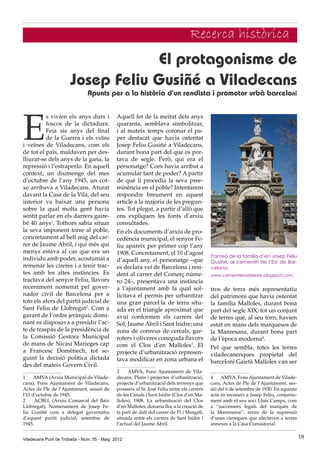 El protagonisme de
Josep Feliu Gusiñé a Viladecans
Apunts per a la història d’un rendista i promotor urbà barceloní
Viladecans Punt de Trobada - Núm. 55 - Maig 2012 18
Recerca històrica
E
s vivien els anys durs i
foscos de la dictadura.
Feia sis anys del final
de la Guerra i els veïns
i veïnes de Viladecans, com els
de tot el país, maldaven per des-
lliurar-se dels anys de la gana, la
repressió i l’estraperlo. En aquell
context, un diumenge del mes
d’octubre de l’any 1945, un cot-
xe arribava a Viladecans. Aturat
davant la Casa de la Vila, del seu
interior va baixar una persona
sobre la qual molta gent havia
sentit parlar en els darrers gaire-
bé 40 anys1
. Tothom sabia situar
la seva imponent torre al poble,
concretament al bell mig del car-
rer de Jaume Abril, i qui més qui
menys estava al cas que era un
individu amb poder, acostumat a
remenar les cireres i a tenir trac-
tes amb les altes instàncies. Es
tractava del senyor Feliu, llavors
recentment nomenat pel gover-
nador civil de Barcelona per a
tots els afers del partit judicial de
Sant Feliu de Llobregat2
. Com a
garant de l’ordre jeràrquic domi-
nant es disposava a presidir l’ac-
te de traspàs de la presidència de
la Comissió Gestora Municipal
de mans de Nicasi Marieges cap
a Francesc Domènech, tot se-
guint la decisió política dictada
des del mateix Govern Civil.
1	 AMVA (Arxiu Municipal de Vilade-
cans), Fons Ajuntament de Viladecans,
Actes de Ple de l’Ajuntament, sessió de
l’11 d’octubre de 1945.
2	 ACBLL (Arxiu Comarcal del Baix
Llobregat), Nomenament de Josep Fe-
liu Gusiñé com a delegat governatiu
d’aquest partit judicial, setembre de
1945.
Aquell fet de la meitat dels anys
quaranta, semblava simbolitzar,
i al mateix temps coronar el pa-
per destacat que havia ostentat
Josep Feliu Gusiñé a Viladecans,
durant bona part del que es por-
tava de segle. Però, qui era el
personatge? Com havia arribat a
acumular tant de poder? A partir
de què li procedia la seva pree-
minència en el poble? Intentarem
respondre breument en aquest
article a la majoria de les pregun-
tes. Tot plegat, a partir d’allò que
ens expliquen les fonts d’arxiu
consultades.
En els documents d’arxiu de pro-
cedència municipal, el senyor Fe-
liu apareix per primer cop l’any
1908. Concretament, el 10 d’agost
d’aquell any, el personatge –que
es declara veí de Barcelona i resi-
dent al carrer del Comerç núme-
ro 24–, presentava una instància
a l’ajuntament amb la qual sol·
licitava el permís per urbanitzar
una gran parcel·la de terra situ-
ada en el triangle aproximat que
avui conformen els carrers del
Sol, Jaume Abril i Sant Isidre; una
zona de conreus de cereals, gar-
rofers i oliveres coneguda llavors
com el Clos d’en Malloles3
. El
projecte d’urbanització represen-
tava modificar en zona urbana el
3	 AMVA, Fons Ajuntament de Vila-
decans, Plans i projectes d’urbanització,
projecte d’urbanització dels terrenys que
posseeix el Sr. José Feliu entre els carrers
de les Canals i Sant Isidre (Clos d’en Ma-
lloles), 1908. La urbanització del Clos
d’en Malloles, donaria lloc a la creació de
la part de dalt del carrer de Pi i Margall,
situada entre els carrers de Sant Isidre i
l’actual del Jaume Abril.
tros de terra més representatiu
del patrimoni que havia ostentat
la família Malloles, durant bona
part del segle XIX; tot un conjunt
de terres que, al seu torn, havien
estat en mans dels marquesos de
la Manresana, durant bona part
de l’època moderna4
.
Pel que sembla, totes les terres
viladecanenques propietat del
barceloní Gaietà Malloles van ser
4	 AMVA, Fons Ajuntament de Vilade-
cans, Actes de Ple de l’Ajuntament, ses-
sió del 6 de setembre de 1930. En aquesta
acta es reconeix a Josep Feliu, conjunta-
ment amb el seu soci Lluís Camps, com
a “successors legals del marquès de
la Manresana”, arran de la supressió
d’unes càrregues que afectaven a terres
annexes a la Casa Consistorial.
Panteó de la família d’en Josep Feliu
Gusiñé, al cementiri de l’Est de Bar-
celona.
www.cementeriodeleste.blogspot.com
 
