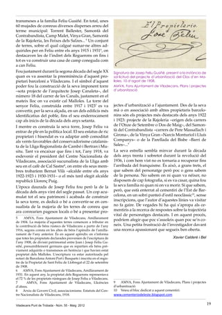 Viladecans Punt de Trobada - Núm. 55 - Maig 2012 19
transmeses a la família Feliu Gusiñé. En total, unes
60 mujades de conreus diversos disperses arreu del
terme municipal: Torrent Ballester, Samontà del
Contrabandista, Camp Malet, Vinya Gran, Samontà
de la Rajoleria, les Feixes dels Salzes... 5
Un conjunt
de terres, sobre el qual calgué sumar-ne altres ad-
quirides per en Feliu entre els anys 1915 i 19316
, on
destacaven les de l’indret dels Reguerons on fins i
tot es va construir una casa de camp coneguda com
a can Feliu.
Fou justament durant la segona dècada del segle XX
quan es va assentar la preeminència d’aquest pro-
pietari barceloní a Viladecans. I el símbol d’aquest
poder fou la construcció de la seva imponent torre
–sota projecte de l’arquitecte Josep Canaleta–, del
número 18 del carrer de les Canals, justament en el
mateix lloc on va existir cal Malloles. La torre del
senyor Feliu, construïda entre 1917 i 19237
es va
convertir, per la seva alçada, en un dels edificis més
identificatius del poble, fins el seu enderrocament
cap als inicis de la dècada dels anys setanta.
I mentre es construïa la seva torre, Josep Feliu va
entrar de ple en la política local. El seu estatus de ric
propietari i hisendat es va adaptar amb comoditat
als vents favorables del conservadorisme catalanis-
ta de la Lliga Regionalista de Cambó i Bertran i Mu-
situ. Tant va encaixar que fins i tot, l’any 1918, va
esdevenir el president del Centre Nacionalista de
Viladecans, associació sucursalista de la Lliga amb
seu en el cafè de Cal Sastre8
, on entre els seus mem-
bres trobaríem Bernat Vilà –alcalde entre els anys
1922-1923 i 1930-1931– o el més tard elegit alcalde
republicà Llorenç Puig.
L’època daurada de Josep Feliu fou però la de la
dècada dels anys vint del segle passat. Un cop acu-
mulat tot el seu patrimoni i acabada de construir
la seva torre, es dedicà o bé a convertir-se en cen-
sualista de la majoria de les terres de conreu que
ara conrearien pagesos locals o bé a presentar pro-
5	 AMVA, Fons Ajuntament de Viladecans, Amillarament
de 1904. La majoria d’aquestes terres comencen a tributar en
la contribució de béns rústecs de Viladecans a partir de l’any
1916, segons consta en les altes de béns l’apèndix de l’amilla-
rament de l’any anterior. És en aquest apèndix on s’informa
que totes les propietats declarades provenien de l’escriptura de
l’any 1908, de divisió patrimonial entre Joan i Josep Feliu Gu-
siñé, presumiblement germans que es repartien els béns prè-
viament adquirits o transmesos en herència i que havien estat
propietat dels Malloles. L’escriptura va estar autoritzada pel
notari de Barcelona Antoni Port i Busquets i inscrita en el regis-
tre de la Propietat de Sant Feliu de Llobregat el 22 de setembre
de 1908.
6	 AMVA, Fons Ajuntament de Viladecans, Amillarament de
1931. En aquest any, la propietat dels Reguerons representava
el 72 % de les propietats rústegues de Josep Feliu a Viladecans.
7	 AMVA, Fons Ajuntament de Viladecans, Llicències
d’obres.
8	 Arxiu de Govern Civil, associacionisme. Estatuts del Cen-
tre Nacionalista de Viladecans, 1918.
jectes d’urbanització a l’ajuntament. Des de la seva
mà o en associació amb altres propietaris barcelo-
nins són els projectes més destacats dels anys 1922
i 1923: projecte de la Rajoleria –origen dels carrers
de l’Onze de Setembre o Dos de Maig–, del Samon-
tà del Contrabandista –carrers de Pere Massallach i
Girona–, de la Vinya Gran –Narcís Monturiol i Lluís
Companys– o de la Parellada del Bisbe –Barri de
Sales–...9
La seva estrella sembla minvar durant la dècada
dels anys trenta i sobretot durant la revolució del
1936, i com hem vist no es tornaria a recuperar fins
l’arribada del franquisme. És això, a grans trets, el
que sabem del personatge però poc o gens sabem
de la persona. No sabem on ni quan va néixer, no
disposem de cap fotografia, si es va casar, quina fou
la seva família ni quan ni on va morir. Sí que sabem,
però, que està enterrat al cementiri de l’Est de Bar-
celona, en un sobri panteó d’estil neoclàssic10
, sense
inscripcions, que l’autor d’aquestes línies va visitar
no fa gaire. De vegades hi ha qui s’apropa als ce-
mentiris a la recerca de respostes sobre la trajectòria
vital de personatges destacats. I en aquest procés,
podríem afegir que poc s’assoleix quan poc se’n co-
neix. Una petita frustració de l’investigador davant
una recerca apassionant que segueix ben oberta.
Xavier Calderé i Bel
9	 AMVA, Fons Ajuntament de Viladecans, Plans i projectes
d’urbanització.
10	 Veieu el bloc dedicat a aquest cementiri:
www.cementeriodeleste.blogspot.com
Signatura de Josep Feliu Gusiñé, present a la instància de
sol·licitud del projecte d’urbanització del Clos d’en Ma-
lloles, 10 d’agost de 1908.	
AMVA, Fons Ajuntament de Viladecans, Plans i projectes
d’urbanització
 