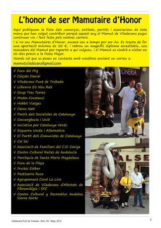 L’honor de ser Mamutaire d’Honor
Aquí publiquem la llista dels comerços, entitats, partits i associacions de tota
mena que han volgut contribuir perquè aquest any el Mamut de Viladecans pugui
continuar viu i fent festa pels nostres carrers.
I si no sou Mamutaires d’Honor, encara sou a temps per ser-ho. Es tracta de fer
una aportació mínima de 50 €, i rebreu un magnífic diploma acreditatiu, uns
mocadors del Mamut per repartir a qui vulgueu, i el Mamut us vindrà a visitar en
els dies previs a la Festa Major.
Només cal que us poseu en contacte amb nosaltres enviant un correu a:
mamutviladecans@gmail.com
√	Forn del Mig
√	Calçats Daniel
√	Viladecans Punt de Trobada
√	Llibreria Els Nou Rals
√	Grup Tres Torres
√	Modes Constanci
√	Hobbit Viatges
√	Carns Nati
√	Partit dels Socialistes de Catalunya
√	Convergència i Unió
√	Iniciativa per Catalunya Verds
√	Esquerra Unida i Alternativa
√	El Partit dels Comunistes de Catalunya
√	Cal Sei
√	Associació de Familiars del C.O. Caviga
√	Centro Cultural Raíces de Andalucía
√	Parròquia de Santa Maria Magdalena
√	Forn de la Plaça
√	Fruites Esther
√	Pastisseria Roca
√	Agrupament Coral La Lira
√	Associació de Viladecans d’Afectats de
Fibromiàlgia i SFC
√	Centro Cultural y Recreativo Andaluz
Sierra Norte
Viladecans Punt de Trobada - Núm. 55 - Maig 2012 2
 
