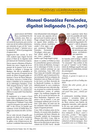 Viladecans Punt de Trobada - Núm. 55 - Maig 2012 20
Històries viladecanenques
secció a càrrec d’Andreu Comellas
A
quest senyor del Poblat
Roca, recentment ha fet
vuitanta anys. Bon co-
neixedor de la dimen-
sió social de la persona, per a mi ha
estat una de les millors referències,
per entendre el que vol dir “cons-
ciència de classe” i “plantar cara a
la injusticia”. Ell és el protagonista
d’aquest relat.
Jugant-se-la ben sovint, la seva
vida acabarà (que trigui) havent
posat el llistó de la dignitat molt
pel damunt de l’immensa majoria.
Havia nascut a Riotinto d’Huelva.
Tenint cinc anys i fugint de la re-
pressió de la guerra civil, la seva
familia va emigrar a Azuaga de
Badajoz. Als deu ja treballava al
camp. Als quinze a l’exterior de les
mines de plom d’aquell poble ex-
tremeny a tocar de Sierra Morena.
Als dinou, marxava a Avilés d’As-
túries a treballar en la construcció
de la siderúrgica Ensidesa. L’any
1955, després de fer la “mili”, se’n
va anar a Madrid i durant cinc
anys hi treballà a la construcció.
Allà es va casar amb l’Ana Sánchez
Barragán.
El matrimoni ve a raure a Gavà
l’any 1960, i en Manolo entra a tre-
ballar a Roca Radiadors l’any 1962.
S’instal·len al “Poblado” l’any 1964
i aquí hi aixequen una prole de sis
fills. A dia d’avui, la parella que
continua vivint al Poblat Roca re-
plega una onzena de néts i un bes-
nét.
Fer-se valer davant d’aquells que
ignoren els drets de les persones;
batallar contra la por a sortir de
la gàbia, a risc d’equivocar-se; de-
nunciar i combatre tota esclavitud,
tota inhumanitat i tota desigual-
tat social, són aspectes del ju-
gar-se-la per la justicia que qui
l’hagi conegut haurà observat
en aquest obrer andalús, ex-
tremeny, asturià, madrileny,
català i d’on sigui i cal-
gui, anomenat Manuel
González Fernández.
Tot plegat, valors que
han donat sentit al
seu viure i empenta
també a qui l’hagi tingut a prop.
Quan va arribar al Poblat ja duia
la cantarella ben apresa i entonada
de les mines de Riotinto, Azuaga i
de la siderúrgia d’Avilés. La seva
carrera sindical començà un cop
feta coneixença, l’any 1965, d’en
Paco Arias de Cornellà i altra gent
de la HOAC, que li ensenyaren bo-
nes músiques. Fent-se company de
lluitadors com en Plata, en Cazor-
la de Gavà i en Ruiz Acevedo de
la Rockwell Cerdans, va derivar
definitivament la seva existència
vers la lluita per una vida més dig-
na, en posar-se a cantar de manera
reivindicativa contra el polsim
negre i les mullenes fangoses del
terra, de la secció de banyeres de
Roca Radiadors. Engrescar com-
panys a fer el mateix, a cor, per
aconseguir millores per al seu en-
torn i pels altres, ha estat una de
les constants vitals més caracterís-
tiques d’aquesta persona.
L’any 1965, el trobem entre els ha-
bituals a la reunió dels dissabtes a
la parròquia del barri Almeda de
Cornellà, embrió de Comissions
Obreres (CC.OO.). L’any 1966 és
escollit enllaç sindical de la fàbrica
Roca en les eleccions en què el mo-
viment de CC.OO. havia decidit
anar a guanyar tants llocs
com fos possible del sindi-
cat vertical. Ell i en Plata
són escollits també per al
“Comité de Seguridad e Hi-
giene”, i allà hi aboquen
les reivindicacions
més quotidianes que
els serviran per apa-
lancar reivindicaci-
ons superiors.
Per aquesta raó,
les topades amb la llarga “cadena
de mando” dins la fàbrica anaren
“in crescendo” fins arribar el dia
en què el “mando” va fer l’últim
intent de doblegar aquell més que
torracollons de sindicalista, mirant
de corrompre’l.
Li passen l’encàrrec:
–Manolo, el gerente te espera en su
despacho.
Cap allà que se’n hi va l’enllaç sin-
dical:
–Buenos días señor gerente, ¿da su
permiso?
–Hombre! señor González...!!, ¿cómo
está usted? Pase, pase..., siéntese por
favor!
A continuació, monòleg intrans-
cendent i xerradeta sobre el
temps... Sense resposta... El gerent
de Roca arrenca una bateria de
preguntes tancades, amb especial
to de veu, que només poden ser
contestades positivament.
–Señor González, ¿cuanto tiempo
lleva trabajando en Roca?, cuatro o
cinco años, ¿verdad...? Tres segons
de silenci. Tiene cuatro o cinco hijos,
¿no es así...? Altres tres segons es-
coltant el vol de les mosques. Roca
le posibilitó vivir en el Poblado, hace,
Manuel González Fernández,
dignitat indignada (1a. part)
 