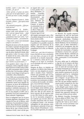 Viladecans Punt de Trobada - Núm. 55 - Maig 2012 21
también, cuatro o cinco años, creo
recordar...¿eh, que si?
–Señor gerente, al grano por favor,
¿para qué me ha hecho llamar?, ¿que
me tiene que decir?, li diu, mosque-
jat.
–Pues sí. Vayamos al grano si... Señor
González, veamos... ¿qué espera usted
de Roca...?
–No entiendo la pregunta... ¿Qué pre-
tende decirme?
–(Llefiscosament) Si, hombre...
siempre anda usted agitando la sec-
ción i será por alguna razón... ¿Qué
pretende usted?, ¿a qué aspira?...
¿quépodemos hacer por usted...? per-
sonalmente, hombre... personalmente.
– Oiga señor! ¿Acaso està intentando
comprar a este obrero...?
Després de mirar-se fit a fit, mentre
els rostres s’apropen lleugerament
l’un a l’altre, durant uns pocs però
eterns segons, el gerent, clavant un
cop de puny damunt la taula, dels
que posa a volar i fa caure a terra
la meitat de les coses, crida enfu-
rismat tot aixecant-se:
–De acuerdo... Fuera!!! Váyase de
aquí. Vuelva a su puesto! fuera...!!
L’un quedava aïrat i roig com un
tomàquet, amb la dignitat serpen-
tejant pel terra i l’altre sortia acollo-
nit, però necessitant obrir la porta
de bat a bat. En González, definiti-
vament, havia begut oli pel que fa
a treballar a Roca Radiadors.
L’any 1968, eren acomiadats el Pla-
ta i el Cazorla per haver fet aturar
la fàbrica en la primera vaga de
solidaritat, trenta anys després de
la guerra, en favor de la Rockwell
Cerdans de Gavà, que patia un in-
justificat i definitiu tancament. Al
González li va tocar el mateix re-
bre un any després, el 1969, com a
promotor d’un atur reclamant mi-
llores salarials i higièniques.
Però la indignitat mai en té prou
d’abatre dignitats i dissidents. Una
vegada fet fora de la fàbrica, amb
sentència d’acomiadament impro-
cedent, Roca Radiadors pretengué
fer-lo fora de la vivenda del Poblat.
Havia dit jo, que a hores d’ara hi
continua vivint, i això vol dir que,
en aquest afer a qui
li tocà perdre fou a
Roca Radiadors. La
familia González
guanyà el judici del
desnonament que
pretenia la compa-
nyia. Defensat per
l’advocat Francesc
Casares, el testimo-
ni primordial fou el
de mossèn Celesti-
no Bravo Nieto que,
prèviament al judici,
li havia ofert el cor
del temple parroquial com a lloc
d’acollida temporal en cas de sen-
tència desfavorable.
Quan el jutge, al final de la sessió,
li justificava la possible resolució
negativa per als interessos de la
familia, emparant-se en l’estricte
compliment de la llei, en Manolo
li engegà:
–Señor juez, ¿qué clase de justicia es
la que echa fuera de casa a una familia
con cinco hijos, y la pone en la calle
partiendo de un despido improceden-
te? I, tornant a mirar de fit a fit.
Póngase en mi lugar al consultarlo
con la almohada esta noche cuando se
vaya a dormir.
Després de Roca, va intentar ser
empleat a la fàbrica dels Hules de
Gavà i un mes després era acomi-
adat a resultes d’uns “informes”
externs que garantien que no era
un borrec. Finalment, l’any 1970,
encara en temps de fort creixement
econòmic, fou contractat a la fàbri-
ca Laforsa de Cornellà de Llobre-
gat, a tocar del barri Almeda.
El cap de personal que el contrac-
tava li digué, sense embuts, que li
agradava contractar gent com ell,
amb cinc fills (el sisè encara no
havia nascut), dit de manera com
si cinc fills fossin la millor garan-
tia de la necessària resignació a
ser explotat que tot bon obrer ha
d’acabar atresorant. Res de cercar
el potencial humà i els recursos
intangibles de tota persona, sinó,
directament, pretensió d’una pro-
fitosa relació d’humiliació i vexa-
ció. El pobre ignorant, no coneixia
en Manolo. En aquella empresa
siderúrgica de més de dos-cents
treballadors, s’hi trobà, entre altres
destacats sindicalistes, l’Esteban
Cerdán, en Francisco Gamero y en
Simón Ródenas. No és d’estranyar
doncs, que la feina individual i
col·lectiva de formigueta, feta dia
a dia, contra les dures condicions
laborals de Laminados y Forjados
de Hierros y Aceros S.A., que pre-
sidia Claudio Boada, culminés en
la totalment exitosa vaga de 106
dies, començada l’11 de novembre
de 1975.
És prou sabut que la solidaritat,
a raig fet, de la comarca del Baix
Llobregat envers Laforsa, va atè-
nyer el zenit del moviment obrer
en temps franquista en la vaga ge-
neral del gener de 1976 i ajudà en
gran manera a guanyar-la, no m’hi
explanaré, però fou la treballada
resistència sota la consigna “O to-
dos o ninguno” la que donà a tots
una gran lliçó de dignitat. En pri-
mer lloc als que sempre esperen i
creuen poder comprar-ho tot, fins
i tot, éssers humans. I en segon,
a tots plegats quan massa sovint
afluixem el nivell d’exigència ètica,
massa aviat ens resignem i aban-
donant tota esperança deixem de
creure que el futur pot ser millor.
En Manolo González Fernández
s’havia afiliat al PSUC l’any 1971.
El regne del “no hi ha res a fer”, co-
sí-germà del “tant se me’n dona”,
i que a dia d’avui vol tornar a ser
hegemònic, no era el seu regne.
(continuarà)
 