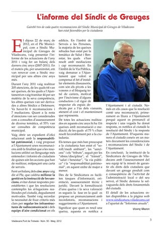 E
l dijous 22 de març de
2012, en el Ple Munici-
pal, com a Síndic Mu-
nicipal de Greuges de
Viladecans, vaig presentar l’in-
forme de les actuacions de l’any
2011 i vaig fer un balanç dels
darrers cinc anys (2007-2011). En
el mateix ple, per unanimitat, em
van renovar com a Síndic mu-
nicipal per uns altres cinc anys
més.
Durant l’any 2011 vaig realitzar
205 atencions, de les quals 64 van
ser queixes, de les quals a l’Ajun-
tament en vaig tramitar 44 per ser
matèria de la seva competència,
les altres queixes van ser deriva-
des a altres Síndics o Defensors.
Va haver-hi 6 recomanacions i
7 mediacions. Quant a la resta
d’atencions van ser considerades
com a consultes d’assessorament
de diversa temàtica, el 55% van
ser consultes de competència
municipal.
Vaig obrir un expedient d’ofici
relacionat amb la responsabili-
tat patrimonial, i vaig proposar
a l’Ajuntament unes recomanaci-
ons amb la finalitat que a les reso-
lucions utilitzi un llenguatge més
entenedor i informi els ciutadans
de quines són les accions que han
de realitzar, mitjançant una carta
de serveis.
Fent un balanç dels cinc anys vaig
dir al Ple, que caldria millorar la
gestió en la instrucció de les san-
cions, evitar donar respostes pre-
establertes i que les resolucions
contemplin les al·legacions rea-
litzades pel ciutadà, degudament
motivades. També vaig recordar
la necessitat de fixar criteris més
clars per regular les infraestruc-
tures de radiocomunicació i dels
equips d’aire condicionat en els
L’informe del Síndic de Greuges
Gairebé tres de cada quatre recomanacions del Síndic Municipal de Greuges de Viladecans
han estat favorables per la ciutadania
edificis. En l’àmbit de
Serveis a les Persones,
la majoria de les queixes
rebudes han estat per la
temàtica de Salut i Ben-
estar, les quals s’han
resolt amb mediacions
i cap recomanació. En
l’àmbit de la Via Pública,
vaig demanar a l’Ajun-
tament que valori si
compensa el fet d’instal·
lar elements dissuasoris,
com són els pivots a les
voreres o el bloqueig to-
tal de carrers, motivat
per l’incivisme d’alguns
conductors i el rigor de
respectar els espais de-
dicats per a l’ús dels vianants,
atenent el cost i el manteniment
que representa.
De totes les actuacions realitza-
des en aquests cinc anys hi ha 116
queixes amb recomanació o me-
diació, de les quals el 75 % s’han
resolt favorablement per a la ciu-
tadania.
Els temes que més han preocupat
a la ciutadania han estat el “so-
roll/medi ambient”, les “sanci-
ons” i els “tributs”, seguit per les
“obres/disciplina”, el “trànsit”,
“salut i benestar”, “la via públi-
ca” i la “responsabilitat patrimo-
nial”, en aquest ordre de major a
menor.
Des de la Sindicatura es facili-
ten tasques d’informació, ori-
entació, assessorament tècnic i
jurídic. Davant la formalització
d’una queixa i la seva valoració
es segueix la fase en la qual es
proposa un pronunciament amb
recordatoris, recomanacions i
suggeriments a l’Ajuntament.
Significar que quan es resol una
queixa, aquesta es notifica a
l’Ajuntament i al ciutadà. No-
més en els casos que la resolució
conté una recomanació, prime-
rament es lliura a l’Ajuntament
perquè aquest es pronunciï al
respecte i una vegada ha donat
resposta, es notifica al ciutadà la
resolució del Síndic i la resposta
de l’Ajuntament. D’aquesta ma-
nera el ciutadà coneix en un ma-
teix document les consideracions
i recomanacions del Síndic i de
l’Ajuntament.
En conclusió, la institució de la
Sindicatura de Greuges de Vila-
decans amb l’assessorament del
seu equip té la missió de garan-
tir els drets dels ciutadans que
davant un greuge produït com
a conseqüència de l’activitat de
l’administració local o del seu
servei, el Síndic demana la sal-
vaguarda dels drets fonamentals
del ciutadà.
El detall de les actuacions es-
tan disponibles a la pàgina web
www.sindicatura.viladecans.cat
a l’apartat de “Informes anuals”.
Vicenç Mazon
Viladecans Punt de Trobada - Núm. 55 - Maig 2012 3
 