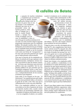 Viladecans Punt de Trobada - Núm. 55 - Maig 2012 4
L
a apuesta de muchos ciudadanos
y ciudadanas por un futuro la-
boral ha pasado durante
mucho tiempo entre las
opciones de ganar más en me-
nos tiempo o una totalmente
diferente que para mí re-
presentaba varios ele-
mentos positivos, entre
ellos, el trabajar por y
para la ciudad donde
naciste y siempre has
vivido, el trabajar cerca de
casa, la estabilidad y otras co-
sas en las que la cuantía económica no lo
era todo. Yo como muchos elegí la segunda
preparando oposiciones para ser empleado
público. He pasado muchos años, creo yo,
trabajando con la intención de que el trabajo
que yo realizaba fuese provechoso para mis
conciudadanos y jamás se me ha ocurrido
verlo como una forma de “escaquearme” o
de sacar más provecho personal que aquel
que se había pactado colectivamente.
Creo que la mayoría de los empleados pú-
blicos, al contrario de lo que expresan voces
malintencionadas, trabajamos, incluso mu-
chas veces festivos, fines de semana, turnos,
etc. de forma que ofrecemos unos servicios
públicos más que aceptables. Son los em-
pleados públicos los que permiten que los
ciudadanos tengamos acceso a unos servi-
cios públicos (sanidad, educación, emergen-
cias...) independientemente de los recursos
económicos que tengamos.
Lejos están ya los tiempos en los que “el
funcionario” era aquella persona que estaba
tras una mesa poniendo sellos y enviando a
la gente de un sitio a otro. Hoy creo que la
Administración es otra cosa muy diferente.
Pero a los empleados públicos se nos ha
convertido en un chivo expiatorio de forma
que durante muchos años, cuando venían
vacas flacas, los incrementos salariales que
aprobaba el Gobierno del Estado eran cero
y se nos congelaba el salario y en cambio
cuando la tendencia era la contraria nues-
tro salario subía estrictamente el IPC.
Veíamos como muchos profesio-
nales del ámbito privado,
pertenecientes al ramo de
la construcción u otros,
con categorías similares
a las nuestras se gana-
ban bien, pero que muy
bien, la vida y su nivel
económico les permi-
tía tener más de un lujo.
Nosotros, los empleados
públicos, continuábamos ahí
apostando por la estabilidad
del trabajo y dar día a día nuestro esfuerzo
para mantener los servicios públicos.
Y llegó la crisis y con ella, una bajada del sa-
lario del 5%, dos congelaciones más (incre-
mento salarial anual 0%) durante dos años
consecutivos, la subida de IRPF que ha toca-
do a todo el mundo, los recortes, etc., etc. Y
aún así la gente nos ve como privilegiados,
sí, a nosotros que mayoritariamente no co-
bramos ni 2.000 ni 3.000 euros al mes, como
sitúan los debates malintencionados.
Desde hace tiempo a los empleados públi-
cos, junto a políticos y sindicalistas, se nos
ha situado en el centro del huracán como si
fuésemos los que hemos generado la crisis.
Hasta hay algún político como el Sr. Beteta
(Secretario de Estado de Administraciones
Públicas) que se permite generalizar y nos
pedía “olvidarse del cafelito y de leer el pe-
riódico”. No diré que ningún empleado pú-
blico lo haga, pero sí podría afirmar que ni la
mayoría de mis compañeros y compañeras
ni yo mismo hacemos lo que este Sr. Secreta-
rio de Estado seguro que hace habitualmen-
te.
Digan lo que digan sujetos como el anterior,
los empleados públicos seguiremos traba-
jando con esfuerzo para que los y las ciuda-
danas puedan seguir disfrutando de unos
servicios públicos en condiciones.
Miguel de la Rubia
El cafelito de Beteta
 