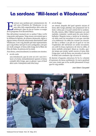 E
scriure una sardana per commemorar els
mil anys d’història de Viladecans va ser
una idea dels organitzadors dels actes de
celebració. Que en fos jo l’autor va sorgir
de la proposta d’en Secundí Roca.
Des del primer moment em va seduir l’idea i m’hi
vaig posar amb ganes. Vaig creure convenient que a
la sardana hi figurés, de manera destacada, algun o
alguns temes musicals relacionats directament amb
Viladecans. I em vaig decidir pel més representatiu
que vaig trobar, tant per la seva antiguitat, com per
ser molt conegut: el tema dels Goigs de la Mare de
Déu de Sales, la patrona de la ciutat.
Aixi doncs, estructuralment, la sardana ens mostra:
•	 en els curts:
	 una introducció, que és com un crit i una invi-
tació a la festa; immediatament apareix el tema
complet dels Goigs, que es glossa i que al final
dels curts s’interpreta amb tota força.
La sardana “Mil·lenari a Viladecans”
•	 en els llargs:
	 un introit, després del qual apareix encara el
tema dels Goigs planteja una preparació de la
festa i dóna pas a la part central de la sardana.
En ella, tenora, tible i flabiol expressen un cant
melòdic, romàntic i sentit però de caire festiu i
ballador. Després torna a sentir-se la introduc-
ció dels curts tot recordant el crit que convida
a la celebració i la cobla du a terme un crescen-
do fins a arribar a un ple en el qual es viu tot
l’esplendor del mil·lenari en sentir novament,
ara amb la força expressiva de tota la cobla, el
tema melòdic principal. Quan ja s’acaba, que-
da temps per poder sentir encara el tema dels
Goigs que, com de lluny, ens recorda el caire de
la festa i ens condueix cap a la seva fí.
Al darrere d’aquesta estructura hi ha la voluntat
d’expressar els meus sentiments i la meva gratitud
vers una ciutat que m’ha acollit plenament d’ençà
que hi vaig arribar.
Joan Gibert i Canyadell
Viladecans Punt de Trobada - Núm. 55 - Maig 2012 6
 