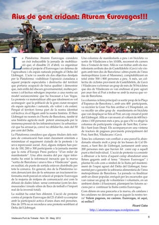 Viladecans Punt de Trobada - Núm. 55 - Maig 2012 8
L
a Plataforma Aturem Eurovegas considera
un èxit indiscutible la jornada de mobilitza-
ció que, el dissabte 21 d’abril, va organitzar
contra el projecte d’Eurovegas i en defensa de
l’agricultura i els espais naturals protegits al Delta del
Llobregat.  L’acte va assolir els dos objectius desitjats
per la Plataforma: visibilitzar l’oposició ciutadana a
aquest projecte especulatiu i destructiu del territori
que portaria ocupació de baixa qualitat i demostrar
que, més enllà del discurs governamental, moltes per-
sones i col·lectius rebutgen importar a casa nostra un
model socioeconòmic que ha fracassat a Las Vegas.
La protesta va materialitzar allò que idealment es vol
aconseguir: que la població de la gran ciutat recuperi
els espais agrícoles i naturals, els valori i els estimi.
Perquè el territori forma part de la nostra identitat
col·lectiva; és el lligam amb la nostra història. El Baix
Llobregat no només és l’horta de Barcelona, també té
una història agrícola molt  potent amenaçada per la
immensa pressió de les infraestructures i la urbanitza-
ció que ha arrasat ja, convé no oblidar-ho, més del 50
per cent del Delta. 
La Plataforma considera que alguns titulars dels mit-
jans de comunicació han estat clarament orientats a
minimitzar el seguiment ciutadà de la protesta i la
seva repercussió social. Així, alguns mitjans han par-
lat de 100, 200 o 300 participants a la jornada mentre
que la nota d’Europa Press parlava “d’un miler de
manifestants”. Una altra mostra del poc rigor infor-
matiu ha estat la informació inexacta que la marxa
“sortia de Barcelona i anava fins a Viladecans” quan,
en realitat, els punts de sortida estaven distribuïts per
tota la comarca. En general, des de la Plataforma ve-
nim denunciant des de fa setmanes un tractament in-
formatiu molt parcial en relació al projecte Eurovegas
de la majoria de mitjans de comunicació així com la
difusió de dades falses  sense contrastar (com les des-
mesurades i irreals xifres de llocs de treball o l’import
real de la inversió total). 
La realitat ha estat ben diferent. L’acció de protesta
contra el projecte Eurovegas del 21 d’abril va comptar
amb la participació activa d’unes dues mil persones.
Des de 1976 no es recordava una protesta semblant al
Delta del Llobregat. 
Rius de gent cridant: Aturem Eurovegas!!! 
Una columna de manifestants a peu i en bicicleta va
sortir de Viladecans a les 10:00h, recorrent els carrers
fins a l’estació de tren. Allà es van trobar amb els ma-
nifestants arribats des de Castelldefels i Gavà i els vin-
guts amb tren des de Barcelona i altres punts de l’àrea
metropolitana (com el Maresme), comptabilitzant en
total entre 500 i 800 persones a peu. A més, un col·
lectiu de ciclistes provinent de Castelldefels, de Gavà
i Viladecans va formar un grup de més de 50 bicicletes
que des de Viladecans es van endinsar al parc agrari
per anar fins al Prat a trobar-se amb la marxa que ve-
nia de Barcelona. 
La columna ciclista principal va sortir prop de la Plaça
d’Espanya de Barcelona i, amb uns 400  participants,
va recórrer la Gran Via fins arribar a L’Hospitalet, on
va recollir un altre grup de  manifestants en bicicleta
que van desplaçar-se fins al Prat, un cop creuat el pont
del Llobregat. Allà es van reunir al voltant de 600 bici-
cletes i 100 persones més a peu, ja que s’hi va afegir la
columna de participants vinguts de Sant Boi, Corne-
llà i Sant Joan Despí. Els acompanyaven una vintena
de tractors de pagesos provinents principalment del
Prat, Sant Boi, Viladecans i Gavà. 
Totes les columnes van confluir a una parcel·la aban-
donada situada molt a prop de les basses de Cal Di-
moni, a Sant Boi de Llobregat, juntament amb unes
200 persones més que havien fet  camí cap a aquell
punt a títol individual.  L’acció de protesta va consistir
a dibuixar a la terra d’aquest camp abandonat unes
lletres gegants amb el lema “Aturem Eurovegas” i
plantar-hi cols com a símbol de la lluita pel manteni-
ment de l’espai agrari del Delta del Llobregat, fona-
mental per a garantir la sobirania alimentària de l’àrea
metropolitana de Barcelona. La jornada va finalitzar
amb un dinar popular, enriquit per les escarxofes que
van cuinar un grup de voluntàries i voluntaris, en un
ambient distès i il·lusionant, plantejant les futures ac-
cions per a  continuar la lluita contra Eurovegas. 
Com dèiem en una pancarta a la marxa, els catalans i
les catalanes no deixarem que es juguin la nostra ter-
ra! Volem pagesos, no casinos. Eurovegas, ni aquí,
ni enlloc!! 
Ricard Caba
http://aturemeurovegas.wordpress.com 
 