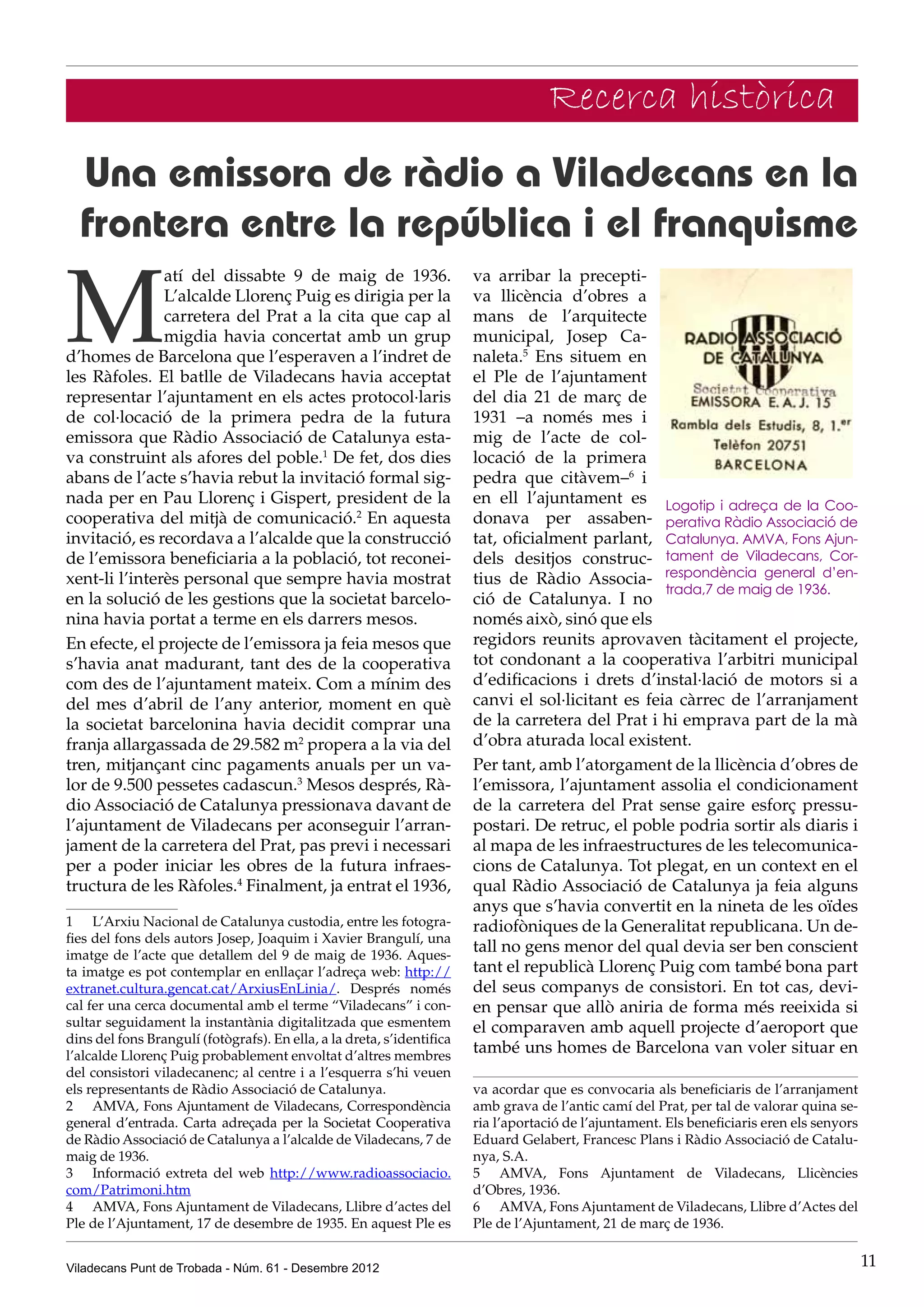 Recerca històrica
  Una emissora de ràdio a Viladecans en la
  frontera entre la república i el franquisme

M
               atí del dissabte 9 de maig de 1936.                      va arribar la precepti-
               L’alcalde Llorenç Puig es dirigia per la                 va llicència d’obres a
               carretera del Prat a la cita que cap al                  mans de l’arquitecte
               migdia havia concertat amb un grup                       municipal, Josep Ca-
d’homes de Barcelona que l’esperaven a l’indret de                      naleta.5 Ens situem en
les Ràfoles. El batlle de Viladecans havia acceptat                     el Ple de l’ajuntament
representar l’ajuntament en els actes protocol·laris                    del dia 21 de març de
de col·locació de la primera pedra de la futura                         1931 –a només mes i
emissora que Ràdio Associació de Catalunya esta-                        mig de l’acte de col·
va construint als afores del poble.1 De fet, dos dies                   locació de la primera
abans de l’acte s’havia rebut la invitació formal sig-                  pedra que citàvem–6 i
nada per en Pau Llorenç i Gispert, president de la                      en ell l’ajuntament es Logotip i adreça de la Coo-
cooperativa del mitjà de comunicació.2 En aquesta                       donava per assaben- perativa Ràdio Associació de
invitació, es recordava a l’alcalde que la construcció                  tat, oficialment parlant, Catalunya. AMVA, Fons Ajun-
de l’emissora beneficiaria a la població, tot reconei-                  dels desitjos construc- tament de Viladecans, Cor-
xent-li l’interès personal que sempre havia mostrat                     tius de Ràdio Associa- respondència general d’en-
                                                                                                    trada,7 de maig de 1936.
en la solució de les gestions que la societat barcelo-                  ció de Catalunya. I no
nina havia portat a terme en els darrers mesos.                         només això, sinó que els
En efecte, el projecte de l’emissora ja feia mesos que                  regidors reunits aprovaven tàcitament el projecte,
s’havia anat madurant, tant des de la cooperativa                       tot condonant a la cooperativa l’arbitri municipal
com des de l’ajuntament mateix. Com a mínim des                         d’edificacions i drets d’instal·lació de motors si a
del mes d’abril de l’any anterior, moment en què                        canvi el sol·licitant es feia càrrec de l’arranjament
la societat barcelonina havia decidit comprar una                       de la carretera del Prat i hi emprava part de la mà
franja allargassada de 29.582 m2 propera a la via del                   d’obra aturada local existent.
tren, mitjançant cinc pagaments anuals per un va-                       Per tant, amb l’atorgament de la llicència d’obres de
lor de 9.500 pessetes cadascun.3 Mesos després, Rà-                     l’emissora, l’ajuntament assolia el condicionament
dio Associació de Catalunya pressionava davant de                       de la carretera del Prat sense gaire esforç pressu-
l’ajuntament de Viladecans per aconseguir l’arran-                      postari. De retruc, el poble podria sortir als diaris i
jament de la carretera del Prat, pas previ i necessari                  al mapa de les infraestructures de les telecomunica-
per a poder iniciar les obres de la futura infraes-                     cions de Catalunya. Tot plegat, en un context en el
tructura de les Ràfoles.4 Finalment, ja entrat el 1936,                 qual Ràdio Associació de Catalunya ja feia alguns
                                                                        anys que s’havia convertit en la nineta de les oïdes
1	 L’Arxiu Nacional de Catalunya custodia, entre les fotogra-           radiofòniques de la Generalitat republicana. Un de-
fies del fons dels autors Josep, Joaquim i Xavier Brangulí, una
imatge de l’acte que detallem del 9 de maig de 1936. Aques-
                                                                        tall no gens menor del qual devia ser ben conscient
ta imatge es pot contemplar en enllaçar l’adreça web: http://           tant el republicà Llorenç Puig com també bona part
extranet.cultura.gencat.cat/ArxiusEnLinia/. Després només               del seus companys de consistori. En tot cas, devi-
cal fer una cerca documental amb el terme “Viladecans” i con-           en pensar que allò aniria de forma més reeixida si
sultar seguidament la instantània digitalitzada que esmentem            el comparaven amb aquell projecte d’aeroport que
dins del fons Brangulí (fotògrafs). En ella, a la dreta, s’identifica
l’alcalde Llorenç Puig probablement envoltat d’altres membres
                                                                        també uns homes de Barcelona van voler situar en
del consistori viladecanenc; al centre i a l’esquerra s’hi veuen
els representants de Ràdio Associació de Catalunya.                     va acordar que es convocaria als beneficiaris de l’arranjament
2	 AMVA, Fons Ajuntament de Viladecans, Correspondència                 amb grava de l’antic camí del Prat, per tal de valorar quina se-
general d’entrada. Carta adreçada per la Societat Cooperativa           ria l’aportació de l’ajuntament. Els beneficiaris eren els senyors
de Ràdio Associació de Catalunya a l’alcalde de Viladecans, 7 de        Eduard Gelabert, Francesc Plans i Ràdio Associació de Catalu-
maig de 1936.                                                           nya, S.A.
3	 Informació extreta del web http://www.radioassociacio.               5	 AMVA, Fons Ajuntament de Viladecans, Llicències
com/Patrimoni.htm                                                       d’Obres, 1936.
4	 AMVA, Fons Ajuntament de Viladecans, Llibre d’actes del              6 	 AMVA, Fons Ajuntament de Viladecans, Llibre d’Actes del
Ple de l’Ajuntament, 17 de desembre de 1935. En aquest Ple es           Ple de l’Ajuntament, 21 de març de 1936.


Viladecans Punt de Trobada - Núm. 61 - Desembre 2012                                                                                         11
 