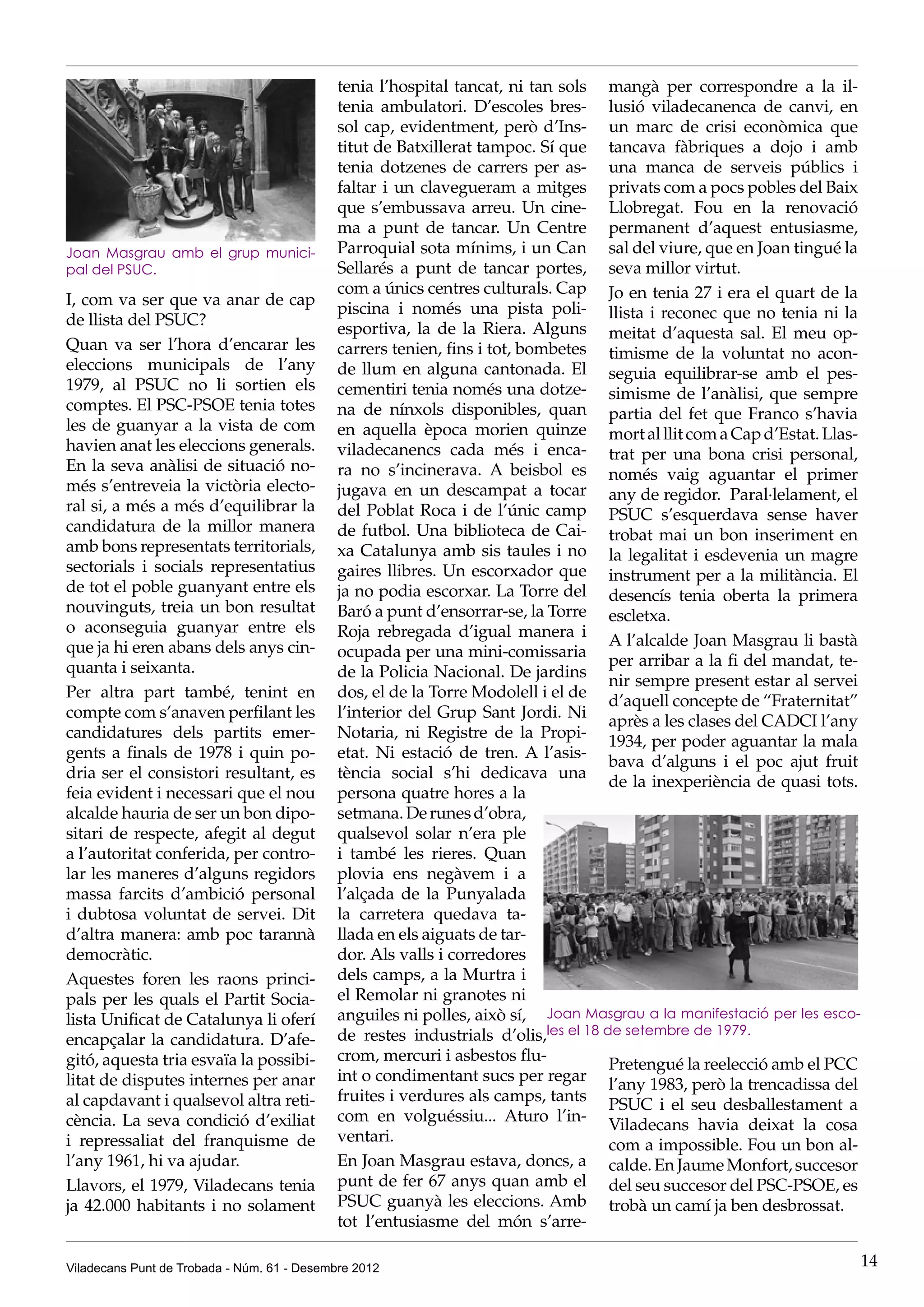 tenia l’hospital tancat, ni tan sols mangà per correspondre a la il·
                                             tenia ambulatori. D’escoles bres- lusió viladecanenca de canvi, en
                                             sol cap, evidentment, però d’Ins- un marc de crisi econòmica que
                                             titut de Batxillerat tampoc. Sí que tancava fàbriques a dojo i amb
                                             tenia dotzenes de carrers per as- una manca de serveis públics i
                                             faltar i un clavegueram a mitges privats com a pocs pobles del Baix
                                             que s’embussava arreu. Un cine- Llobregat. Fou en la renovació
                                             ma a punt de tancar. Un Centre permanent d’aquest entusiasme,
Joan Masgrau amb el grup munici-             Parroquial sota mínims, i un Can sal del viure, que en Joan tingué la
pal del PSUC.                                Sellarés a punt de tancar portes, seva millor virtut.
                                             com a únics centres culturals. Cap Jo en tenia 27 i era el quart de la
I, com va ser que va anar de cap
                                             piscina i només una pista poli- llista i reconec que no tenia ni la
de llista del PSUC?
                                             esportiva, la de la Riera. Alguns meitat d’aquesta sal. El meu op-
Quan va ser l’hora d’encarar les             carrers tenien, fins i tot, bombetes timisme de la voluntat no acon-
eleccions municipals de l’any                de llum en alguna cantonada. El seguia equilibrar-se amb el pes-
1979, al PSUC no li sortien els              cementiri tenia només una dotze- simisme de l’anàlisi, que sempre
comptes. El PSC-PSOE tenia totes             na de nínxols disponibles, quan partia del fet que Franco s’havia
les de guanyar a la vista de com             en aquella època morien quinze mort al llit com a Cap d’Estat. Llas-
havien anat les eleccions generals.          viladecanencs cada més i enca- trat per una bona crisi personal,
En la seva anàlisi de situació no-           ra no s’incinerava. A beisbol es només vaig aguantar el primer
més s’entreveia la victòria electo-          jugava en un descampat a tocar any de regidor. Paral·lelament, el
ral si, a més a més d’equilibrar la          del Poblat Roca i de l’únic camp PSUC s’esquerdava sense haver
candidatura de la millor manera              de futbol. Una biblioteca de Cai- trobat mai un bon inseriment en
amb bons representats territorials,          xa Catalunya amb sis taules i no la legalitat i esdevenia un magre
sectorials i socials representatius          gaires llibres. Un escorxador que instrument per a la militància. El
de tot el poble guanyant entre els           ja no podia escorxar. La Torre del desencís tenia oberta la primera
nouvinguts, treia un bon resultat            Baró a punt d’ensorrar-se, la Torre escletxa.
o aconseguia guanyar entre els               Roja rebregada d’igual manera i
que ja hi eren abans dels anys cin-                                                  A l’alcalde Joan Masgrau li bastà
                                             ocupada per una mini-comissaria
quanta i seixanta.                                                                   per arribar a la fi del mandat, te-
                                             de la Policia Nacional. De jardins
                                                                                     nir sempre present estar al servei
Per altra part també, tenint en              dos, el de la Torre Modolell i el de
                                                                                     d’aquell concepte de “Fraternitat”
compte com s’anaven perfilant les            l’interior del Grup Sant Jordi. Ni
                                                                                     après a les clases del CADCI l’any
candidatures dels partits emer-              Notaria, ni Registre de la Propi-
                                                                                     1934, per poder aguantar la mala
gents a finals de 1978 i quin po-            etat. Ni estació de tren. A l’asis-
                                                                                     bava d’alguns i el poc ajut fruit
dria ser el consistori resultant, es         tència social s’hi dedicava una
                                                                                     de la inexperiència de quasi tots.
feia evident i necessari que el nou          persona quatre hores a la
alcalde hauria de ser un bon dipo-           setmana. De runes d’obra,
sitari de respecte, afegit al degut          qualsevol solar n’era ple
a l’autoritat conferida, per contro-         i també les rieres. Quan
lar les maneres d’alguns regidors            plovia ens negàvem i a
massa farcits d’ambició personal             l’alçada de la Punyalada
i dubtosa voluntat de servei. Dit            la carretera quedava ta-
d’altra manera: amb poc tarannà              llada en els aiguats de tar-
democràtic.                                  dor. Als valls i corredores
Aquestes foren les raons princi-             dels camps, a la Murtra i
pals per les quals el Partit Socia-          el Remolar ni granotes ni
lista Unificat de Catalunya li oferí         anguiles ni polles, això sí, Joan Masgrau a la manifestació per les esco-
encapçalar la candidatura. D’afe-            de restes industrials d’olis,les el 18 de setembre de 1979.
gitó, aquesta tria esvaïa la possibi-        crom, mercuri i asbestos flu-
                                                                                     Pretengué la reelecció amb el PCC
litat de disputes internes per anar          int o condimentant sucs per regar
                                                                                     l’any 1983, però la trencadissa del
al capdavant i qualsevol altra reti-         fruites i verdures als camps, tants
                                                                                     PSUC i el seu desballestament a
cència. La seva condició d’exiliat           com en volguéssiu... Aturo l’in-
                                                                                     Viladecans havia deixat la cosa
i repressaliat del franquisme de             ventari.
                                                                                     com a impossible. Fou un bon al-
l’any 1961, hi va ajudar.                    En Joan Masgrau estava, doncs, a calde. En Jaume Monfort, succesor
Llavors, el 1979, Viladecans tenia           punt de fer 67 anys quan amb el del seu succesor del PSC-PSOE, es
ja 42.000 habitants i no solament            PSUC guanyà les eleccions. Amb trobà un camí ja ben desbrossat.
                                             tot l’entusiasme del món s’arre-

Viladecans Punt de Trobada - Núm. 61 - Desembre 2012                                                                   14
 