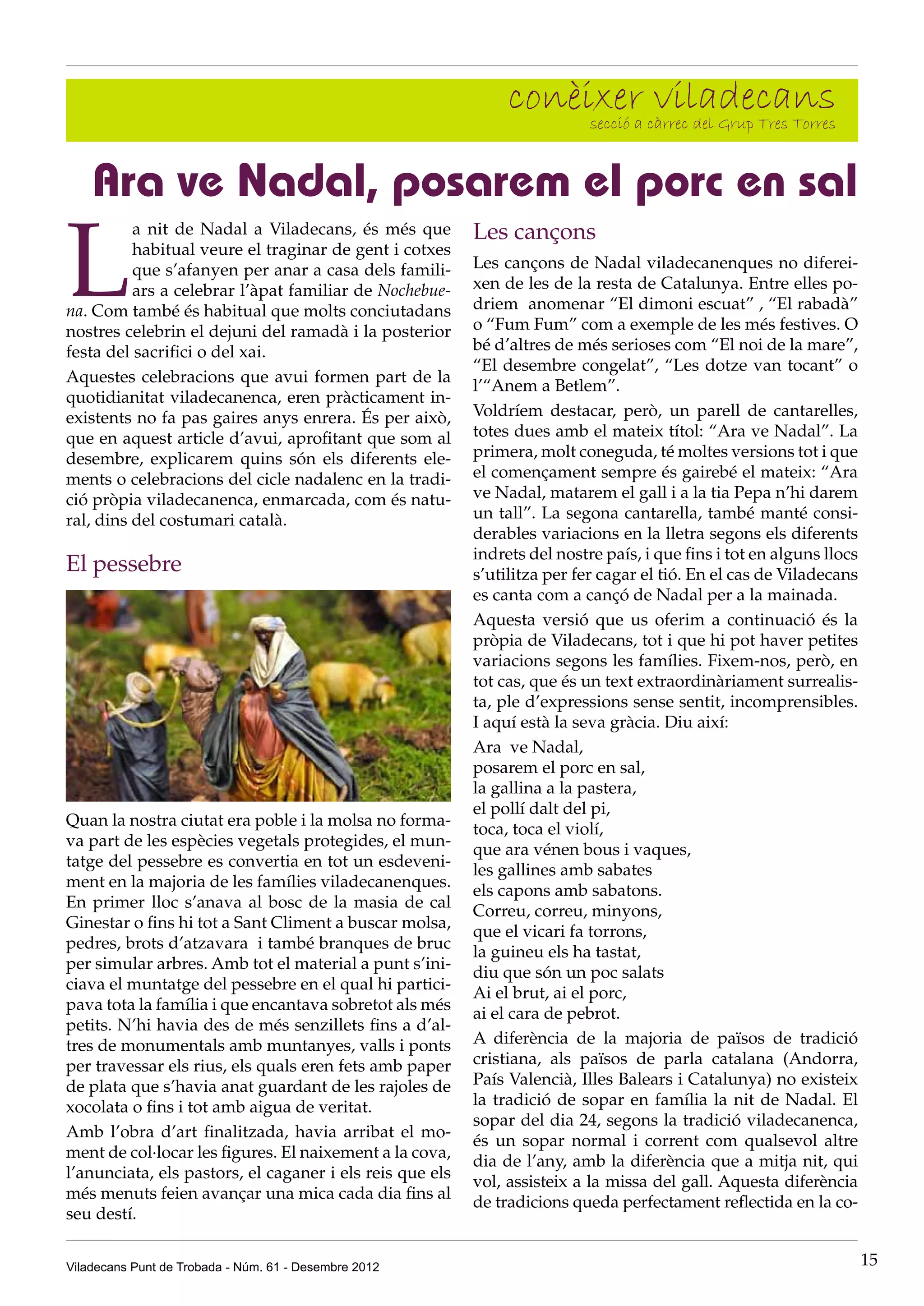 conèixer càrrec del Grup Tres Torres
                                                                    secció a
                                                                             viladecans

    Ara ve Nadal, posarem el porc en sal

L
          a nit de Nadal a Viladecans, és més que         Les cançons
          habitual veure el traginar de gent i cotxes
          que s’afanyen per anar a casa dels famili-      Les cançons de Nadal viladecanenques no diferei-
          ars a celebrar l’àpat familiar de Nochebue-     xen de les de la resta de Catalunya. Entre elles po-
na. Com també és habitual que molts conciutadans          driem anomenar “El dimoni escuat” , “El rabadà”
nostres celebrin el dejuni del ramadà i la posterior      o “Fum Fum” com a exemple de les més festives. O
festa del sacrifici o del xai.                            bé d’altres de més serioses com “El noi de la mare”,
                                                          “El desembre congelat”, “Les dotze van tocant” o
Aquestes celebracions que avui formen part de la
                                                          l’“Anem a Betlem”.
quotidianitat viladecanenca, eren pràcticament in-
existents no fa pas gaires anys enrera. És per això,      Voldríem destacar, però, un parell de cantarelles,
que en aquest article d’avui, aprofitant que som al       totes dues amb el mateix títol: “Ara ve Nadal”. La
desembre, explicarem quins són els diferents ele-         primera, molt coneguda, té moltes versions tot i que
ments o celebracions del cicle nadalenc en la tradi-      el començament sempre és gairebé el mateix: “Ara
ció pròpia viladecanenca, enmarcada, com és natu-         ve Nadal, matarem el gall i a la tia Pepa n’hi darem
ral, dins del costumari català.                           un tall”. La segona cantarella, també manté consi-
                                                          derables variacions en la lletra segons els diferents
                                                          indrets del nostre país, i que fins i tot en alguns llocs
El pessebre                                               s’utilitza per fer cagar el tió. En el cas de Viladecans
                                                          es canta com a cançó de Nadal per a la mainada.
                                                          Aquesta versió que us oferim a continuació és la
                                                          pròpia de Viladecans, tot i que hi pot haver petites
                                                          variacions segons les famílies. Fixem-nos, però, en
                                                          tot cas, que és un text extraordinàriament surrealis-
                                                          ta, ple d’expressions sense sentit, incomprensibles.
                                                          I aquí està la seva gràcia. Diu així:
                                                          Ara ve Nadal,
                                                          posarem el porc en sal,
                                                          la gallina a la pastera,
                                                          el pollí dalt del pi,
Quan la nostra ciutat era poble i la molsa no forma-
                                                          toca, toca el violí,
va part de les espècies vegetals protegides, el mun-
                                                          que ara vénen bous i vaques,
tatge del pessebre es convertia en tot un esdeveni-
                                                          les gallines amb sabates
ment en la majoria de les famílies viladecanenques.
                                                          els capons amb sabatons.
En primer lloc s’anava al bosc de la masia de cal
                                                          Correu, correu, minyons,
Ginestar o fins hi tot a Sant Climent a buscar molsa,
                                                          que el vicari fa torrons,
pedres, brots d’atzavara i també branques de bruc
                                                          la guineu els ha tastat,
per simular arbres. Amb tot el material a punt s’ini-
                                                          diu que són un poc salats
ciava el muntatge del pessebre en el qual hi partici-
                                                          Ai el brut, ai el porc,
pava tota la família i que encantava sobretot als més
                                                          ai el cara de pebrot.
petits. N’hi havia des de més senzillets fins a d’al-
tres de monumentals amb muntanyes, valls i ponts          A diferència de la majoria de països de tradició
per travessar els rius, els quals eren fets amb paper     cristiana, als països de parla catalana (Andorra,
de plata que s’havia anat guardant de les rajoles de      País Valencià, Illes Balears i Catalunya) no existeix
xocolata o fins i tot amb aigua de veritat.               la tradició de sopar en família la nit de Nadal. El
                                                          sopar del dia 24, segons la tradició viladecanenca,
Amb l’obra d’art finalitzada, havia arribat el mo-
                                                          és un sopar normal i corrent com qualsevol altre
ment de col·locar les figures. El naixement a la cova,
                                                          dia de l’any, amb la diferència que a mitja nit, qui
l’anunciata, els pastors, el caganer i els reis que els
                                                          vol, assisteix a la missa del gall. Aquesta diferència
més menuts feien avançar una mica cada dia fins al
                                                          de tradicions queda perfectament reflectida en la co-
seu destí.


Viladecans Punt de Trobada - Núm. 61 - Desembre 2012                                                                  15
 