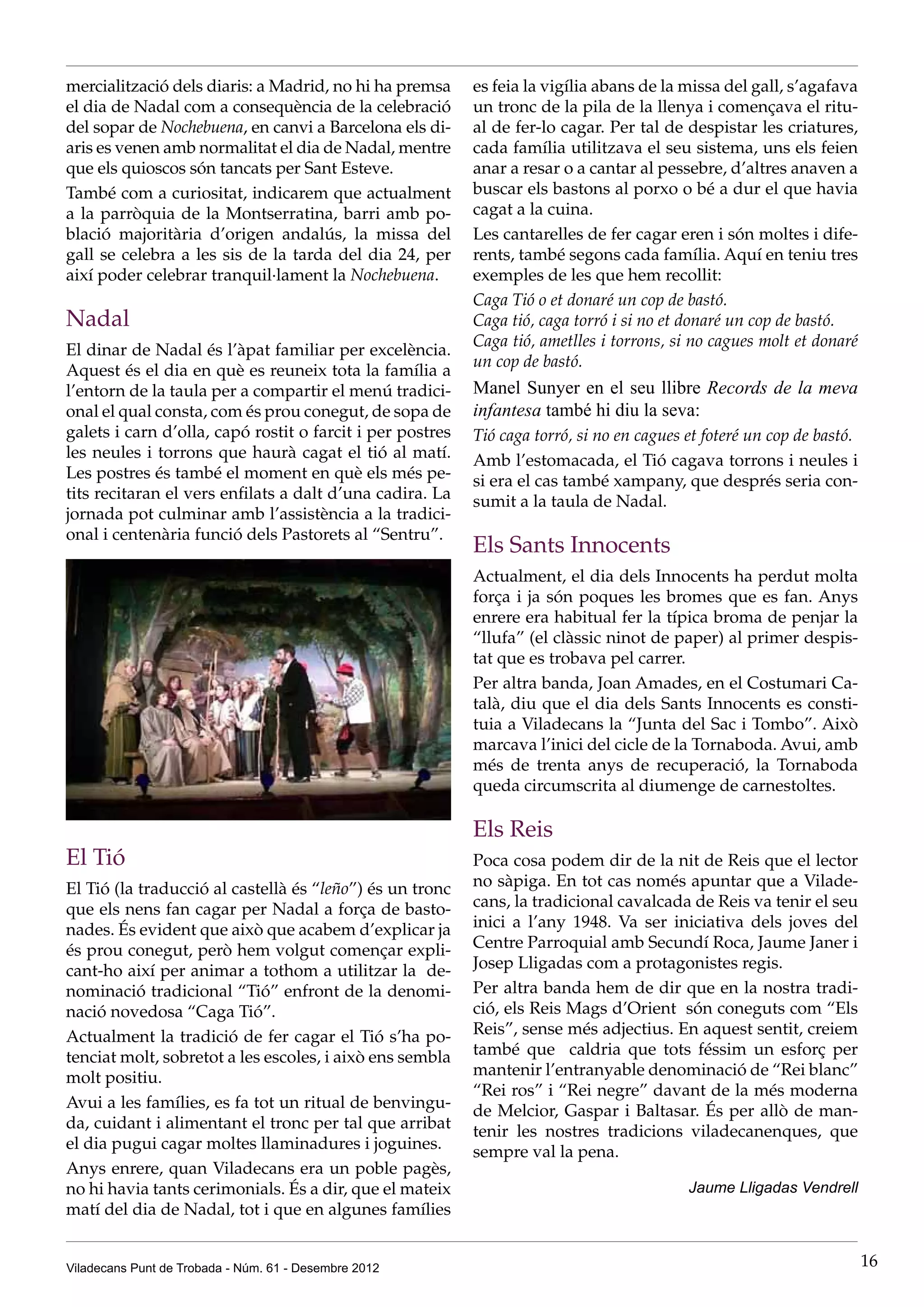 mercialització dels diaris: a Madrid, no hi ha premsa      es feia la vigília abans de la missa del gall, s’agafava
el dia de Nadal com a consequència de la celebració        un tronc de la pila de la llenya i començava el ritu-
del sopar de Nochebuena, en canvi a Barcelona els di-      al de fer-lo cagar. Per tal de despistar les criatures,
aris es venen amb normalitat el dia de Nadal, mentre       cada família utilitzava el seu sistema, uns els feien
que els quioscos són tancats per Sant Esteve.              anar a resar o a cantar al pessebre, d’altres anaven a
També com a curiositat, indicarem que actualment           buscar els bastons al porxo o bé a dur el que havia
a la parròquia de la Montserratina, barri amb po-          cagat a la cuina.
blació majoritària d’origen andalús, la missa del          Les cantarelles de fer cagar eren i són moltes i dife-
gall se celebra a les sis de la tarda del dia 24, per      rents, també segons cada família. Aquí en teniu tres
així poder celebrar tranquil·lament la Nochebuena.         exemples de les que hem recollit:
                                                           Caga Tió o et donaré un cop de bastó.
Nadal                                                      Caga tió, caga torró i si no et donaré un cop de bastó.
                                                           Caga tió, ametlles i torrons, si no cagues molt et donaré
El dinar de Nadal és l’àpat familiar per excelència.
                                                           un cop de bastó.
Aquest és el dia en què es reuneix tota la família a
l’entorn de la taula per a compartir el menú tradici-      Manel Sunyer en el seu llibre Records de la meva
onal el qual consta, com és prou conegut, de sopa de       infantesa també hi diu la seva:
galets i carn d’olla, capó rostit o farcit i per postres   Tió caga torró, si no en cagues et foteré un cop de bastó.
les neules i torrons que haurà cagat el tió al matí.       Amb l’estomacada, el Tió cagava torrons i neules i
Les postres és també el moment en què els més pe-          si era el cas també xampany, que després seria con-
tits recitaran el vers enfilats a dalt d’una cadira. La    sumit a la taula de Nadal.
jornada pot culminar amb l’assistència a la tradici-
onal i centenària funció dels Pastorets al “Sentru”.
                                                           Els Sants Innocents
                                                           Actualment, el dia dels Innocents ha perdut molta
                                                           força i ja són poques les bromes que es fan. Anys
                                                           enrere era habitual fer la típica broma de penjar la
                                                           “llufa” (el clàssic ninot de paper) al primer despis-
                                                           tat que es trobava pel carrer.
                                                           Per altra banda, Joan Amades, en el Costumari Ca-
                                                           talà, diu que el dia dels Sants Innocents es consti-
                                                           tuia a Viladecans la “Junta del Sac i Tombo”. Això
                                                           marcava l’inici del cicle de la Tornaboda. Avui, amb
                                                           més de trenta anys de recuperació, la Tornaboda
                                                           queda circumscrita al diumenge de carnestoltes.

                                                           Els Reis
El Tió                                                     Poca cosa podem dir de la nit de Reis que el lector
El Tió (la traducció al castellà és “leño”) és un tronc    no sàpiga. En tot cas només apuntar que a Vilade-
que els nens fan cagar per Nadal a força de basto-         cans, la tradicional cavalcada de Reis va tenir el seu
nades. És evident que això que acabem d’explicar ja        inici a l’any 1948. Va ser iniciativa dels joves del
és prou conegut, però hem volgut començar expli-           Centre Parroquial amb Secundí Roca, Jaume Janer i
cant-ho així per animar a tothom a utilitzar la de-        Josep Lligadas com a protagonistes regis.
nominació tradicional “Tió” enfront de la denomi-          Per altra banda hem de dir que en la nostra tradi-
nació novedosa “Caga Tió”.                                 ció, els Reis Mags d’Orient són coneguts com “Els
Actualment la tradició de fer cagar el Tió s’ha po-        Reis”, sense més adjectius. En aquest sentit, creiem
tenciat molt, sobretot a les escoles, i això ens sembla    també que caldria que tots féssim un esforç per
molt positiu.                                              mantenir l’entranyable denominació de “Rei blanc”
                                                           “Rei ros” i “Rei negre” davant de la més moderna
Avui a les famílies, es fa tot un ritual de benvingu-      de Melcior, Gaspar i Baltasar. És per allò de man-
da, cuidant i alimentant el tronc per tal que arribat      tenir les nostres tradicions viladecanenques, que
el dia pugui cagar moltes llaminadures i joguines.         sempre val la pena.
Anys enrere, quan Viladecans era un poble pagès,
no hi havia tants cerimonials. És a dir, que el mateix                                     Jaume Lligadas Vendrell
matí del dia de Nadal, tot i que en algunes famílies


Viladecans Punt de Trobada - Núm. 61 - Desembre 2012                                                                    16
 