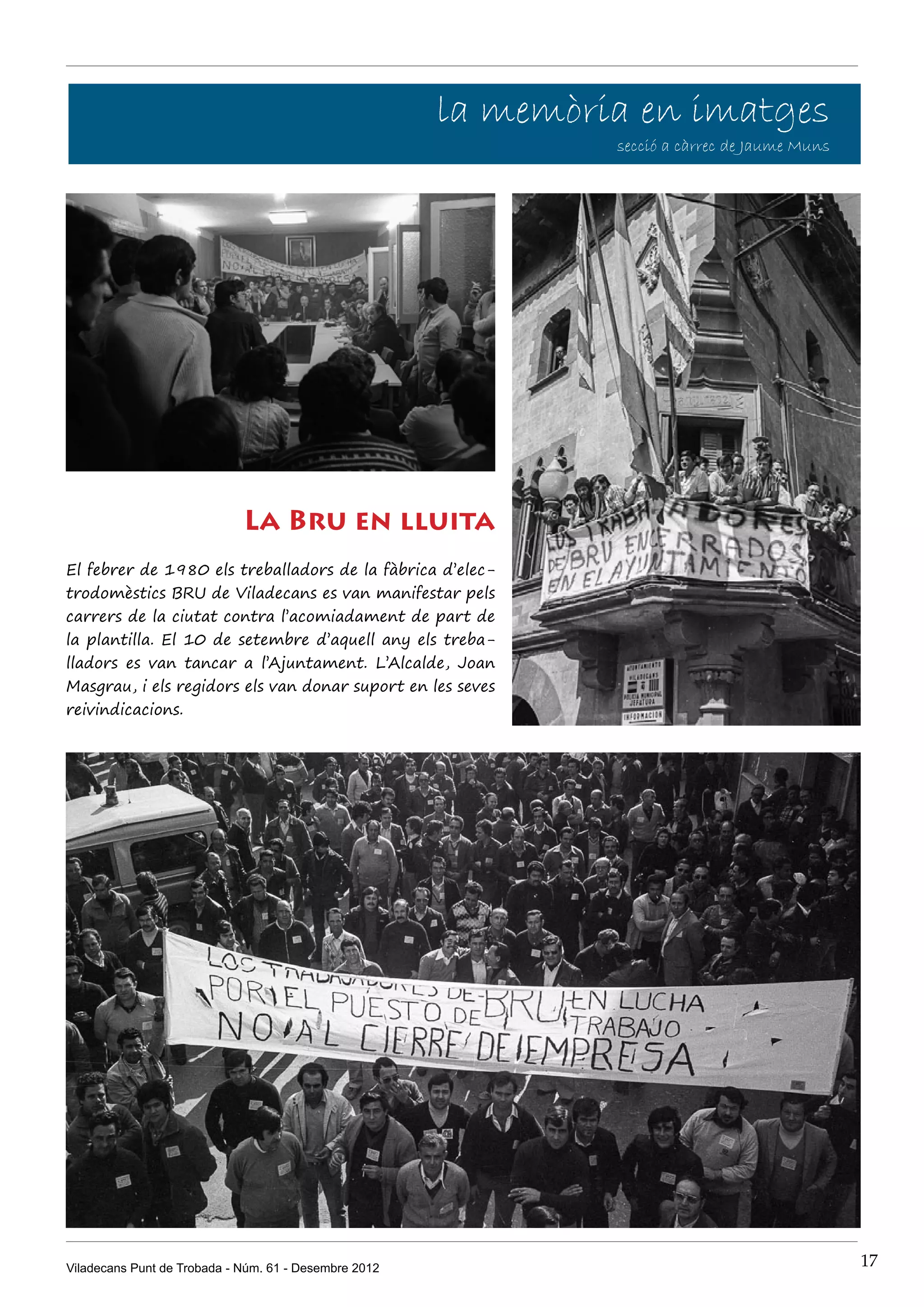 la memòria en imatges
                                                                secció a càrrec de Jaume Muns




                             La Bru en lluita
El febrer de 1980 els treballadors de la fàbrica d’elec-
trodomèstics BRU de Viladecans es van manifestar pels
carrers de la ciutat contra l’acomiadament de part de
la plantilla. El 10 de setembre d’aquell any els treba-
lladors es van tancar a l’Ajuntament. L’Alcalde, Joan
Masgrau, i els regidors els van donar suport en les seves
reivindicacions.




Viladecans Punt de Trobada - Núm. 61 - Desembre 2012                                            17
 