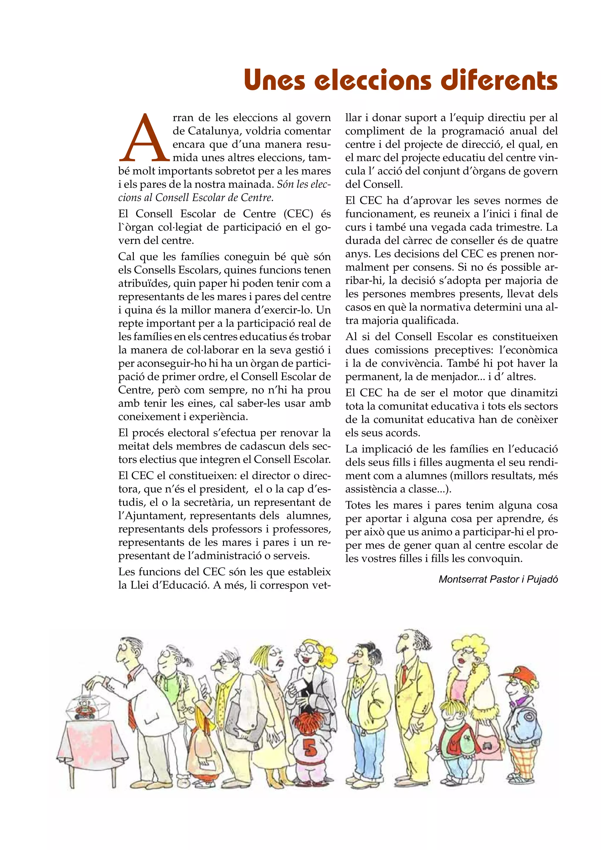 Unes eleccions diferents

A
             rran de les eleccions al govern      llar i donar suport a l’equip directiu per al
             de Catalunya, voldria comentar       compliment de la programació anual del
             encara que d’una manera resu-        centre i del projecte de direcció, el qual, en
             mida unes altres eleccions, tam-     el marc del projecte educatiu del centre vin-
bé molt importants sobretot per a les mares       cula l’ acció del conjunt d’òrgans de govern
i els pares de la nostra mainada. Són les elec-   del Consell.
cions al Consell Escolar de Centre.               El CEC ha d’aprovar les seves normes de
El Consell Escolar de Centre (CEC) és             funcionament, es reuneix a l’inici i final de
l`òrgan col·legiat de participació en el go-      curs i també una vegada cada trimestre. La
vern del centre.                                  durada del càrrec de conseller és de quatre
Cal que les famílies coneguin bé què són          anys. Les decisions del CEC es prenen nor-
els Consells Escolars, quines funcions tenen      malment per consens. Si no és possible ar-
atribuïdes, quin paper hi poden tenir com a       ribar-hi, la decisió s’adopta per majoria de
representants de les mares i pares del centre     les persones membres presents, llevat dels
i quina és la millor manera d’exercir-lo. Un      casos en què la normativa determini una al-
repte important per a la participació real de     tra majoria qualificada.
les famílies en els centres educatius és trobar   Al si del Consell Escolar es constitueixen
la manera de col·laborar en la seva gestió i      dues comissions preceptives: l’econòmica
per aconseguir-ho hi ha un òrgan de partici-      i la de convivència. També hi pot haver la
pació de primer ordre, el Consell Escolar de      permanent, la de menjador... i d’ altres.
Centre, però com sempre, no n’hi ha prou          El CEC ha de ser el motor que dinamitzi
amb tenir les eines, cal saber-les usar amb       tota la comunitat educativa i tots els sectors
coneixement i experiència.                        de la comunitat educativa han de conèixer
El procés electoral s’efectua per renovar la      els seus acords.
meitat dels membres de cadascun dels sec-         La implicació de les famílies en l’educació
tors electius que integren el Consell Escolar.    dels seus fills i filles augmenta el seu rendi-
El CEC el constitueixen: el director o direc-     ment com a alumnes (millors resultats, més
tora, que n’és el president, el o la cap d’es-    assistència a classe...).
tudis, el o la secretària, un representant de     Totes les mares i pares tenim alguna cosa
l’Ajuntament, representants dels alumnes,         per aportar i alguna cosa per aprendre, és
representants dels professors i professores,      per això que us animo a participar-hi el pro-
representants de les mares i pares i un re-       per mes de gener quan al centre escolar de
presentant de l’administració o serveis.          les vostres filles i fills les convoquin.
Les funcions del CEC són les que estableix
                                                                      Montserrat Pastor i Pujadó
la Llei d’Educació. A més, li correspon vet-
 