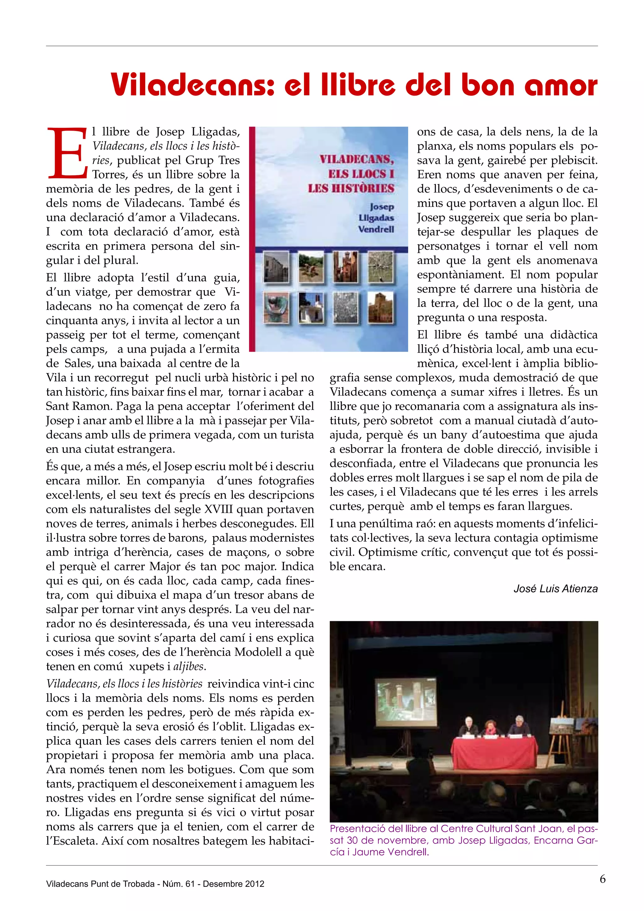 Viladecans: el llibre del bon amor

E
           l llibre de Josep Lligadas,                                             ons de casa, la dels nens, la de la
           Viladecans, els llocs i les histò-                                      planxa, els noms populars els po-
           ries, publicat pel Grup Tres                                            sava la gent, gairebé per plebiscit.
           Torres, és un llibre sobre la                                           Eren noms que anaven per feina,
memòria de les pedres, de la gent i                                                de llocs, d’esdeveniments o de ca-
dels noms de Viladecans. També és                                                  mins que portaven a algun lloc. El
una declaració d’amor a Viladecans.                                                Josep suggereix que seria bo plan-
I com tota declaració d’amor, està                                                 tejar-se despullar les plaques de
escrita en primera persona del sin-                                                personatges i tornar el vell nom
gular i del plural.                                                                amb que la gent els anomenava
El llibre adopta l’estil d’una guia,                                               espontàniament. El nom popular
d’un viatge, per demostrar que Vi-                                                 sempre té darrere una història de
ladecans no ha començat de zero fa                                                 la terra, del lloc o de la gent, una
cinquanta anys, i invita al lector a un                                            pregunta o una resposta.
passeig per tot el terme, començant                                                El llibre és també una didàctica
pels camps, a una pujada a l’ermita                                                lliçó d’història local, amb una ecu-
de Sales, una baixada al centre de la                                              mènica, excel·lent i àmplia biblio-
Vila i un recorregut pel nucli urbà històric i pel no          grafia sense complexos, muda demostració de que
tan històric, fins baixar fins el mar, tornar i acabar a       Viladecans comença a sumar xifres i lletres. És un
Sant Ramon. Paga la pena acceptar l’oferiment del              llibre que jo recomanaria com a assignatura als ins-
Josep i anar amb el llibre a la mà i passejar per Vila-        tituts, però sobretot com a manual ciutadà d’auto-
decans amb ulls de primera vegada, com un turista              ajuda, perquè és un bany d’autoestima que ajuda
en una ciutat estrangera.                                      a esborrar la frontera de doble direcció, invisible i
És que, a més a més, el Josep escriu molt bé i descriu         desconfiada, entre el Viladecans que pronuncia les
encara millor. En companyia d’unes fotografies                 dobles erres molt llargues i se sap el nom de pila de
excel·lents, el seu text és precís en les descripcions         les cases, i el Viladecans que té les erres i les arrels
com els naturalistes del segle XVIII quan portaven             curtes, perquè amb el temps es faran llargues.
noves de terres, animals i herbes desconegudes. Ell            I una penúltima raó: en aquests moments d’infelici-
il·lustra sobre torres de barons, palaus modernistes           tats col·lectives, la seva lectura contagia optimisme
amb intriga d’herència, cases de maçons, o sobre               civil. Optimisme crític, convençut que tot és possi-
el perquè el carrer Major és tan poc major. Indica             ble encara.
qui es qui, on és cada lloc, cada camp, cada fines-
                                                                                                        José Luis Atienza
tra, com qui dibuixa el mapa d’un tresor abans de
salpar per tornar vint anys després. La veu del nar-
rador no és desinteressada, és una veu interessada
i curiosa que sovint s’aparta del camí i ens explica
coses i més coses, des de l’herència Modolell a què
tenen en comú xupets i aljibes.
Viladecans, els llocs i les històries reivindica vint-i cinc
llocs i la memòria dels noms. Els noms es perden
com es perden les pedres, però de més ràpida ex-
tinció, perquè la seva erosió és l’oblit. Lligadas ex-
plica quan les cases dels carrers tenien el nom del
propietari i proposa fer memòria amb una placa.
Ara només tenen nom les botigues. Com que som
tants, practiquem el desconeixement i amaguem les
nostres vides en l’ordre sense significat del núme-
ro. Lligadas ens pregunta si és vici o virtut posar
noms als carrers que ja el tenien, com el carrer de            Presentació del llibre al Centre Cultural Sant Joan, el pas-
l’Escaleta. Així com nosaltres bategem les habitaci-           sat 30 de novembre, amb Josep Lligadas, Encarna Gar-
                                                               cía i Jaume Vendrell.


Viladecans Punt de Trobada - Núm. 61 - Desembre 2012                                                                          6
 