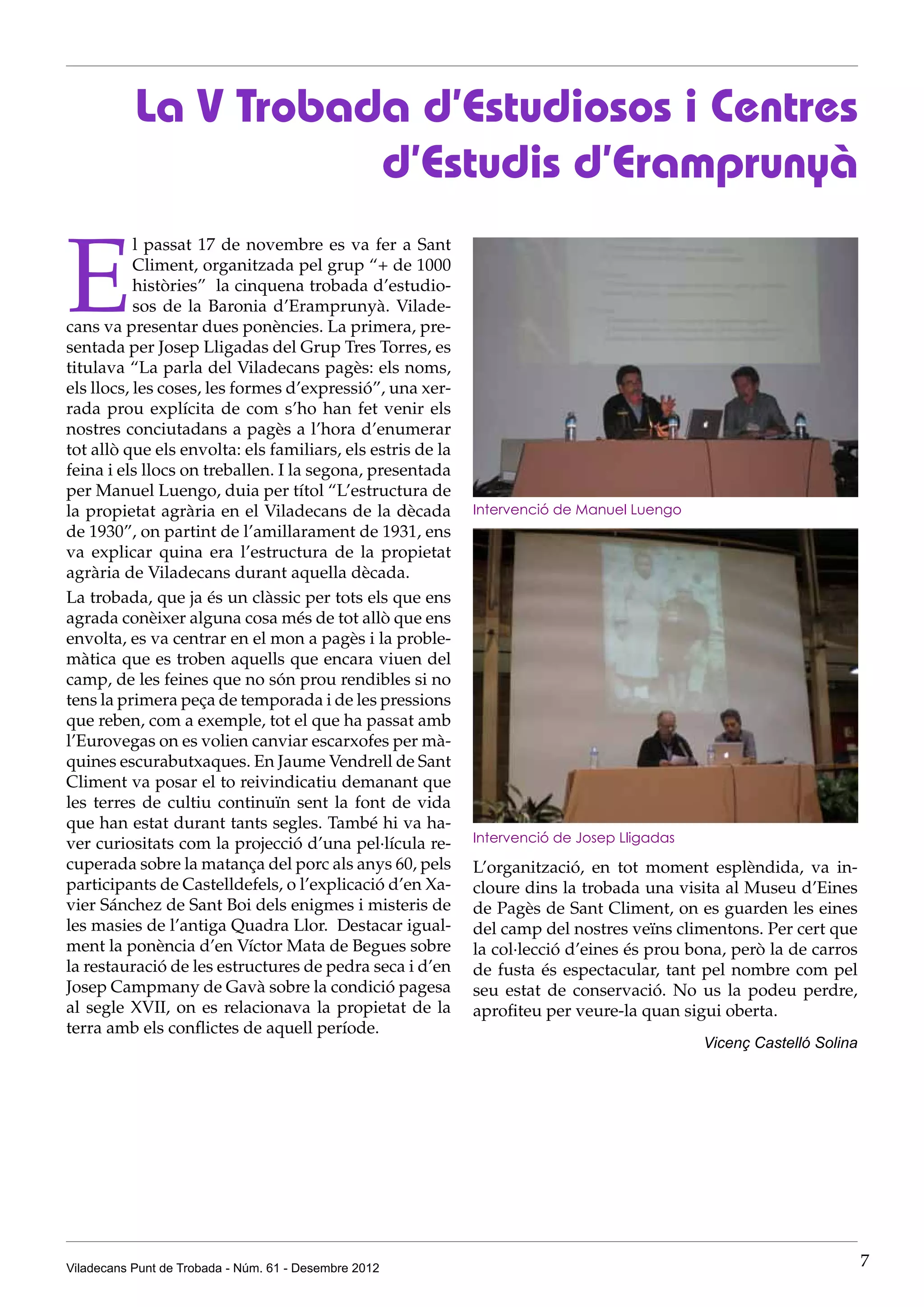 La V Trobada d’Estudiosos i Centres
                      d’Estudis d’Eramprunyà

E
           l passat 17 de novembre es va fer a Sant
           Climent, organitzada pel grup “+ de 1000
           històries” la cinquena trobada d’estudio-
           sos de la Baronia d’Eramprunyà. Vilade-
cans va presentar dues ponències. La primera, pre-
sentada per Josep Lligadas del Grup Tres Torres, es
titulava “La parla del Viladecans pagès: els noms,
els llocs, les coses, les formes d’expressió”, una xer-
rada prou explícita de com s’ho han fet venir els
nostres conciutadans a pagès a l’hora d’enumerar
tot allò que els envolta: els familiars, els estris de la
feina i els llocs on treballen. I la segona, presentada
per Manuel Luengo, duia per títol “L’estructura de
la propietat agrària en el Viladecans de la dècada          Intervenció de Manuel Luengo
de 1930”, on partint de l’amillarament de 1931, ens
va explicar quina era l’estructura de la propietat
agrària de Viladecans durant aquella dècada.
La trobada, que ja és un clàssic per tots els que ens
agrada conèixer alguna cosa més de tot allò que ens
envolta, es va centrar en el mon a pagès i la proble-
màtica que es troben aquells que encara viuen del
camp, de les feines que no són prou rendibles si no
tens la primera peça de temporada i de les pressions
que reben, com a exemple, tot el que ha passat amb
l’Eurovegas on es volien canviar escarxofes per mà-
quines escurabutxaques. En Jaume Vendrell de Sant
Climent va posar el to reivindicatiu demanant que
les terres de cultiu continuïn sent la font de vida
que han estat durant tants segles. També hi va ha-
ver curiositats com la projecció d’una pel·lícula re-       Intervenció de Josep Lligadas
cuperada sobre la matança del porc als anys 60, pels        L’organització, en tot moment esplèndida, va in-
participants de Castelldefels, o l’explicació d’en Xa-      cloure dins la trobada una visita al Museu d’Eines
vier Sánchez de Sant Boi dels enigmes i misteris de         de Pagès de Sant Climent, on es guarden les eines
les masies de l’antiga Quadra Llor. Destacar igual-         del camp del nostres veïns climentons. Per cert que
ment la ponència d’en Víctor Mata de Begues sobre           la col·lecció d’eines és prou bona, però la de carros
la restauració de les estructures de pedra seca i d’en      de fusta és espectacular, tant pel nombre com pel
Josep Campmany de Gavà sobre la condició pagesa             seu estat de conservació. No us la podeu perdre,
al segle XVII, on es relacionava la propietat de la         aprofiteu per veure-la quan sigui oberta.
terra amb els conflictes de aquell període.
                                                                                            Vicenç Castelló Solina




Viladecans Punt de Trobada - Núm. 61 - Desembre 2012                                                                 7
 