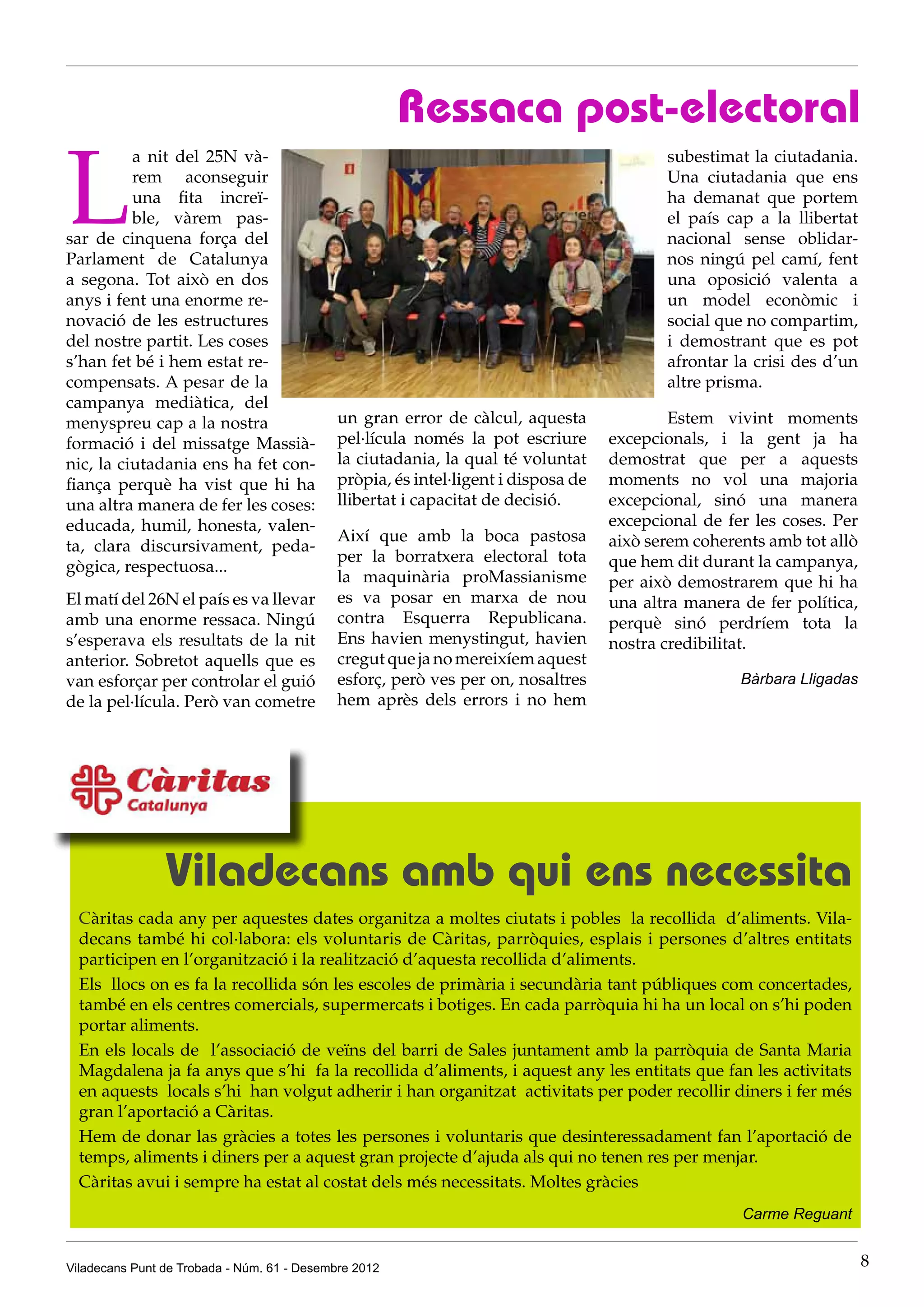 Ressaca post-electoral

L
          a nit del 25N và-                                                                subestimat la ciutadania.
          rem aconseguir                                                                   Una ciutadania que ens
          una fita increï-                                                                 ha demanat que portem
          ble, vàrem pas-                                                                  el país cap a la llibertat
sar de cinquena força del                                                                  nacional sense oblidar-
Parlament de Catalunya                                                                     nos ningú pel camí, fent
a segona. Tot això en dos                                                                  una oposició valenta a
anys i fent una enorme re-                                                                 un model econòmic i
novació de les estructures                                                                 social que no compartim,
del nostre partit. Les coses                                                               i demostrant que es pot
s’han fet bé i hem estat re-                                                               afrontar la crisi des d’un
compensats. A pesar de la                                                                  altre prisma.
campanya mediàtica, del
menyspreu cap a la nostra                    un gran error de càlcul, aquesta               Estem vivint moments
formació i del missatge Massià-              pel·lícula només la pot escriure       excepcionals, i la gent ja ha
nic, la ciutadania ens ha fet con-           la ciutadania, la qual té voluntat     demostrat que per a aquests
fiança perquè ha vist que hi ha              pròpia, és intel·ligent i disposa de   moments no vol una majoria
una altra manera de fer les coses:           llibertat i capacitat de decisió.      excepcional, sinó una manera
educada, humil, honesta, valen-                                                     excepcional de fer les coses. Per
                                             Així que amb la boca pastosa           això serem coherents amb tot allò
ta, clara discursivament, peda-
                                             per la borratxera electoral tota       que hem dit durant la campanya,
gògica, respectuosa...
                                             la maquinària proMassianisme           per això demostrarem que hi ha
El matí del 26N el país es va llevar         es va posar en marxa de nou            una altra manera de fer política,
amb una enorme ressaca. Ningú                contra Esquerra Republicana.           perquè sinó perdríem tota la
s’esperava els resultats de la nit           Ens havien menystingut, havien         nostra credibilitat.
anterior. Sobretot aquells que es            cregut que ja no mereixíem aquest
van esforçar per controlar el guió           esforç, però ves per on, nosaltres                      Bàrbara Lligadas
de la pel·lícula. Però van cometre           hem après dels errors i no hem




                Viladecans amb qui ens necessita
  Càritas cada any per aquestes dates organitza a moltes ciutats i pobles la recollida d’aliments. Vila-
  decans també hi col·labora: els voluntaris de Càritas, parròquies, esplais i persones d’altres entitats
  participen en l’organització i la realització d’aquesta recollida d’aliments.
  Els llocs on es fa la recollida són les escoles de primària i secundària tant públiques com concertades,
  també en els centres comercials, supermercats i botiges. En cada parròquia hi ha un local on s’hi poden
  portar aliments.
  En els locals de l’associació de veïns del barri de Sales juntament amb la parròquia de Santa Maria
  Magdalena ja fa anys que s’hi fa la recollida d’aliments, i aquest any les entitats que fan les activitats
  en aquests locals s’hi han volgut adherir i han organitzat activitats per poder recollir diners i fer més
  gran l’aportació a Càritas.
  Hem de donar las gràcies a totes les persones i voluntaris que desinteressadament fan l’aportació de
  temps, aliments i diners per a aquest gran projecte d’ajuda als qui no tenen res per menjar.
  Càritas avui i sempre ha estat al costat dels més necessitats. Moltes gràcies
                                                                                                     Carme Reguant


Viladecans Punt de Trobada - Núm. 61 - Desembre 2012                                                                    8
 