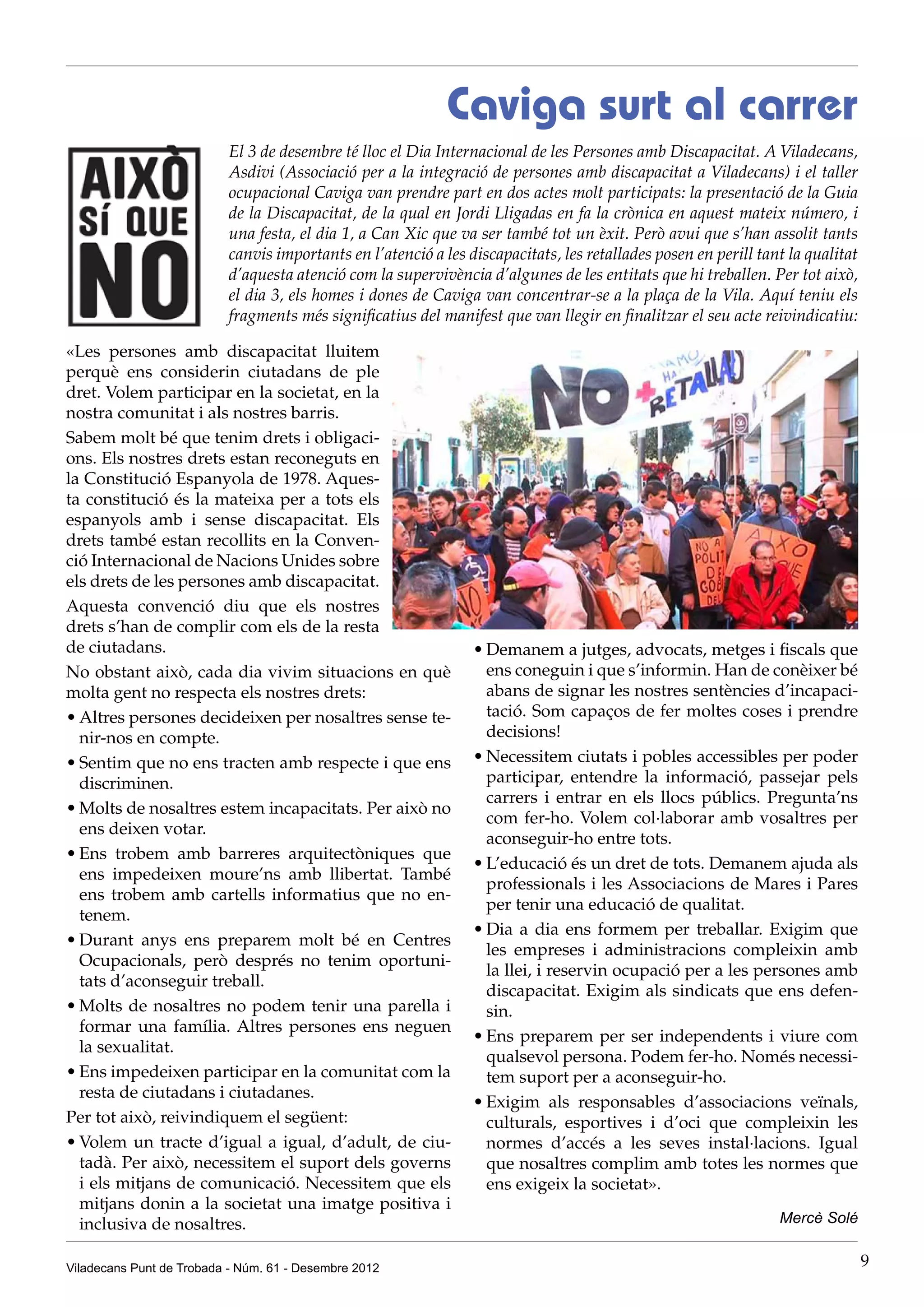 Caviga surt al carrer
                          El 3 de desembre té lloc el Dia Internacional de les Persones amb Discapacitat. A Viladecans,
                          Asdivi (Associació per a la integració de persones amb discapacitat a Viladecans) i el taller
                          ocupacional Caviga van prendre part en dos actes molt participats: la presentació de la Guia
                          de la Discapacitat, de la qual en Jordi Lligadas en fa la crònica en aquest mateix número, i
                          una festa, el dia 1, a Can Xic que va ser també tot un èxit. Però avui que s’han assolit tants
                          canvis importants en l’atenció a les discapacitats, les retallades posen en perill tant la qualitat
                          d’aquesta atenció com la supervivència d’algunes de les entitats que hi treballen. Per tot això,
                          el dia 3, els homes i dones de Caviga van concentrar-se a la plaça de la Vila. Aquí teniu els
                          fragments més significatius del manifest que van llegir en finalitzar el seu acte reivindicatiu:

«Les persones amb discapacitat lluitem
perquè ens considerin ciutadans de ple
dret. Volem participar en la societat, en la
nostra comunitat i als nostres barris.
Sabem molt bé que tenim drets i obligaci-
ons. Els nostres drets estan reconeguts en
la Constitució Espanyola de 1978. Aques-
ta constitució és la mateixa per a tots els
espanyols amb i sense discapacitat. Els
drets també estan recollits en la Conven-
ció Internacional de Nacions Unides sobre
els drets de les persones amb discapacitat.
Aquesta convenció diu que els nostres
drets s’han de complir com els de la resta
de ciutadans.                                                   •	Demanem a jutges, advocats, metges i fiscals que
No obstant això, cada dia vivim situacions en què                 ens coneguin i que s’informin. Han de conèixer bé
molta gent no respecta els nostres drets:                         abans de signar les nostres sentències d’incapaci-
•	Altres persones decideixen per nosaltres sense te-              tació. Som capaços de fer moltes coses i prendre
  nir-nos en compte.                                              decisions!
•	Sentim que no ens tracten amb respecte i que ens              •	Necessitem ciutats i pobles accessibles per poder
  discriminen.                                                    participar, entendre la informació, passejar pels
                                                                  carrers i entrar en els llocs públics. Pregunta’ns
•	Molts de nosaltres estem incapacitats. Per això no
                                                                  com fer-ho. Volem col·laborar amb vosaltres per
  ens deixen votar.
                                                                  aconseguir-ho entre tots.
•	Ens trobem amb barreres arquitectòniques que
                                                                •	L’educació és un dret de tots. Demanem ajuda als
  ens impedeixen moure’ns amb llibertat. També
                                                                  professionals i les Associacions de Mares i Pares
  ens trobem amb cartells informatius que no en-
                                                                  per tenir una educació de qualitat.
  tenem.
                                                                •	Dia a dia ens formem per treballar. Exigim que
•	Durant anys ens preparem molt bé en Centres
                                                                  les empreses i administracions compleixin amb
  Ocupacionals, però després no tenim oportuni-
                                                                  la llei, i reservin ocupació per a les persones amb
  tats d’aconseguir treball.
                                                                  discapacitat. Exigim als sindicats que ens defen-
•	Molts de nosaltres no podem tenir una parella i                 sin.
  formar una família. Altres persones ens neguen
                                                                •	Ens preparem per ser independents i viure com
  la sexualitat.
                                                                  qualsevol persona. Podem fer-ho. Només necessi-
•	Ens impedeixen participar en la comunitat com la                tem suport per a aconseguir-ho.
  resta de ciutadans i ciutadanes.
                                                                •	Exigim als responsables d’associacions veïnals,
Per tot això, reivindiquem el següent:                            culturals, esportives i d’oci que compleixin les
•	Volem un tracte d’igual a igual, d’adult, de ciu-               normes d’accés a les seves instal·lacions. Igual
  tadà. Per això, necessitem el suport dels governs               que nosaltres complim amb totes les normes que
  i els mitjans de comunicació. Necessitem que els                ens exigeix la societat».
  mitjans donin a la societat una imatge positiva i
  inclusiva de nosaltres.                                                                                       Mercè Solé


Viladecans Punt de Trobada - Núm. 61 - Desembre 2012                                                                            9
 