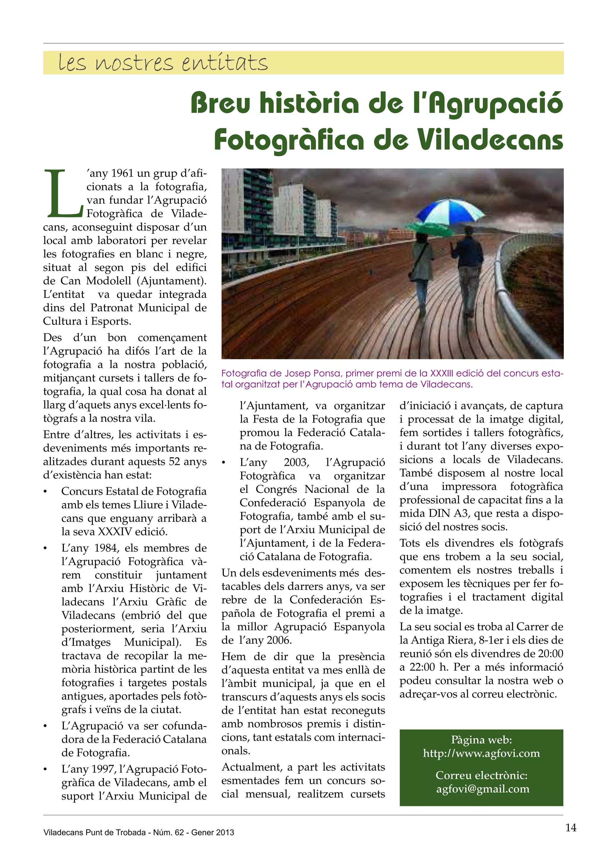 les nostres entitats
                                     Breu història de l’Agrupació
                                      Fotogràfica de Viladecans

L
          ’any 1961 un grup d’afi-
          cionats a la fotografia,
          van fundar l’Agrupació
          Fotogràfica de Vilade-
cans, aconseguint disposar d’un
local amb laboratori per revelar
les fotografies en blanc i negre,
situat al segon pis del edifici
de Can Modolell (Ajuntament).
L’entitat va quedar integrada
dins del Patronat Municipal de
Cultura i Esports.
Des d’un bon començament
l’Agrupació ha difós l’art de la
fotografia a la nostra població,
                                             Fotografia de Josep Ponsa, primer premi de la XXXIII edició del concurs esta-
mitjançant cursets i tallers de fo-
                                             tal organitzat per l’Agrupació amb tema de Viladecans.
tografia, la qual cosa ha donat al
llarg d’aquets anys excel·lents fo-              l’Ajuntament, va organitzar         d’iniciació i avançats, de captura
tògrafs a la nostra vila.                        la Festa de la Fotografia que       i processat de la imatge digital,
Entre d’altres, les activitats i es-             promou la Federació Catala-         fem sortides i tallers fotogràfics,
deveniments més importants re-                   na de Fotografia.                   i durant tot l’any diverses expo-
alitzades durant aquests 52 anys             •	 L’any 2003, l’Agrupació              sicions a locals de Viladecans.
d’existència han estat:                          Fotogràfica va organitzar           També disposem al nostre local
•	 Concurs Estatal de Fotografia                 el Congrés Nacional de la           d’una impressora fotogràfica
    amb els temes Lliure i Vilade-               Confederació Espanyola de           professional de capacitat fins a la
    cans que enguany arribarà a                  Fotografia, també amb el su-        mida DIN A3, que resta a dispo-
    la seva XXXIV edició.                        port de l’Arxiu Municipal de        sició del nostres socis.
•	 L’any 1984, els membres de                    l’Ajuntament, i de la Federa-       Tots els divendres els fotògrafs
    l’Agrupació Fotogràfica và-                  ció Catalana de Fotografia.         que ens trobem a la seu social,
    rem constituir juntament                 Un dels esdeveniments més  des-         comentem els nostres treballs i
    amb l’Arxiu Històric de Vi-              tacables dels darrers anys, va ser      exposem les tècniques per fer fo-
    ladecans l’Arxiu Gràfic de               rebre de la Confederación Es-           tografies i el tractament digital
    Viladecans (embrió del que               pañola de Fotografia el premi a         de la imatge.
    posteriorment, seria l’Arxiu             la millor Agrupació Espanyola           La seu social es troba al Carrer de
    d’Imatges Municipal). Es                 de  l’any 2006.                         la Antiga Riera, 8-1er i els dies de
    tractava de recopilar la me-             Hem de dir que la presència             reunió són els divendres de 20:00
    mòria històrica partint de les           d’aquesta entitat va mes enllà de       a 22:00 h. Per a més informació
    fotografies i targetes postals           l’àmbit municipal, ja que en el         podeu consultar la nostra web o
    antigues, aportades pels fotò-           transcurs d’aquests anys els socis      adreçar-vos al correu electrònic.
    grafs i veïns de la ciutat.              de l’entitat han estat reconeguts
•	 L’Agrupació va ser cofunda-               amb nombrosos premis i distin-
    dora de la Federació Catalana            cions, tant estatals com internaci-                Pàgina web:
    de Fotografia.                           onals.                                       http://www.agfovi.com
•	 L’any 1997, l’Agrupació Foto-             Actualment, a part les activitats
                                             esmentades fem un concurs so-                   Correu electrònic:
    gràfica de Viladecans, amb el
                                             cial mensual, realitzem cursets                 agfovi@gmail.com 
    suport l’Arxiu Municipal de


Viladecans Punt de Trobada - Núm. 62 - Gener 2013                                                                            14
 