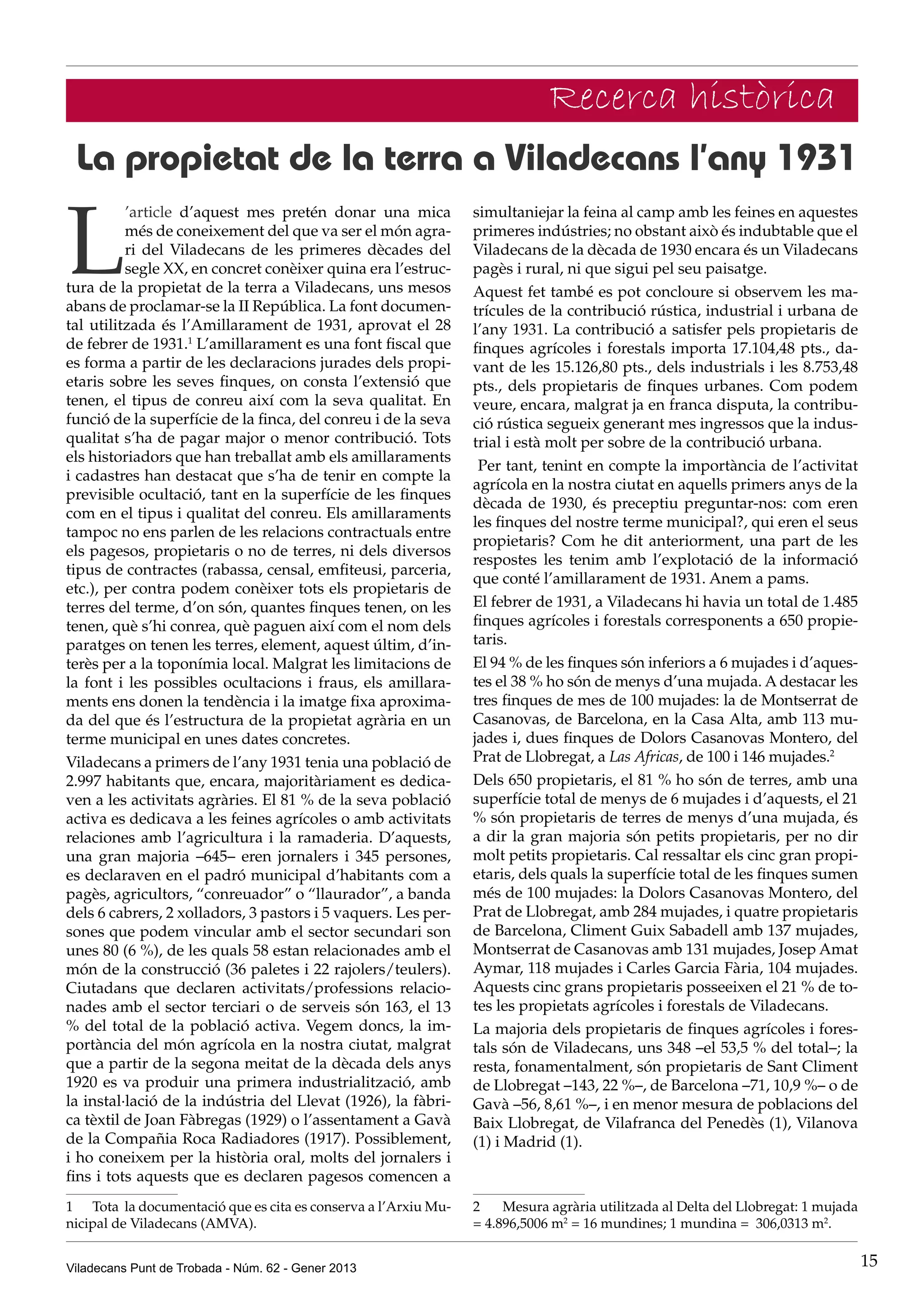 Recerca històrica
 La propietat de la terra a Viladecans l’any 1931

L
          ’article d’aquest mes pretén donar una mica           simultaniejar la feina al camp amb les feines en aquestes
          més de coneixement del que va ser el món agra-        primeres indústries; no obstant això és indubtable que el
          ri del Viladecans de les primeres dècades del         Viladecans de la dècada de 1930 encara és un Viladecans
          segle XX, en concret conèixer quina era l’estruc-     pagès i rural, ni que sigui pel seu paisatge.
tura de la propietat de la terra a Viladecans, uns mesos        Aquest fet també es pot concloure si observem les ma-
abans de proclamar-se la II República. La font documen-         trícules de la contribució rústica, industrial i urbana de
tal utilitzada és l’Amillarament de 1931, aprovat el 28         l’any 1931. La contribució a satisfer pels propietaris de
de febrer de 1931.1 L’amillarament es una font fiscal que       finques agrícoles i forestals importa 17.104,48 pts., da-
es forma a partir de les declaracions jurades dels propi-       vant de les 15.126,80 pts., dels industrials i les 8.753,48
etaris sobre les seves finques, on consta l’extensió que        pts., dels propietaris de finques urbanes. Com podem
tenen, el tipus de conreu així com la seva qualitat. En         veure, encara, malgrat ja en franca disputa, la contribu-
funció de la superfície de la finca, del conreu i de la seva    ció rústica segueix generant mes ingressos que la indus-
qualitat s’ha de pagar major o menor contribució. Tots          trial i està molt per sobre de la contribució urbana.
els historiadors que han treballat amb els amillaraments
                                                                 Per tant, tenint en compte la importància de l’activitat
i cadastres han destacat que s’ha de tenir en compte la
                                                                agrícola en la nostra ciutat en aquells primers anys de la
previsible ocultació, tant en la superfície de les finques
                                                                dècada de 1930, és preceptiu preguntar-nos: com eren
com en el tipus i qualitat del conreu. Els amillaraments
                                                                les finques del nostre terme municipal?, qui eren el seus
tampoc no ens parlen de les relacions contractuals entre
                                                                propietaris? Com he dit anteriorment, una part de les
els pagesos, propietaris o no de terres, ni dels diversos
                                                                respostes les tenim amb l’explotació de la informació
tipus de contractes (rabassa, censal, emfiteusi, parceria,
                                                                que conté l’amillarament de 1931. Anem a pams.
etc.), per contra podem conèixer tots els propietaris de
terres del terme, d’on són, quantes finques tenen, on les       El febrer de 1931, a Viladecans hi havia un total de 1.485
tenen, què s’hi conrea, què paguen així com el nom dels         finques agrícoles i forestals corresponents a 650 propie-
paratges on tenen les terres, element, aquest últim, d’in-      taris.
terès per a la toponímia local. Malgrat les limitacions de      El 94 % de les finques són inferiors a 6 mujades i d’aques-
la font i les possibles ocultacions i fraus, els amillara-      tes el 38 % ho són de menys d’una mujada. A destacar les
ments ens donen la tendència i la imatge fixa aproxima-         tres finques de mes de 100 mujades: la de Montserrat de
da del que és l’estructura de la propietat agrària en un        Casanovas, de Barcelona, en la Casa Alta, amb 113 mu-
terme municipal en unes dates concretes.                        jades i, dues finques de Dolors Casanovas Montero, del
Viladecans a primers de l’any 1931 tenia una població de        Prat de Llobregat, a Las Africas, de 100 i 146 mujades.2
2.997 habitants que, encara, majoritàriament es dedica-         Dels 650 propietaris, el 81 % ho són de terres, amb una
ven a les activitats agràries. El 81 % de la seva població      superfície total de menys de 6 mujades i d’aquests, el 21
activa es dedicava a les feines agrícoles o amb activitats      % són propietaris de terres de menys d’una mujada, és
relaciones amb l’agricultura i la ramaderia. D’aquests,         a dir la gran majoria són petits propietaris, per no dir
una gran majoria –645– eren jornalers i 345 persones,           molt petits propietaris. Cal ressaltar els cinc gran propi-
es declaraven en el padró municipal d’habitants com a           etaris, dels quals la superfície total de les finques sumen
pagès, agricultors, “conreuador” o “llaurador”, a banda         més de 100 mujades: la Dolors Casanovas Montero, del
dels 6 cabrers, 2 xolladors, 3 pastors i 5 vaquers. Les per-    Prat de Llobregat, amb 284 mujades, i quatre propietaris
sones que podem vincular amb el sector secundari son            de Barcelona, Climent Guix Sabadell amb 137 mujades,
unes 80 (6 %), de les quals 58 estan relacionades amb el        Montserrat de Casanovas amb 131 mujades, Josep Amat
món de la construcció (36 paletes i 22 rajolers/teulers).       Aymar, 118 mujades i Carles Garcia Fària, 104 mujades.
Ciutadans que declaren activitats/professions relacio-          Aquests cinc grans propietaris posseeixen el 21 % de to-
nades amb el sector terciari o de serveis són 163, el 13        tes les propietats agrícoles i forestals de Viladecans.
% del total de la població activa. Vegem doncs, la im-          La majoria dels propietaris de finques agrícoles i fores-
portància del món agrícola en la nostra ciutat, malgrat         tals són de Viladecans, uns 348 –el 53,5 % del total–; la
que a partir de la segona meitat de la dècada dels anys         resta, fonamentalment, són propietaris de Sant Climent
1920 es va produir una primera industrialització, amb           de Llobregat –143, 22 %–, de Barcelona –71, 10,9 %– o de
la instal·lació de la indústria del Llevat (1926), la fàbri-    Gavà –56, 8,61 %–, i en menor mesura de poblacions del
ca tèxtil de Joan Fàbregas (1929) o l’assentament a Gavà        Baix Llobregat, de Vilafranca del Penedès (1), Vilanova
de la Compañia Roca Radiadores (1917). Possiblement,            (1) i Madrid (1).
i ho coneixem per la història oral, molts del jornalers i
fins i tots aquests que es declaren pagesos comencen a
1	 Tota la documentació que es cita es conserva a l’Arxiu Mu-   2	 Mesura agrària utilitzada al Delta del Llobregat: 1 mujada
nicipal de Viladecans (AMVA).                                   = 4.896,5006 m2 = 16 mundines; 1 mundina = 306,0313 m2.


Viladecans Punt de Trobada - Núm. 62 - Gener 2013                                                                               15
 