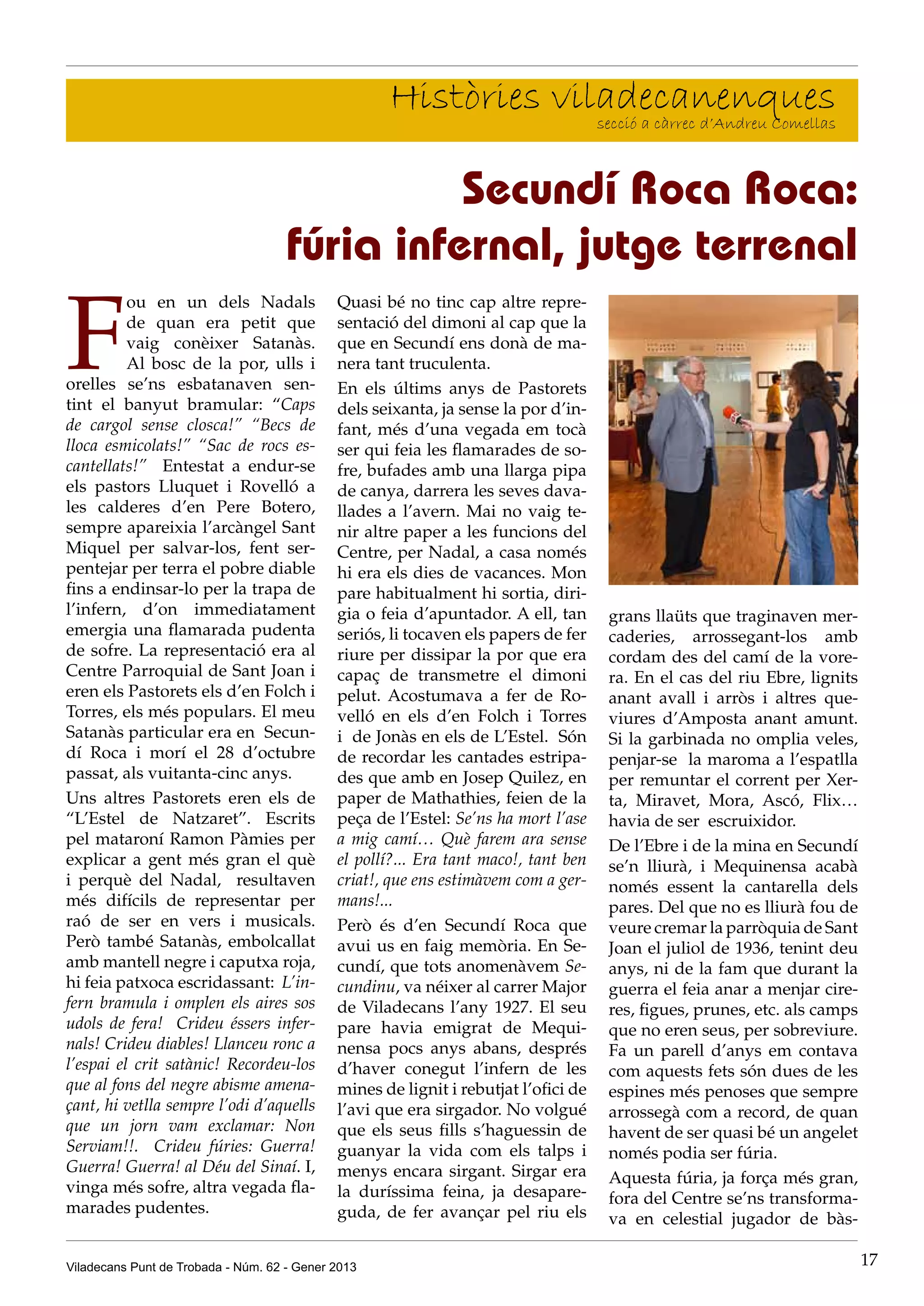 Històries viladecanenques
                                                                 secció a càrrec d’Andreu Comellas



                                               Secundí Roca Roca:
                                     fúria infernal, jutge terrenal

F
          ou en un dels Nadals               Quasi bé no tinc cap altre repre-
          de quan era petit que              sentació del dimoni al cap que la
          vaig conèixer Satanàs.             que en Secundí ens donà de ma-
          Al bosc de la por, ulls i          nera tant truculenta.
orelles se’ns esbatanaven sen-               En els últims anys de Pastorets
tint el banyut bramular: “Caps               dels seixanta, ja sense la por d’in-
de cargol sense closca!” “Becs de            fant, més d’una vegada em tocà
lloca esmicolats!” “Sac de rocs es-          ser qui feia les flamarades de so-
cantellats!”   Entestat a endur-se           fre, bufades amb una llarga pipa
els pastors Lluquet i Rovelló a              de canya, darrera les seves dava-
les calderes d’en Pere Botero,               llades a l’avern. Mai no vaig te-
sempre apareixia l’arcàngel Sant             nir altre paper a les funcions del
Miquel per salvar-los, fent ser-             Centre, per Nadal, a casa només
pentejar per terra el pobre diable           hi era els dies de vacances. Mon
fins a endinsar-lo per la trapa de           pare habitualment hi sortia, diri-
l’infern, d’on immediatament                 gia o feia d’apuntador. A ell, tan      grans llaüts que traginaven mer-
emergia una flamarada pudenta                seriós, li tocaven els papers de fer    caderies, arrossegant-los amb
de sofre. La representació era al            riure per dissipar la por que era       cordam des del camí de la vore-
Centre Parroquial de Sant Joan i             capaç de transmetre el dimoni           ra. En el cas del riu Ebre, lignits
eren els Pastorets els d’en Folch i          pelut. Acostumava a fer de Ro-          anant avall i arròs i altres que-
Torres, els més populars. El meu             velló en els d’en Folch i Torres        viures d’Amposta anant amunt.
Satanàs particular era en  Secun-            i  de Jonàs en els de L’Estel.  Són     Si la garbinada no omplia veles,
dí Roca i morí el 28 d’octubre               de recordar les cantades estripa-       penjar-se  la maroma a l’espatlla
passat, als vuitanta-cinc anys.              des que amb en Josep Quilez, en         per remuntar el corrent per Xer-
Uns altres Pastorets eren els de             paper de Mathathies, feien de la        ta, Miravet, Mora, Ascó, Flix…
“L’Estel de Natzaret”. Escrits               peça de l’Estel: Se’ns ha mort l’ase    havia de ser  escruixidor.
pel mataroní Ramon Pàmies per                a mig camí… Què farem ara sense         De l’Ebre i de la mina en Secundí
explicar a gent més gran el què              el pollí?... Era tant maco!, tant ben   se’n lliurà, i Mequinensa acabà
i perquè del Nadal,   resultaven             criat!, que ens estimàvem com a ger-    només essent la cantarella dels
més difícils de representar per              mans!...                                pares. Del que no es lliurà fou de
raó de ser en vers i musicals.               Però és d’en Secundí Roca que           veure cremar la parròquia de Sant
Però també Satanàs, embolcallat              avui us en faig memòria. En Se-         Joan el juliol de 1936, tenint deu
amb mantell negre i caputxa roja,            cundí, que tots anomenàvem Se-          anys, ni de la fam que durant la
hi feia patxoca escridassant:  L’in-         cundinu, va néixer al carrer Major      guerra el feia anar a menjar cire-
fern bramula i omplen els aires sos          de Viladecans l’any 1927. El seu        res, figues, prunes, etc. als camps
udols de fera!  Crideu éssers infer-         pare havia emigrat de Mequi-            que no eren seus, per sobreviure.
nals! Crideu diables! Llanceu ronc a         nensa pocs anys abans, després          Fa un parell d’anys em contava 
l’espai el crit satànic! Recordeu-los        d’haver conegut l’infern de les         com aquests fets són dues de les
que al fons del negre abisme amena-          mines de lignit i rebutjat l’ofici de   espines més penoses que sempre
çant, hi vetlla sempre l’odi d’aquells       l’avi que era sirgador. No volgué       arrossegà com a record, de quan
que un jorn vam exclamar: Non                que els seus fills s’haguessin de       havent de ser quasi bé un angelet
Serviam!!.   Crideu fúries: Guerra!          guanyar la vida com els talps i         només podia ser fúria.
Guerra! Guerra! al Déu del Sinaí. I,         menys encara sirgant. Sirgar era        Aquesta fúria, ja força més gran,
vinga més sofre, altra vegada fla-           la duríssima feina, ja desapare-        fora del Centre se’ns transforma-
marades pudentes.                            guda, de fer avançar pel riu els        va en celestial jugador de bàs-

Viladecans Punt de Trobada - Núm. 62 - Gener 2013                                                                      17
 