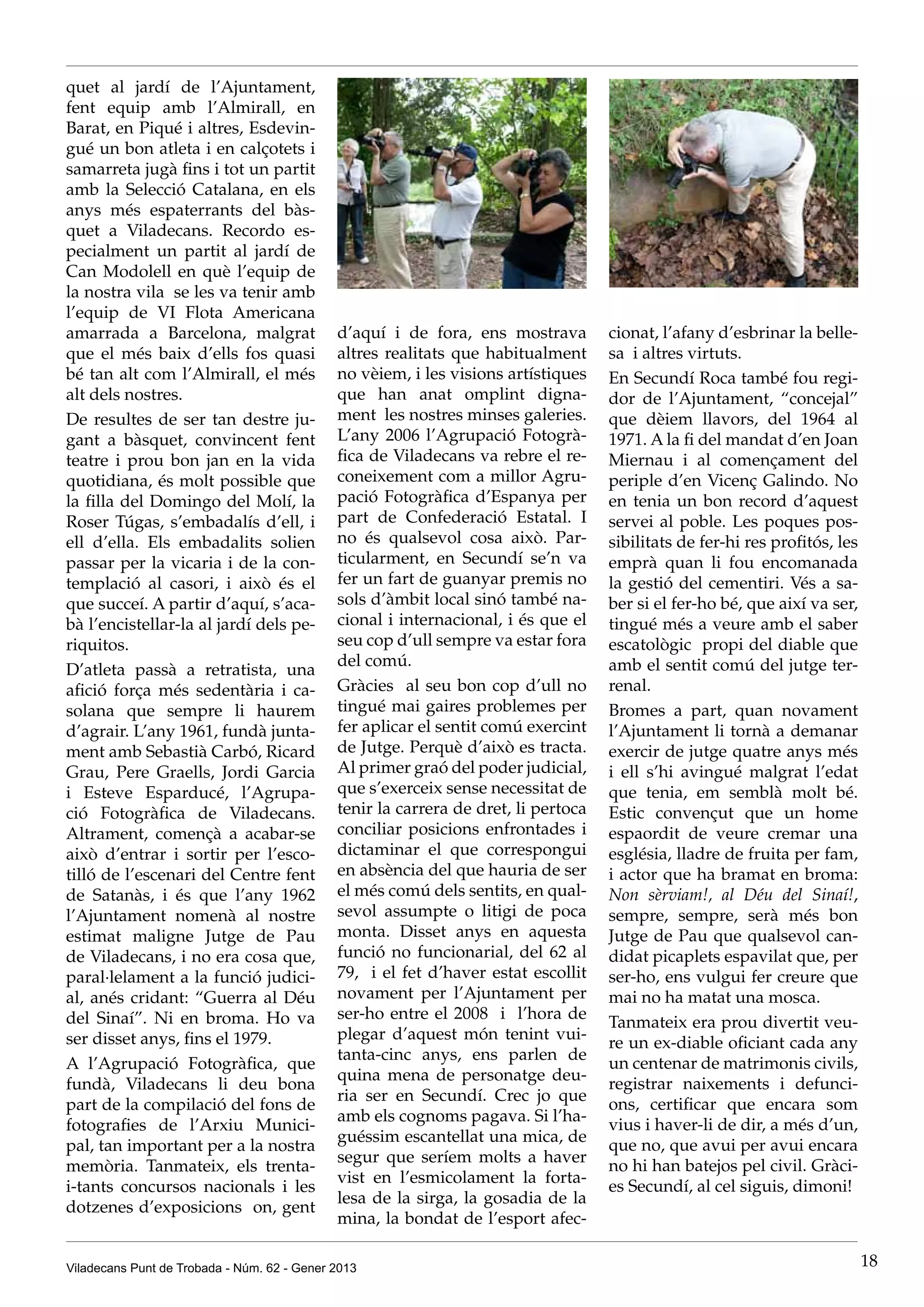 quet al jardí de l’Ajuntament,
fent equip amb l’Almirall, en
Barat, en Piqué i altres, Esdevin-
gué un bon atleta i en calçotets i
samarreta jugà fins i tot un partit
amb la Selecció Catalana, en els
anys més espaterrants del bàs-
quet a Viladecans. Recordo es-
pecialment un partit al jardí de
Can Modolell en què l’equip de
la nostra vila  se les va tenir amb
l’equip de VI Flota Americana
amarrada a Barcelona, malgrat                d’aquí i de fora, ens mostrava         cionat, l’afany d’esbrinar la belle-
que el més baix d’ells fos quasi             altres realitats que habitualment      sa  i altres virtuts.
bé tan alt com l’Almirall, el més            no vèiem, i les visions artístiques    En Secundí Roca també fou regi-
alt dels nostres.                            que han anat omplint digna-            dor de l’Ajuntament, “concejal”
De resultes de ser tan destre ju-            ment  les nostres minses galeries.     que dèiem llavors, del 1964 al
gant a bàsquet, convincent fent              L’any 2006 l’Agrupació Fotogrà-        1971. A la fi del mandat d’en Joan
teatre i prou bon jan en la vida             fica de Viladecans va rebre el re-     Miernau i al començament del
quotidiana, és molt possible que             coneixement com a millor Agru-         periple d’en Vicenç Galindo. No
la filla del Domingo del Molí, la            pació Fotogràfica d’Espanya per        en tenia un bon record d’aquest
Roser Túgas, s’embadalís d’ell, i            part de Confederació Estatal. I        servei al poble. Les poques pos-
ell d’ella. Els embadalits solien            no és qualsevol cosa això. Par-        sibilitats de fer-hi res profitós, les
passar per la vicaria i de la con-           ticularment, en Secundí se’n va        emprà quan li fou encomanada
templació al casori, i això és el            fer un fart de guanyar premis no       la gestió del cementiri. Vés a sa-
que succeí. A partir d’aquí, s’aca-          sols d’àmbit local sinó també na-      ber si el fer-ho bé, que així va ser,
bà l’encistellar-la al jardí dels pe-        cional i internacional, i és que el    tingué més a veure amb el saber
riquitos.                                    seu cop d’ull sempre va estar fora     escatològic  propi del diable que
                                             del comú.                              amb el sentit comú del jutge ter-
D’atleta passà a retratista, una
afició força més sedentària i ca-            Gràcies  al seu bon cop d’ull no       renal.
solana que sempre li haurem                  tingué mai gaires problemes per        Bromes a part, quan novament
d’agrair. L’any 1961, fundà junta-           fer aplicar el sentit comú exercint    l’Ajuntament li tornà a demanar
ment amb Sebastià Carbó, Ricard              de Jutge. Perquè d’això es tracta.     exercir de jutge quatre anys més
Grau, Pere Graells, Jordi Garcia             Al primer graó del poder judicial,     i ell s’hi avingué malgrat l’edat
i Esteve Esparducé, l’Agrupa-                que s’exerceix sense necessitat de     que tenia, em semblà molt bé.
ció Fotogràfica de Viladecans.               tenir la carrera de dret, li pertoca   Estic convençut que un home
Altrament, començà a acabar-se               conciliar posicions enfrontades i      espaordit de veure cremar una
això d’entrar i sortir per l’esco-           dictaminar el que correspongui         església, lladre de fruita per fam,
tilló de l’escenari del Centre fent          en absència del que hauria de ser      i actor que ha bramat en broma:
de Satanàs, i és que l’any 1962              el més comú dels sentits, en qual-     Non sèrviam!, al Déu del Sinaí!,
l’Ajuntament nomenà al nostre                sevol assumpte o litigi de poca        sempre, sempre, serà més bon
estimat maligne Jutge de Pau                 monta. Disset anys en aquesta          Jutge de Pau que qualsevol can-
de Viladecans, i no era cosa que,            funció no funcionarial, del 62 al      didat picaplets espavilat que, per
paral·lelament a la funció judici-           79,  i el fet d’haver estat escollit   ser-ho, ens vulgui fer creure que
al, anés cridant: “Guerra al Déu             novament per l’Ajuntament per          mai no ha matat una mosca.
del Sinaí”. Ni en broma. Ho va               ser-ho entre el 2008  i   l’hora de
                                                                                    Tanmateix era prou divertit veu-
ser disset anys, fins el 1979.               plegar d’aquest món tenint vui-
                                                                                    re un ex-diable oficiant cada any
                                             tanta-cinc anys,  ens parlen de
A l’Agrupació Fotogràfica, que                                                      un centenar de matrimonis civils,
                                             quina mena de personatge deu-
fundà, Viladecans li deu bona                                                       registrar naixements i defunci-
                                             ria ser en Secundí. Crec jo que
part de la compilació del fons de                                                   ons, certificar que encara som
                                             amb els cognoms pagava. Si l’ha-
fotografies de l’Arxiu Munici-                                                      vius i haver-li de dir, a més d’un,
                                             guéssim escantellat una mica, de
pal, tan important per a la nostra                                                  que no, que avui per avui encara
                                             segur que seríem molts a haver
memòria. Tanmateix, els trenta-                                                     no hi han batejos pel civil. Gràci-
                                             vist en l’esmicolament la forta-
i-tants concursos nacionals i les                                                   es Secundí, al cel siguis, dimoni!
                                             lesa de la sirga, la gosadia de la
dotzenes d’exposicions  on, gent
                                             mina, la bondat de l’esport afec-

Viladecans Punt de Trobada - Núm. 62 - Gener 2013                                                                            18
 