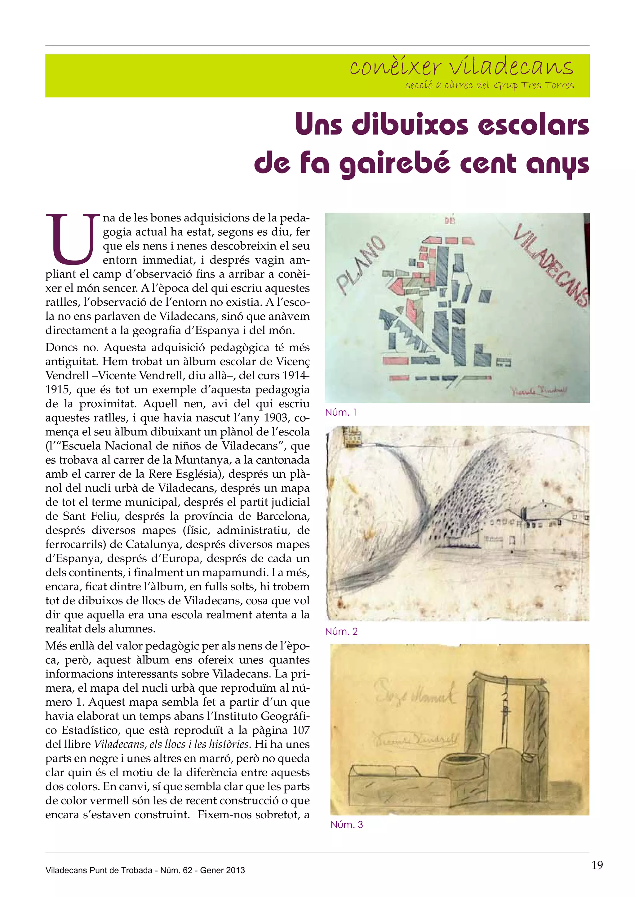 conèixer càrrec del Grup Tres Torres
                                                                        secció a
                                                                                 viladecans

                                                      Uns dibuixos escolars
                                                    de fa gairebé cent anys

U
             na de les bones adquisicions de la peda-
             gogia actual ha estat, segons es diu, fer
             que els nens i nenes descobreixin el seu
             entorn immediat, i després vagin am-
pliant el camp d’observació fins a arribar a conèi-
xer el món sencer. A l’època del qui escriu aquestes
ratlles, l’observació de l’entorn no existia. A l’esco-
la no ens parlaven de Viladecans, sinó que anàvem
directament a la geografia d’Espanya i del món.
Doncs no. Aquesta adquisició pedagògica té més
antiguitat. Hem trobat un àlbum escolar de Vicenç
Vendrell –Vicente Vendrell, diu allà–, del curs 1914-
1915, que és tot un exemple d’aquesta pedagogia
de la proximitat. Aquell nen, avi del qui escriu
                                                               Núm. 1
aquestes ratlles, i que havia nascut l’any 1903, co-
mença el seu àlbum dibuixant un plànol de l’escola
(l’“Escuela Nacional de niños de Viladecans”, que
es trobava al carrer de la Muntanya, a la cantonada
amb el carrer de la Rere Església), després un plà-
nol del nucli urbà de Viladecans, després un mapa
de tot el terme municipal, després el partit judicial
de Sant Feliu, després la província de Barcelona,
després diversos mapes (físic, administratiu, de
ferrocarrils) de Catalunya, després diversos mapes
d’Espanya, després d’Europa, després de cada un
dels continents, i finalment un mapamundi. I a més,
encara, ficat dintre l’àlbum, en fulls solts, hi trobem
tot de dibuixos de llocs de Viladecans, cosa que vol
dir que aquella era una escola realment atenta a la
realitat dels alumnes.                                         Núm. 2
Més enllà del valor pedagògic per als nens de l’èpo-
ca, però, aquest àlbum ens ofereix unes quantes
informacions interessants sobre Viladecans. La pri-
mera, el mapa del nucli urbà que reproduïm al nú-
mero 1. Aquest mapa sembla fet a partir d’un que
havia elaborat un temps abans l’Instituto Geográfi-
co Estadístico, que està reproduït a la pàgina 107
del llibre Viladecans, els llocs i les històries. Hi ha unes
parts en negre i unes altres en marró, però no queda
clar quin és el motiu de la diferència entre aquests
dos colors. En canvi, sí que sembla clar que les parts
de color vermell són les de recent construcció o que
encara s’estaven construint. Fixem-nos sobretot, a
                                                                Núm. 3



Viladecans Punt de Trobada - Núm. 62 - Gener 2013                                                         19
 