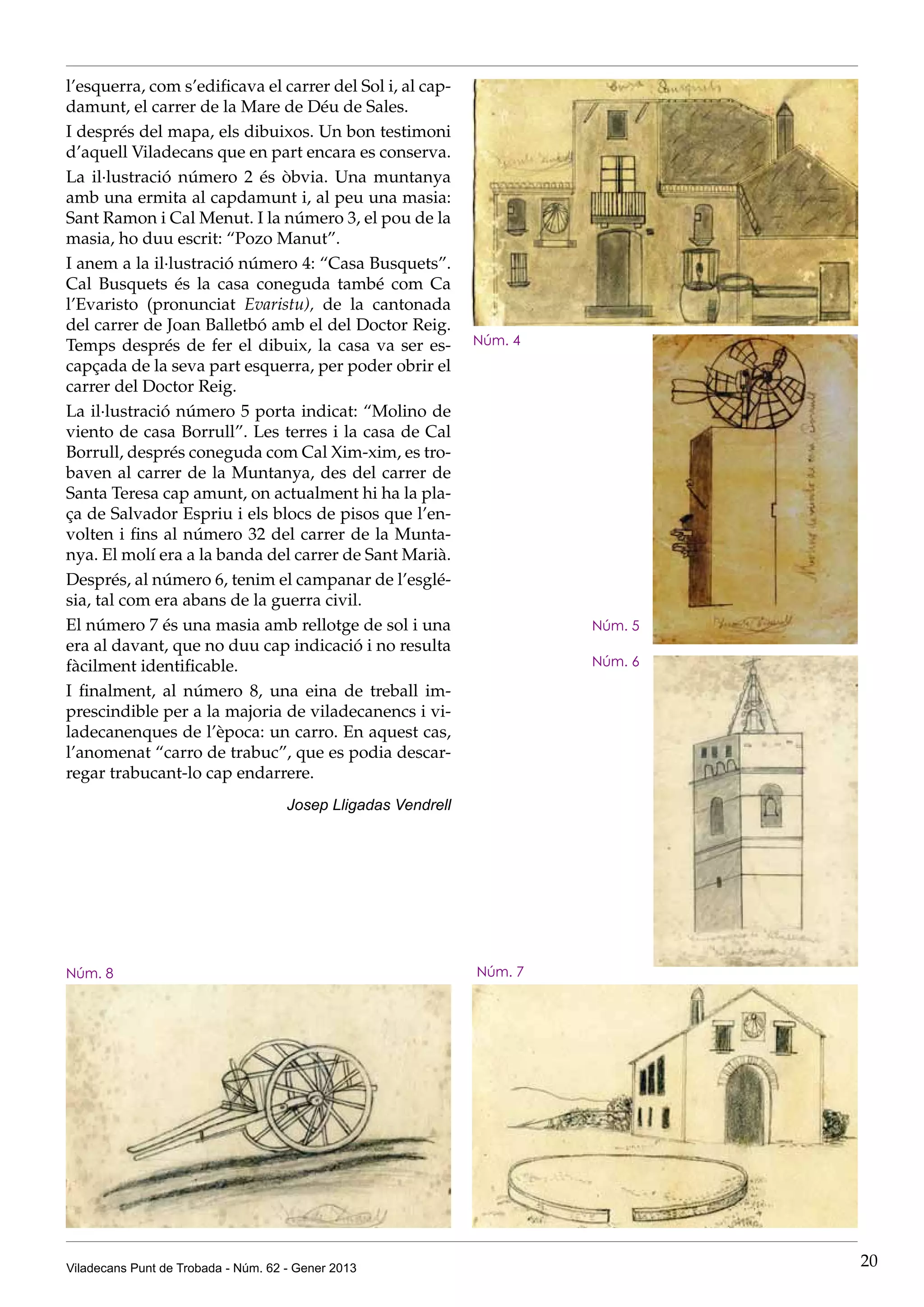 l’esquerra, com s’edificava el carrer del Sol i, al cap-
damunt, el carrer de la Mare de Déu de Sales.
I després del mapa, els dibuixos. Un bon testimoni
d’aquell Viladecans que en part encara es conserva.
La il·lustració número 2 és òbvia. Una muntanya
amb una ermita al capdamunt i, al peu una masia:
Sant Ramon i Cal Menut. I la número 3, el pou de la
masia, ho duu escrit: “Pozo Manut”.
I anem a la il·lustració número 4: “Casa Busquets”.
Cal Busquets és la casa coneguda també com Ca
l’Evaristo (pronunciat Evaristu), de la cantonada
del carrer de Joan Balletbó amb el del Doctor Reig.
Temps després de fer el dibuix, la casa va ser es-             Núm. 4
capçada de la seva part esquerra, per poder obrir el
carrer del Doctor Reig.
La il·lustració número 5 porta indicat: “Molino de
viento de casa Borrull”. Les terres i la casa de Cal
Borrull, després coneguda com Cal Xim-xim, es tro-
baven al carrer de la Muntanya, des del carrer de
Santa Teresa cap amunt, on actualment hi ha la pla-
ça de Salvador Espriu i els blocs de pisos que l’en-
volten i fins al número 32 del carrer de la Munta-
nya. El molí era a la banda del carrer de Sant Marià.
Després, al número 6, tenim el campanar de l’esglé-
sia, tal com era abans de la guerra civil.
El número 7 és una masia amb rellotge de sol i una                      Núm. 5
era al davant, que no duu cap indicació i no resulta
fàcilment identificable.                                                Núm. 6

I finalment, al número 8, una eina de treball im-
prescindible per a la majoria de viladecanencs i vi-
ladecanenques de l’època: un carro. En aquest cas,
l’anomenat “carro de trabuc”, que es podia descar-
regar trabucant-lo cap endarrere.
                                     Josep Lligadas Vendrell




Núm. 8                                                         Núm. 7




Viladecans Punt de Trobada - Núm. 62 - Gener 2013                                20
 