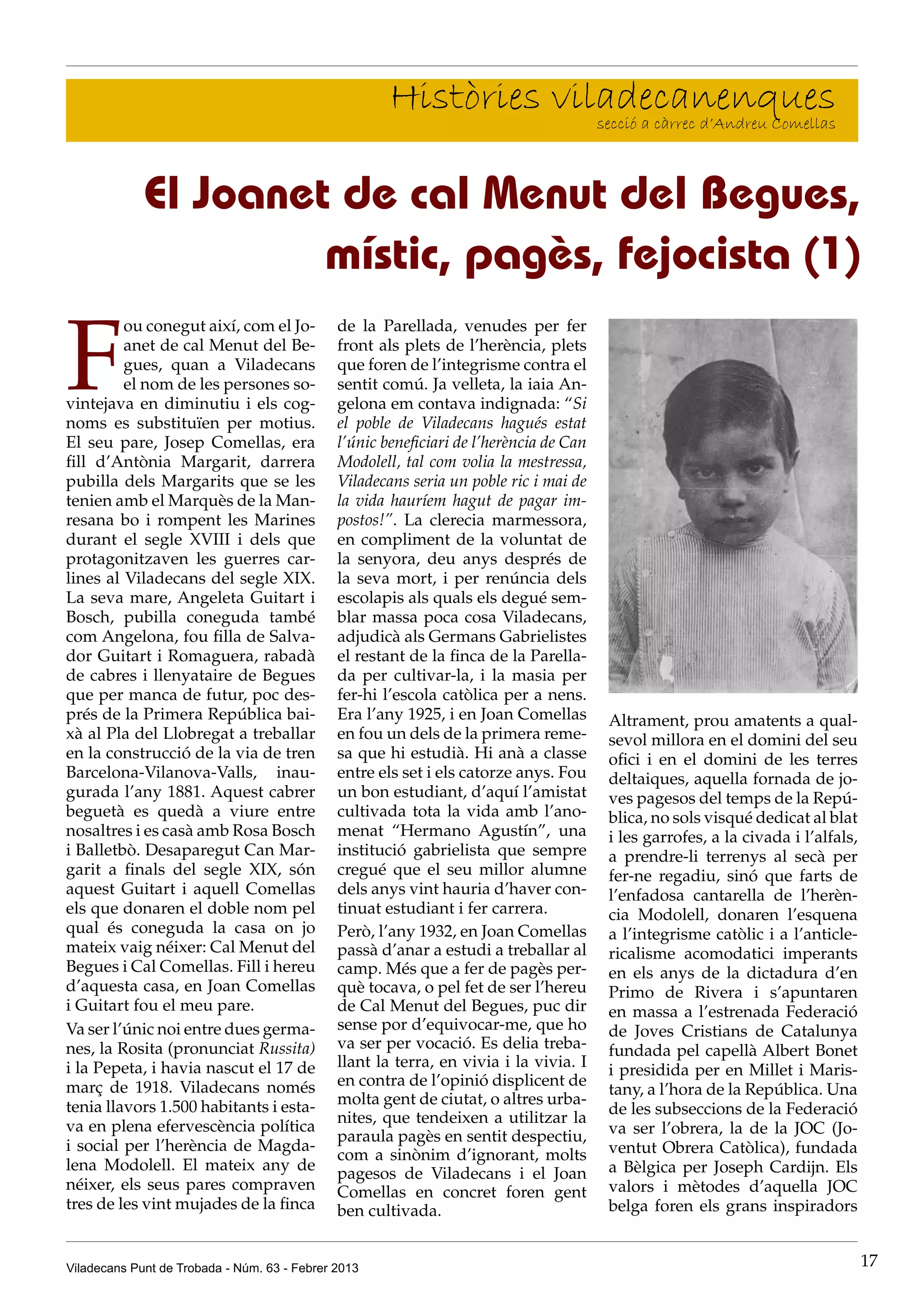 Històries viladecanenques
                                                                   secció a càrrec d’Andreu Comellas



             El Joanet de cal Menut del Begues,
                      místic, pagès, fejocista (1)

F
         ou conegut així, com el Jo-          de la Parellada, venudes per fer
         anet de cal Menut del Be-            front als plets de l’herència, plets
         gues, quan a Viladecans              que foren de l’integrisme contra el
         el nom de les persones so-           sentit comú. Ja velleta, la iaia An-
vintejava en diminutiu i els cog-             gelona em contava indignada: “Si
noms es substituïen per motius.               el poble de Viladecans hagués estat
El seu pare, Josep Comellas, era              l’únic beneficiari de l’herència de Can
fill d’Antònia Margarit, darrera              Modolell, tal com volia la mestressa,
pubilla dels Margarits que se les             Viladecans seria un poble ric i mai de
tenien amb el Marquès de la Man-              la vida hauríem hagut de pagar im-
resana bo i rompent les Marines               postos!”. La clerecia marmessora,
durant el segle XVIII i dels que              en compliment de la voluntat de
protagonitzaven les guerres car-              la senyora, deu anys després de
lines al Viladecans del segle XIX.            la seva mort, i per renúncia dels
La seva mare, Angeleta Guitart i              escolapis als quals els degué sem-
Bosch, pubilla coneguda també                 blar massa poca cosa Viladecans,
com Angelona, fou filla de Salva-             adjudicà als Germans Gabrielistes
dor Guitart i Romaguera, rabadà               el restant de la finca de la Parella-
de cabres i llenyataire de Begues             da per cultivar-la, i la masia per
que per manca de futur, poc des-              fer-hi l’escola catòlica per a nens.
prés de la Primera República bai-             Era l’any 1925, i en Joan Comellas        Altrament, prou amatents a qual-
xà al Pla del Llobregat a treballar           en fou un dels de la primera reme-        sevol millora en el domini del seu
en la construcció de la via de tren           sa que hi estudià. Hi anà a classe        ofici i en el domini de les terres
Barcelona-Vilanova-Valls, inau-               entre els set i els catorze anys. Fou     deltaiques, aquella fornada de jo-
gurada l’any 1881. Aquest cabrer              un bon estudiant, d’aquí l’amistat        ves pagesos del temps de la Repú-
beguetà es quedà a viure entre                cultivada tota la vida amb l’ano-         blica, no sols visqué dedicat al blat
nosaltres i es casà amb Rosa Bosch            menat “Hermano Agustín”, una              i les garrofes, a la civada i l’alfals,
i Balletbò. Desaparegut Can Mar-              institució gabrielista que sempre         a prendre-li terrenys al secà per
garit a finals del segle XIX, són             cregué que el seu millor alumne           fer-ne regadiu, sinó que farts de
aquest Guitart i aquell Comellas              dels anys vint hauria d’haver con-        l’enfadosa cantarella de l’herèn-
els que donaren el doble nom pel              tinuat estudiant i fer carrera.           cia Modolell, donaren l’esquena
qual és coneguda la casa on jo                Però, l’any 1932, en Joan Comellas        a l’integrisme catòlic i a l’anticle-
mateix vaig néixer: Cal Menut del             passà d’anar a estudi a treballar al      ricalisme acomodatici imperants
Begues i Cal Comellas. Fill i hereu           camp. Més que a fer de pagès per-         en els anys de la dictadura d’en
d’aquesta casa, en Joan Comellas              què tocava, o pel fet de ser l’hereu      Primo de Rivera i s’apuntaren
i Guitart fou el meu pare.                    de Cal Menut del Begues, puc dir          en massa a l’estrenada Federació
Va ser l’únic noi entre dues germa-           sense por d’equivocar-me, que ho          de Joves Cristians de Catalunya
nes, la Rosita (pronunciat Russita)           va ser per vocació. Es delia treba-       fundada pel capellà Albert Bonet
i la Pepeta, i havia nascut el 17 de          llant la terra, en vivia i la vivia. I    i presidida per en Millet i Maris-
març de 1918. Viladecans només                en contra de l’opinió displicent de
                                                                                        tany, a l’hora de la República. Una
tenia llavors 1.500 habitants i esta-         molta gent de ciutat, o altres urba-
                                                                                        de les subseccions de la Federació
                                              nites, que tendeixen a utilitzar la
va en plena efervescència política                                                      va ser l’obrera, la de la JOC (Jo-
                                              paraula pagès en sentit despectiu,
i social per l’herència de Magda-                                                       ventut Obrera Catòlica), fundada
                                              com a sinònim d’ignorant, molts
lena Modolell. El mateix any de                                                         a Bèlgica per Joseph Cardijn. Els
                                              pagesos de Viladecans i el Joan
néixer, els seus pares compraven              Comellas en concret foren gent            valors i mètodes d’aquella JOC
tres de les vint mujades de la finca          ben cultivada.                            belga foren els grans inspiradors


Viladecans Punt de Trobada - Núm. 63 - Febrer 2013                                                                                17
 