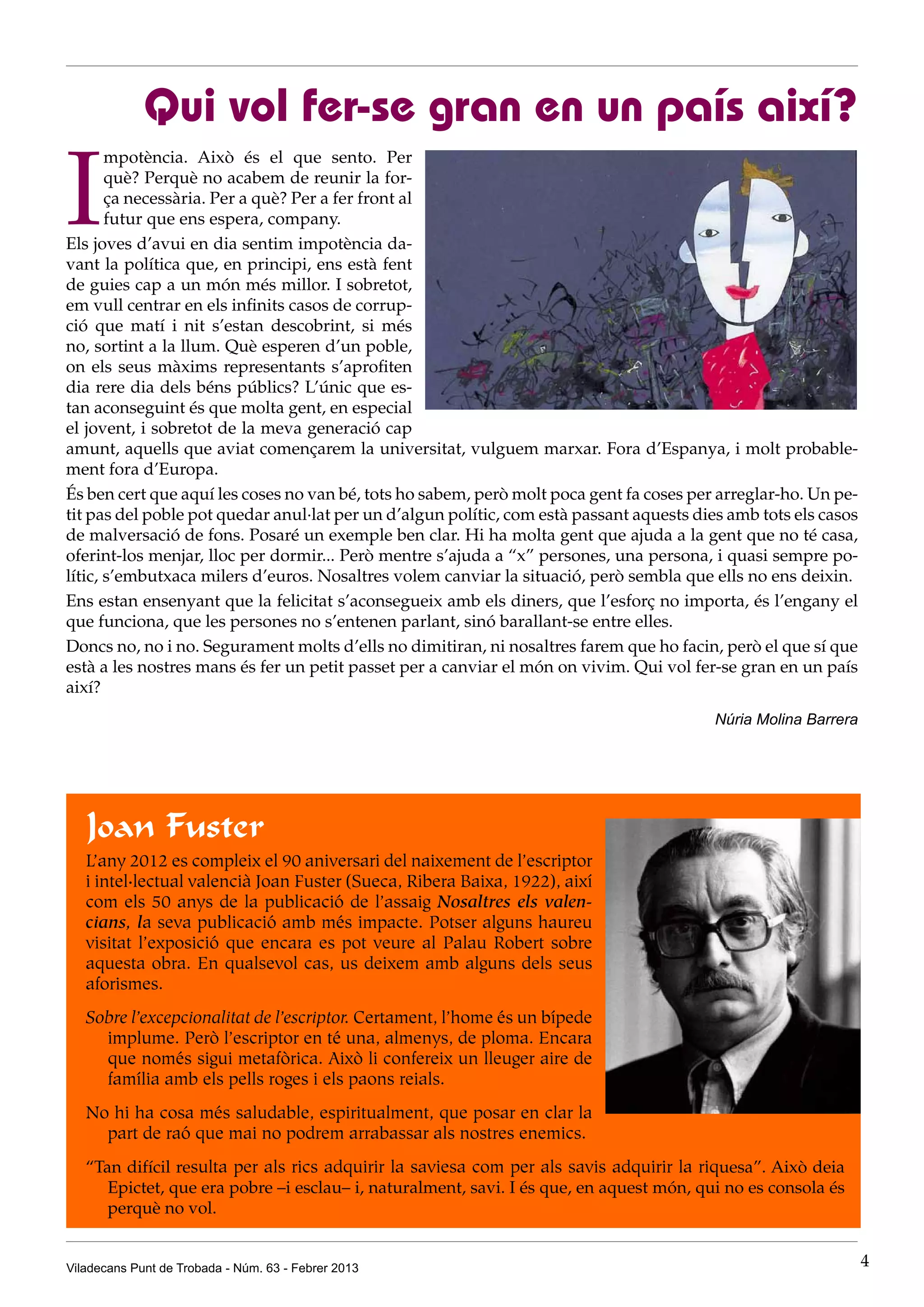Qui vol fer-se gran en un país així?

I
       mpotència. Això és el que sento. Per
       què? Perquè no acabem de reunir la for-
       ça necessària. Per a què? Per a fer front al
       futur que ens espera, company.
Els joves d’avui en dia sentim impotència da-
vant la política que, en principi, ens està fent
de guies cap a un món més millor. I sobretot,
em vull centrar en els infinits casos de corrup-
ció que matí i nit s’estan descobrint, si més
no, sortint a la llum. Què esperen d’un poble,
on els seus màxims representants s’aprofiten
dia rere dia dels béns públics? L’únic que es-
tan aconseguint és que molta gent, en especial
el jovent, i sobretot de la meva generació cap
amunt, aquells que aviat començarem la universitat, vulguem marxar. Fora d’Espanya, i molt probable-
ment fora d’Europa.
És ben cert que aquí les coses no van bé, tots ho sabem, però molt poca gent fa coses per arreglar-ho. Un pe-
tit pas del poble pot quedar anul·lat per un d’algun polític, com està passant aquests dies amb tots els casos
de malversació de fons. Posaré un exemple ben clar. Hi ha molta gent que ajuda a la gent que no té casa,
oferint-los menjar, lloc per dormir... Però mentre s’ajuda a “x” persones, una persona, i quasi sempre po-
lític, s’embutxaca milers d’euros. Nosaltres volem canviar la situació, però sembla que ells no ens deixin.
Ens estan ensenyant que la felicitat s’aconsegueix amb els diners, que l’esforç no importa, és l’engany el
que funciona, que les persones no s’entenen parlant, sinó barallant-se entre elles.
Doncs no, no i no. Segurament molts d’ells no dimitiran, ni nosaltres farem que ho facin, però el que sí que
està a les nostres mans és fer un petit passet per a canviar el món on vivim. Qui vol fer-se gran en un país
així?
                                                                                          Núria Molina Barrera




   Joan Fuster
   L’any 2012 es compleix el 90 aniversari del naixement de l’escriptor
   i intel·lectual valencià Joan Fuster (Sueca, Ribera Baixa, 1922), així
   com els 50 anys de la publicació de l’assaig Nosaltres els valen-
   cians, la seva publicació amb més impacte. Potser alguns haureu
   visitat l’exposició que encara es pot veure al Palau Robert sobre
   aquesta obra. En qualsevol cas, us deixem amb alguns dels seus
   aforismes.
   Sobre l’excepcionalitat de l’escriptor. Certament, l’home és un bípede
     implume. Però l’escriptor en té una, almenys, de ploma. Encara
     que només sigui metafòrica. Això li confereix un lleuger aire de
     família amb els pells roges i els paons reials.
   No hi ha cosa més saludable, espiritualment, que posar en clar la
     part de raó que mai no podrem arrabassar als nostres enemics.
   “Tan difícil resulta per als rics adquirir la saviesa com per als savis adquirir la riquesa”. Això deia
      Epictet, que era pobre –i esclau– i, naturalment, savi. I és que, en aquest món, qui no es consola és
      perquè no vol.


Viladecans Punt de Trobada - Núm. 63 - Febrer 2013                                                               4
 