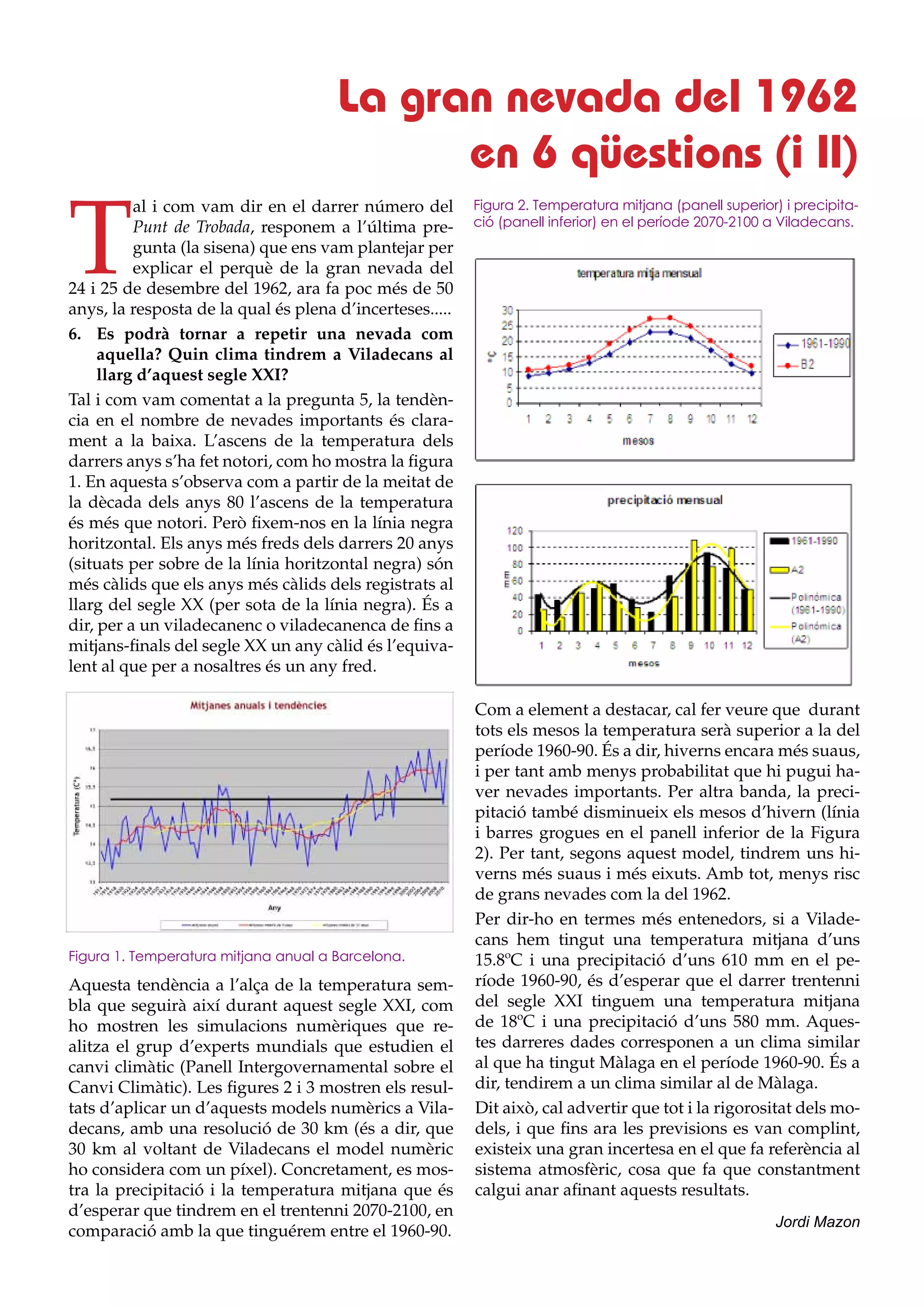 La gran nevada del 1962
                                            en 6 qüestions (i II)

T
          al i com vam dir en el darrer número del        Figura 2. Temperatura mitjana (panell superior) i precipita-
          Punt de Trobada, responem a l’última pre-       ció (panell inferior) en el període 2070-2100 a Viladecans.
          gunta (la sisena) que ens vam plantejar per
          explicar el perquè de la gran nevada del
24 i 25 de desembre del 1962, ara fa poc més de 50
anys, la resposta de la qual és plena d’incerteses.....
6.	 Es podrà tornar a repetir una nevada com
     aquella? Quin clima tindrem a Viladecans al
     llarg d’aquest segle XXI?
Tal i com vam comentat a la pregunta 5, la tendèn-
cia en el nombre de nevades importants és clara-
ment a la baixa. L’ascens de la temperatura dels
darrers anys s’ha fet notori, com ho mostra la figura
1. En aquesta s’observa com a partir de la meitat de
la dècada dels anys 80 l’ascens de la temperatura
és més que notori. Però fixem-nos en la línia negra
horitzontal. Els anys més freds dels darrers 20 anys
(situats per sobre de la línia horitzontal negra) són
més càlids que els anys més càlids dels registrats al
llarg del segle XX (per sota de la línia negra). És a
dir, per a un viladecanenc o viladecanenca de fins a
mitjans-finals del segle XX un any càlid és l’equiva-
lent al que per a nosaltres és un any fred.

                                                          Com a element a destacar, cal fer veure que durant
                                                          tots els mesos la temperatura serà superior a la del
                                                          període 1960-90. És a dir, hiverns encara més suaus,
                                                          i per tant amb menys probabilitat que hi pugui ha-
                                                          ver nevades importants. Per altra banda, la preci-
                                                          pitació també disminueix els mesos d’hivern (línia
                                                          i barres grogues en el panell inferior de la Figura
                                                          2). Per tant, segons aquest model, tindrem uns hi-
                                                          verns més suaus i més eixuts. Amb tot, menys risc
                                                          de grans nevades com la del 1962.
                                                          Per dir-ho en termes més entenedors, si a Vilade-
                                                          cans hem tingut una temperatura mitjana d’uns
Figura 1. Temperatura mitjana anual a Barcelona.          15.8ºC i una precipitació d’uns 610 mm en el pe-
Aquesta tendència a l’alça de la temperatura sem-         ríode 1960-90, és d’esperar que el darrer trentenni
bla que seguirà així durant aquest segle XXI, com         del segle XXI tinguem una temperatura mitjana
ho mostren les simulacions numèriques que re-             de 18ºC i una precipitació d’uns 580 mm. Aques-
alitza el grup d’experts mundials que estudien el         tes darreres dades corresponen a un clima similar
canvi climàtic (Panell Intergovernamental sobre el        al que ha tingut Màlaga en el període 1960-90. És a
Canvi Climàtic). Les figures 2 i 3 mostren els resul-     dir, tendirem a un clima similar al de Màlaga.
tats d’aplicar un d’aquests models numèrics a Vila-       Dit això, cal advertir que tot i la rigorositat dels mo-
decans, amb una resolució de 30 km (és a dir, que         dels, i que fins ara les previsions es van complint,
30 km al voltant de Viladecans el model numèric           existeix una gran incertesa en el que fa referència al
ho considera com un píxel). Concretament, es mos-         sistema atmosfèric, cosa que fa que constantment
tra la precipitació i la temperatura mitjana que és       calgui anar afinant aquests resultats.
d’esperar que tindrem en el trentenni 2070-2100, en
                                                                                                         Jordi Mazon
comparació amb la que tinguérem entre el 1960-90.
 