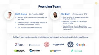 BusRight's team members consist of both talented technologists and experienced industry practitioners.
Co-Founder & CEO Co-Founder & CPO
Keith Corso Phil Dunn
Fmr. Tech Dir. for Broward Schools, 6th
largest U.S. district
Allocated $100M+ of K12 technology
spend annually
Applied Math at Cornell, Quantitative
Methodology at Columbia, and Law at Seton
Hall University.
Founding Team
Met with 500+ Transportation Directors in the
past 5 yrs
Presented to 750+ Transportation Directors at
school bus conferences in the U.S.
Fmr. investor at MassMutual Ventures
 