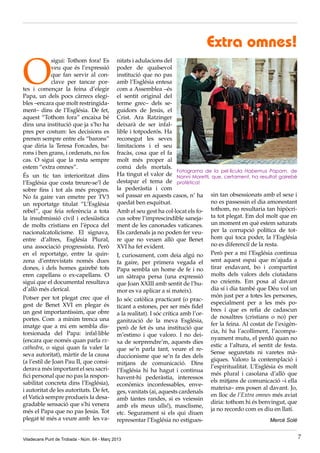 Extra omnes!

O
             sigui: Tothom fora! Es          nitats i adulacions del
             veu que és l’expressió          poder de qualsevol
             que fan servir al con-          institució que no pas
             clave per tancar por-           amb l’Església entesa
tes i començar la feina d’elegir             com a Assemblea –és
Papa, un dels pocs càrrecs elegi-            el sentit original del
bles –encara que molt restringida-           terme grec– dels se-
ment– dins de l’Església. De fet,            guidors de Jesús, el
aquest “Tothom fora” encaixa bé              Crist. Ara Ratzinger
dins una institució que ja s’ho ha           deixarà de ser infal·
pres per costum: les decisions es            lible i totpoderós. Ha
prenen sempre entre els “barons”             reconegut les seves
que diria la Teresa Forcades, ba-            limitacions i el seu
rons i ben grans, i ordenats, no fos         fracàs, cosa que el fa
cas. O sigui que la resta sempre             molt més proper al
estem “extra omnes”.                         comú dels mortals.
                                                                         Fotograma de la pel·lícula Habemus Papam, de
És un tic tan interioritzat dins             Ha tingut el valor de Nanni Moretti, que, certament, ha resultat gairebé
l’Església que costa treure-se’l de          destapar el tema de profètica!
sobre fins i tot als més progres.            la pederàstia i com
No fa gaire van emetre per TV3               sol passar en aquests casos, n’ ha sin tan obsessionats amb el sexe i
un reportatge titulat “L’Església            quedat ben esquitxat.                   no es passessin el dia amonestant
rebel”, que feia referència a tota           Amb el seu gest ha col·locat els fo- tothom, no resultaria tan hipòcri-
la insubmissió civil i eclesiàstica          cus sobre l’imprescindible saneja- ta tot plegat. Em dol molt que en
de molts cristians en l’època del            ment de les canonades vaticanes. un moment en què estem saturats
nacionalcatolicisme. El signava,             Els cardenals ja no poden fer veu- per la corrupció política de tot-
entre d’altres, Església Plural,             re que no veuen allò que Benet hom qui toca poder, la l’Església
una associació progressista. Però            XVI ha fet evident.                     no es diferenciï de la resta.
en el reportatge, entre la quin-             I, curiosament, com deia algú no Però per a mi l’Església continua
zena d’entrevistats només dues               fa gaire, per primera vegada el sent aquest espai que m’ajuda a
dones, i dels homes gairebé tots             Papa sembla un home de fe i no tirar endavant, bo i compartint
eren capellans o ex-capellans. O             un sàtrapa persa (una expressió molts dels valors dels ciutadans
sigui que el documental resultava            que Joan XXIII amb sentit de l’hu- no creients. Em posa al davant
d’allò més clerical.                         mor es va aplicar a si mateix).         dia sí i dia també que Déu vol un
Potser per tot plegat crec que el                                                    món just per a totes les persones,
                                             Jo sóc catòlica practicant (o prac-
gest de Benet XVI en plegar és                                                       especialment per a les més po-
                                             ticant a estones, per ser més fidel
un gest importantíssim, que obre                                                     bres i que es refia de cadascun
                                             a la realitat). I sóc crítica amb l’or-
portes. Com a mínim trenca una                                                       de nosaltres (cristians o no) per
                                             ganització de la meva Església,
imatge que a mi em sembla dis-                                                       fer la feina. Al costat de l’exigèn-
                                             però de fet és una institució que
torsionada del Papa: infal·lible                                                     cia, hi ha l’acolliment, l’acompa-
                                             m’estimo i que valoro. I no dei-
(encara que només quan parla ex-                                                     nyament mutu, el perdó quan no
                                             xa de sorprendre’m, aquests dies
cathedra, o sigui quan fa valer la                                                   estic a l’altura, el sentit de festa.
                                             que se’n parla tant, veure el re-
seva autoritat), màrtir de la causa                                                  Sense seguretats ni varetes mà-
                                             duccionisme que se’n fa des dels
(a l’estil de Joan Pau II, que consi-                                                giques. Valoro la contemplació i
                                             mitjans de comunicació. Dins
derava més important el seu sacri-                                                   l’espiritualitat. L’Església és molt
                                             l’Església hi ha hagut i continua
fici personal que no pas la respon-                                                  més plural i casolana d’allò que
                                             havent-hi pederàstia, interessos
sabilitat concreta dins l’Església),                                                 els mitjans de comunicació –i ella
                                             econòmics inconfessables, enve-
i autoritat de les autoritats. De fet,                                               mateixa– ens posen al davant. Jo,
                                             ges, vanitats (ai, aquests cardenals
el Vaticà sempre produeix la desa-                                                   en lloc de l’Extra omnes més aviat
                                             amb tantes randes, si es veiessin
gradable sensació que s’hi venera                                                    diria: tothom hi és benvingut, que
                                             amb els meus ulls!), masclisme,
més el Papa que no pas Jesús. Tot                                                    ja no recordo com es diu en llatí.
                                             etc. Segurament si els qui diuen
plegat té més a veure amb les va-            representar l’Església no estigues-                               Mercè Solé


Viladecans Punt de Trobada - Núm. 64 - Març 2013                                                                             7
 