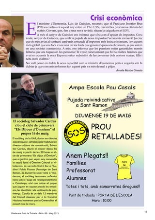Crisi econòmica
E
l ministre d’Economia, Luis de Guindos, reconeix que el Producte Interior Brut
(PIB) es contraurà aquest any entre un 1% i 1,5%, davant les previsions oficials del
mateix Govern, que, fins a una nova revisió, situen la caiguda en el 0,5%.
A més el senyor de Guindos ens informa que s’hauran d’apujar els impostos. Creu
vostè, senyor de Guindos, que amb la pujada de nous impostos l’economia creixerà? Jo crec
que és més aviat al contrari: amb més crescuda d’impostos més baixa el consum, i en aquest
món global que ens toca viure una de les fonts que genera riquesa és el consum, ja que estem
en una societat consumista. A més, ens informa que les pensions estan garantides: només
faltaria que ara toquessin les pensions! Té vostè coneixement que hi ha moltes famílies que
avui en aquesta la seva Espanya estan subsistint de les pensions dels nostres majors, fills i
néts entre d’altres?
No vull posar en dubte la seva capacitat com a ministre d’economia però a vegades em fa
dubtar ja que com més reformes fan aquest país va més de mal a pitjor.
Amalia Mazón Ginesta
El sociòleg Salvador Cardús
clou el cicle de primavera
“Els Dijous d’Òmnium” el
proper 16 de maig
El sociòleg de la UAB, doctor en ciències
econòmiques i col·laborador habitual en
diversos mitjans de comunicació, Salva-
dor Cardús, clourà el proper dijous 16
de maig a partir de les 20 hores el ci-
cle de primavera “Els dijous d’Òmnium”,
que organitza per segon any consecutiu
la secció local d’Òmnium Cultural a Vi-
ladecans. La xerrada tindrà lloc a l’Au-
ditori Pablo Picasso (Passatge de Sant
Ramon, 2). Durant la seva visita a Vila-
decans, el sociòleg terrassenc reflexio-
narà sobre l’auge de l’independentisme
a Catalunya, així com sobre el paper
que juguen en aquest procés les emoci-
ons, les identitats i els sentiments de per-
tinença. Cardús és un dels 15 membres
del Consell Assessor per a la Transició
Nacional nomenats per la Generalitat el
passat mes de març.
Viladecans Punt de Trobada - Núm. 66 - Maig 2013 12
 