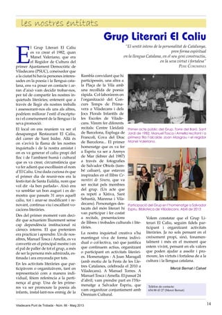 E
l Grup Literari El Caliu
es va crear el 1982, quan
Manel Valeriano, que era
el Regidor de Cultura del
primer Ajuntament Democràtic de
Viladecans (PSUC), coneixedor que
a la ciutat hi havia persones interes-
sades en la poesia i la llengua cata-
lana, ens va posar en contacte i ar-
ran d’això vam decidir trobar-nos,
per tal de compartir les nostres in-
quietuds literàries; entenent que a
través de llegir els nostres treballs
i assessorant-nos els uns als altres,
podríem millorar l’estil d’escriptu-
ra i el coneixement de la llengua i la
seva promoció.
El local on ens reuníem va ser el
desaparegut Restaurant El Caliu,
del carrer de Sant Isidre. Allà és
on s’avivà la flama de les nostres
inquietuds i de la nostra amistat i
on es va generar el caliu propi del
lloc i de l’ambient humà i cultural
que es va crear, circumstància que
va fer adient que escollíssim el nom
d’El Caliu. Una dada curiosa és que
el primer dia de reunir-nos era la
festivitat de Santa Eulàlia, nom que
vol dir «la ben parlada». Això ens
va semblar un bon auguri i es de-
mostra que passats 31 anys aquell
caliu, tot i anar-se modificant i re-
novant, continua viu i escalfant vo-
cacions literàries.
Des del primer moment vam deci-
dir que actuaríem lliurement sense
cap dependència institucional ni
càrrecs interns. El que preteníem
era practicar i aprendre. Un de nos-
altres, Manuel Tosca i Amella, es va
convertir en el principal mestre i en
el pal de paller de tot el grup, a més
de ser la persona més admirada, es-
timada i ara enyorada per tots.
En les activitats literàries que par-
ticipàvem o organitzàvem, tant en
representació com a manera indi-
vidual, fèiem referència a la perti-
nença al grup. Una de les prime-
res va ser promoure la poesia als
infants, instal·lant-nos enmig de la
Rambla convidant que hi
participessin, una altra a
la Plaça de la Vila amb
una recollida de poesia
ràpida. Col·laboràrem en
l’organització del Con-
curs Temps de Prima-
vera a Viladecans i dels
Jocs Florals Infantils de
les Escoles de Vilade-
cans. Vàrem fer diferents
recitals: Centre Lleidatà
de Barcelona, Espluga de
Francolí, Cova del Drac
de Barcelona... El primer
homenatge que es va fer
a Espriu va ser a Arenys
de Mar (febrer del 1987)
a través de fotografies
de Salvador Obiols (tam-
bé caliuer), que estaven
inspirades en el llibre Ce-
mentiri de Sinera, que va
ser recitat pels membres
del grup. (Un acte que
es repetí a Xàtiva, Sant
Sebastià, Manresa i Vila-
decans). Personatges des-
tacats del món literari hi
van participar i fer costat
a recitals, presentacions
de llibres i trobades culturals i lite-
ràries.
La nostra inquietud creativa s’ha
mantingut viva de forma indivi-
dual o col·lectiva, raó que justifica
que continuem actius, organitzant
o participant en activitats literàri-
es. Homenatges : A Joan Maragall
(amb motiu de la Festa de les Lle-
tres Catalanes, celebrada el 2010 a
Viladecans). A Manuel Torres. A
Manuel Tosca i Amella. El passat 24
d’abril, vam prendre part en l’Ho-
menatge a Salvador Espriu, que
vam organitzar conjuntament amb
Òmnium Cultural.
Grup Literari El Caliu
“El sentit intens de la personalitat de Catalunya,
pren forma espiritual
en la llengua Catalana, en el seu geni constructiu,
en la seva virtut i fortalesa”
Pere Coromines
Volem constatar que el Grup Li-
terari El Caliu, seguim fidels par-
ticipant i organitzant activitats
literàries. Ja no sols pensant en el
creixement propi, sinó, fonamen-
talment i més en el moment que
estem vivint, pensant en els valors
que poden ajudar a assolir i pro-
moure, les virtuts i fortalesa de a la
cultura i la llengua catalana.
Mercè Bernat i Calvet
Primer acte públic del Grup. Torre del Baró. Sant
Jordi de 1982. Manuel Tosca i Amella recitant i a
primera fila l’alcalde Joan Masgrau i el regidor
Manel Valeriano.
Participació del Grup en l’homenatge a Salvador
Espriu. Biblioteca de Viladecans. Abril de 2013
Telèfon de contacte:
654 88 43 27 (Mercè Bernat)
Viladecans Punt de Trobada - Núm. 66 - Maig 2013 14
les nostres entitats
 