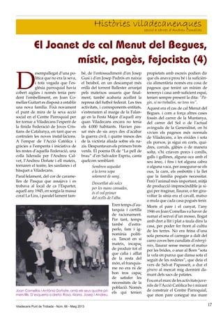 Viladecans Punt de Trobada - Núm. 66 - Maig 2013 17
Històries viladecanenquessecció a càrrec d’Andreu Comellas
D
esempallegat d’una po-
lítica que no era la seva,
i tota vegada que l’es-
glésia parroquial havia
cobert aigües i només tenia pen-
dent l’embelliment, en Joan Co-
mellas Guitart es disposà a establir
una nova família. Fixà novament
el punt de mira de la seva acció
social en el Centre Parroquial per
fer tornar a Viladecans l’esperit de
la finida Federació de Joves Cris-
tians de Catalunya, en tant que es
contruïen les noves instal·lacions.
A l’empar de l’Acció Catòlica i
gràcies a l’empenta i iniciativa de
les restes d’aquella Federació, una
colla liderada per l’Andreu Cal-
vet, l’Andreu Doñate i ell mateix,
tornaren el teatre, les sardanes i el
bàsquet a Viladecans.
Paral·lelament, del cor de carame-
lles de Pasqua que assajava i es
trobava al local de ca l’Esparter,
aquell any 1945, en sorgia la massa
coral La Lira, i paralel·lament tam-
El Joanet de cal Menut del Begues,
místic, pagès, fejocista (4)
bé, de l’entossudiment d’en Josep
Gusi i d’en Josep Padrós en naixia
el beisbol, en un descampat més
enllà del torrent Ballester arranjat
pels mateixos usuaris que final-
ment, també acabaria acollint la
represa del futbol federat. Les tres
activitats, i corresponents entitats,
s’estrenaren al marge de la Falan-
ge en la Festa Major d’aquell any
quan Viladecans encara no tenia
els 4.000 habitants. Havien pas-
sat més de sis anys des d’acabar
la guerra civil, i quatre mesos des
de la victòria aliada sobre els na-
zis. Despuntaven els primers brots
verds. El poema IX de “La pell de
brau” d’en Salvador Espriu, canta
quelcom semblant:
Sembren sequedat
a la terra xopa
solament de sang.
Desvetllat als solcs
per les mans cansades,
és el vol primer
del ocells de l’alba.
Eren temps d’au-
tarquia i cartilla
de racionament.
Per tant, temps
també d’estra-
perlo, fam i ig-
nomínia políti-
ca. Tancat en si
mateix, incapaç
de produir tot el
que calia i aïllat
de la resta del
món, el franquis-
me no era ni de
bon tros capaç
de satisfer les
necessitats de la
població. Només
els qui tenien
propietats amb escreix podien dir
que els anava prou bé i la suficièn-
cia alimentària només era cosa de
pagesos que tenint un mínim de
terrenys i casa amb suficient espai,
tenien sempre present la dita: “Pa-
gès, si no treballes, no tens res”.
Aquest era el cas de cal Menut del
Begues. i com a força altres cases
fossin del carrer de la Muntanya,
del carrer del Sol o de l’actual
avinguda de la Generalitat, on hi
vivien els pagesos més normals
de Viladecans, a les eixides i sota
els porxos, ja sigui en corts, qua-
dres, corrals, gàbies o de manera
solta, s’hi criaven porcs i conills,
galls i gallines, alguna oca amb el
seu ànec, i fins i tot alguna cabra
o alguna vaca, per assegurar-se els
ous, la carn, els embotits i la llet
que la família pogués necessitar.
Però l’animal més important, mitjà
de producció imprescindible ja si-
gui per traginar, llaurar, o fer gira-
voltar la sínia era el cavall, matxo
o mula que cada casa pogués tenir.
Morts el pare i el cunyat, l’any
1946 en Joan Comellas va haver de
sumar el servei d’un mosso, llogat
amb dret a llit i plat a taula dins la
casa, per poder fer front al cultiu
de les terres. No era feina d’una
sola persona el carregar a dalt del
carro coves ben curullats d’esbergí-
nies, llaurar sense menar el matxo
per les brides, o anar al Born “sota
la vela en punxa que dansa sota el
seguit de les roderes”, que deia el
vers de Salvat Papasseit, a dur el
gènero al mercat mig dormint da-
munt dels sacs de patates.
Fouenelmarcdelesactivitatsjuve-
nils de l’Acció Catòlica bo i mirant
de construir el Centre Parroquial,
que mon pare conegué ma mare
Joan Comellas i Antònia Doñate, amb els seus quatre pri-
mers fills. D’esquerra a dreta: Rosa, Maria, Josep i Andreu.
 