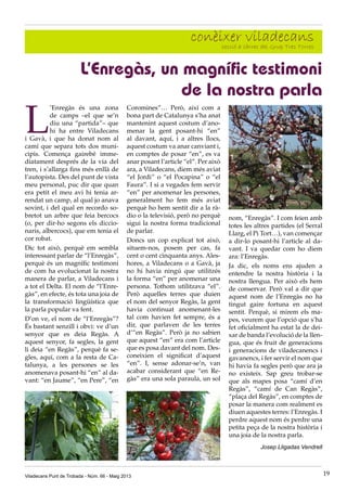 Viladecans Punt de Trobada - Núm. 66 - Maig 2013 19
conèixer viladecanssecció a càrrec del Grup Tres Torres
L
’Enregàs és una zona
de camps –el que se’n
diu una “partida”– que
hi ha entre Viladecans
i Gavà, i que ha donat nom al
camí que separa tots dos muni-
cipis. Comença gairebé imme-
diatament després de la via del
tren, i s’allarga fins més enllà de
l’autopista. Des del punt de vista
meu personal, puc dir que quan
era petit el meu avi hi tenia ar-
rendat un camp, al qual jo anava
sovint, i del qual en recordo so-
bretot un arbre que feia bercocs
(o, per dir-ho segons els diccio-
naris, albercocs), que em tenia el
cor robat.
Dic tot això, perquè em sembla
interessant parlar de “l’Enregàs”,
perquè és un magnífic testimoni
de com ha evolucionat la nostra
manera de parlar, a Viladecans i
a tot el Delta. El nom de “l’Enre-
gàs”, en efecte, és tota una joia de
la transformació lingüística que
la parla popular va fent.
D’on ve, el nom de “l’Enregàs”?
És bastant senzill i obvi: ve d’un
senyor que es deia Regàs. A
aquest senyor, fa segles, la gent
li deia “en Regàs”, perquè fa se-
gles, aquí, com a la resta de Ca-
talunya, a les persones se les
anomenava posant-hi “en” al da-
vant: “en Jaume”, “en Pere”, “en
L’Enregàs, un magnífic testimoni
de la nostra parla
Coromines”… Però, així com a
bona part de Catalunya s’ha anat
mantenint aquest costum d’ano-
menar la gent posant-hi “en”
al davant, aquí, i a altres llocs,
aquest costum va anar canviant i,
en comptes de posar “en”, es va
anar posant l’article “el”. Per això
ara, a Viladecans, diem més aviat
“el Jordi” o “el Pocapina” o “el
Faura”. I si a vegades fem servir
“en” per anomenar les persones,
generalment ho fem més aviat
perquè ho hem sentit dir a la rà-
dio o la televisió, però no perquè
sigui la nostra forma tradicional
de parlar.
Doncs un cop explicat tot això,
situem-nos, posem per cas, fa
cent o cent cinquanta anys. Ales-
hores, a Viladecans o a Gavà, ja
no hi havia ningú que utilitzés
la forma “en” per anomenar una
persona. Tothom utilitzava “el”.
Però aquelles terres que duien
el nom del senyor Regàs, la gent
havia continuat anomenant-les
tal com havien fet sempre, és a
dir, que parlaven de les terres
d’“en Regàs”. Però ja no sabien
que aquest “en” era com l’article
que es posa davant del nom. Des-
coneixien el significat d’aquest
“en”. I, sense adonar-se’n, van
acabar considerant que “en Re-
gàs” era una sola paraula, un sol
nom, “Enregàs”. I com feien amb
totes les altres partides (el Serral
Llarg, el Pi Tort…), van començar
a dir-lo posant-hi l’article al da-
vant. I va quedar com ho diem
ara: l’Enregàs.
Ja dic, els noms ens ajuden a
entendre la nostra història i la
nostra llengua. Per això els hem
de conservar. Però val a dir que
aquest nom de l’Enregàs no ha
tingut gaire fortuna en aquest
sentit. Perquè, si mirem els ma-
pes, veurem que l’opció que s’ha
fet oficialment ha estat la de dei-
xar de banda l’evolució de la llen-
gua, que és fruit de generacions
i generacions de viladecanencs i
gavanencs, i fer servir el nom que
hi havia fa segles però que ara ja
no existeix. Sap greu trobar-se
que als mapes posa “camí d’en
Regàs”, “camí de Can Regàs”,
“plaça del Regàs”, en comptes de
posar la manera com realment es
diuen aquestes terres: l’Enregàs. I
perdre aquest nom és perdre una
petita peça de la nostra història i
una joia de la nostra parla.
Josep Lligadas Vendrell
 