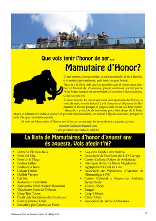 Que vols tenir l’honor de ser…
Mamutaire d’Honor?
El teu comerç, la teva entitat, la teva associació, la teva família,
o tu mateix personalment, pots tenir un gran honor:
Figurar a la llista dels que fan possible que el nostre gran sím-
bol, el Mamut de Viladecans, pugui continuar sortint per la
Festa Major i pugui ser un referent de la nostra vida ciutadana.
Com ho pots fer?
És molt senzill. Es tracta que facis una aportació de 50 € (o, si
vols, de més, només faltaria!), i et lliurarem el diploma de Ma-
mutaire d’Honor perquè el puguis lluir en un lloc ben visible.
I després, a principis de setembre, pocs dies abans de la Festa
Major, el Mamut et vindrà a visitar i et portarà uns mocadors, un domàs i alguna cosa més, perquè en
facis l’ús que consideris oportú.
Si vols ser Mamutaire d’Honor, envia’ns un correu amb les teves dades a aquesta adreça:
mamutviladecans@gmail.com
i ens posarem en contacte amb tu.
Viladecans Punt de Trobada - Núm. 66 - Maig 2013 2
La llista de Mamutaires d’honor d’aquest any
és aquesta. Vols afegir-t’hi?
•	 Llibreria Els Nou Rals
•	 Forn del Mig
•	 Forn de la Plaça
•	 Fruites Esther
•	 Pastisseria Roca
•	 Calçats Daniel
•	 Hobbit Viatges
•	 Cal Sei
•	 Restaurant Petit Món
•	 Xarcuteria Piñol (Mercat Roureda)
•	 Viladecans Punt de Trobada
•	 Grup Tres Torres
•	 Partit dels Socialistes de Catalunya
•	 Convergència i Unió
•	 Iniciativa per Catalunya Verds
•	 Esquerra Unida i Alternativa
•	 Associació de Familiars del C.O. Caviga
•	 Centro Cultural Raíces de Andalucía
•	 Parròquia de Santa Maria Magdalena
•	 Agrupament Coral La Lira
•	 Associació de Viladecans d’Afectats de
Fibromiàlgia i SFC
•	 Centro Cultural y Recreativo Andaluz
Sierra Norte
•	 Vicenç i Vicky
•	 Baugar
•	 Josep i Mercè
•	 Cèlia i Oriol
•	 Associació de Veïns d’Alba-rosa
 