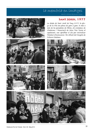 Viladecans Punt de Trobada - Núm. 66 - Maig 2013 20
la memòria en imatges
secció a càrrec de Jaume Muns
La diada de Sant Jordi de l’any 1977, la pla-
ça de la Vila era plena de gom a gom. A més a
més de les paradetes de llibres, els ciutadans de
Viladecans i l’Associació de Veïns Tres Torres al
capdavant, van aprofitar el dia per reivindicar
l’Estatut d’Autonomia i fer difusió del Congrés de
Cultura Catalana.
Sant Jordi, 1977
 